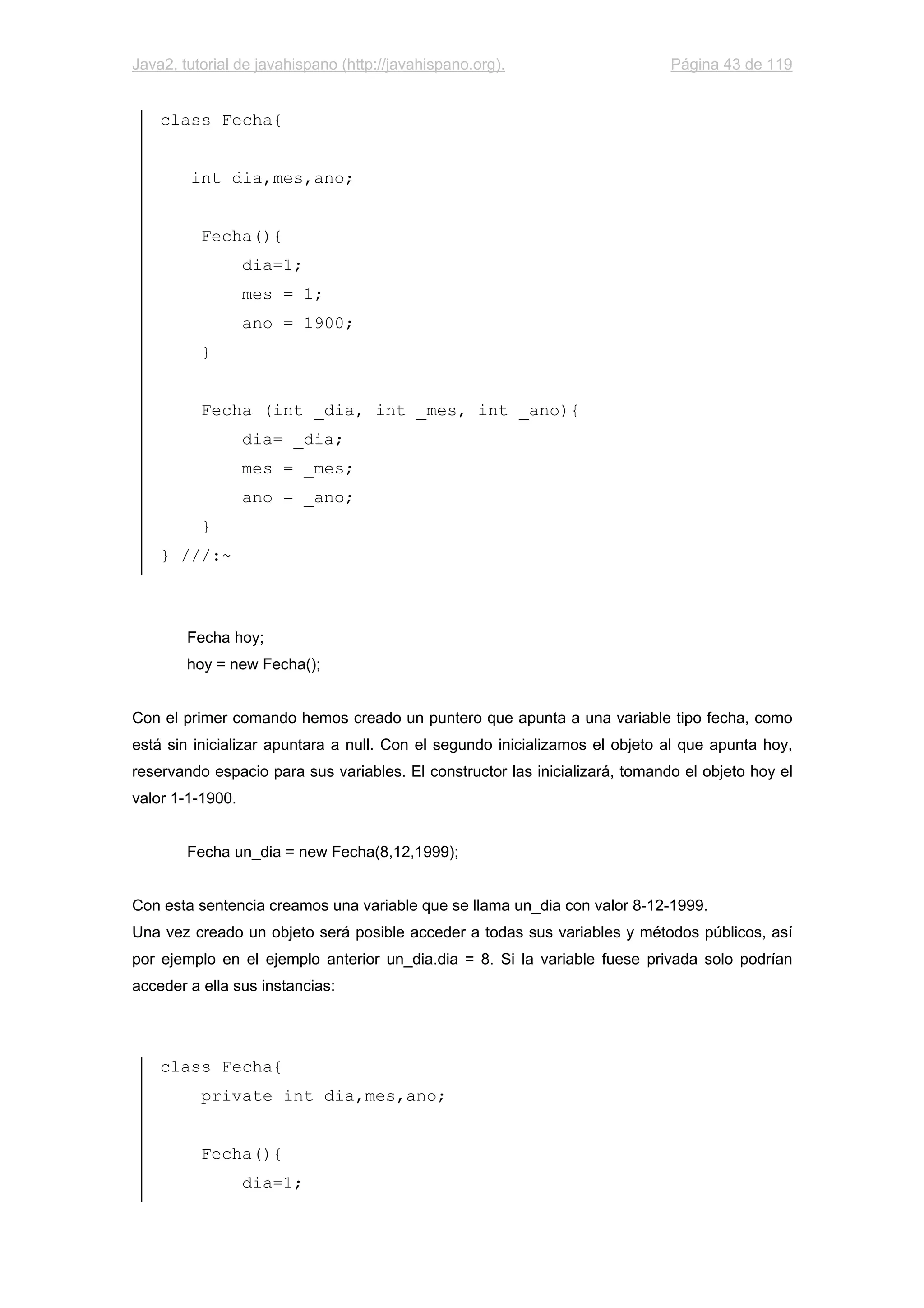 Java2, tutorial de javahispano (http://javahispano.org). Página 43 de 119
class Fecha{
int dia,mes,ano;
Fecha(){
dia=1;
mes = 1;
ano = 1900;
}
Fecha (int _dia, int _mes, int _ano){
dia= _dia;
mes = _mes;
ano = _ano;
}
} ///:~
Fecha hoy;
hoy = new Fecha();
Con el primer comando hemos creado un puntero que apunta a una variable tipo fecha, como
está sin inicializar apuntara a null. Con el segundo inicializamos el objeto al que apunta hoy,
reservando espacio para sus variables. El constructor las inicializará, tomando el objeto hoy el
valor 1-1-1900.
Fecha un_dia = new Fecha(8,12,1999);
Con esta sentencia creamos una variable que se llama un_dia con valor 8-12-1999.
Una vez creado un objeto será posible acceder a todas sus variables y métodos públicos, así
por ejemplo en el ejemplo anterior un_dia.dia = 8. Si la variable fuese privada solo podrían
acceder a ella sus instancias:
class Fecha{
private int dia,mes,ano;
Fecha(){
dia=1;
 