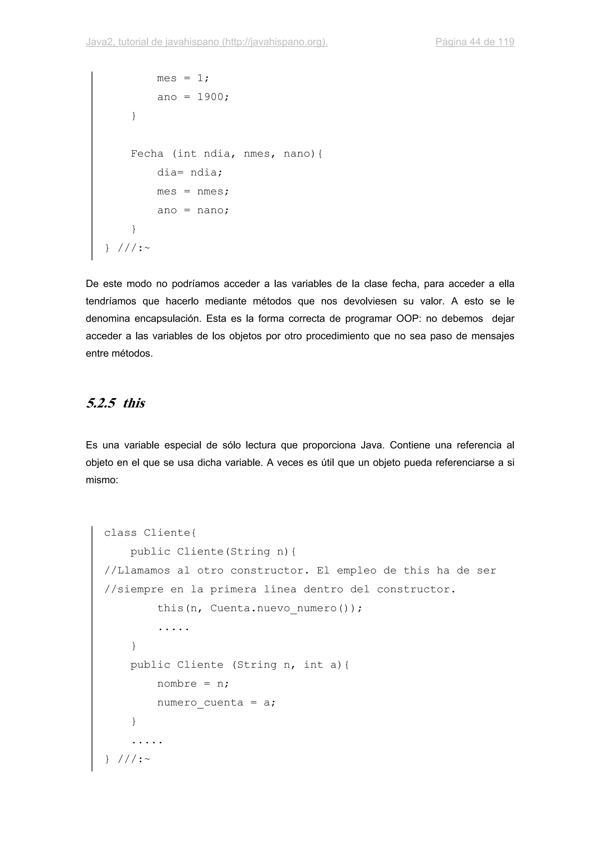 Java2, tutorial de javahispano (http://javahispano.org). Página 44 de 119
mes = 1;
ano = 1900;
}
Fecha (int ndia, nmes, nano){
dia= ndia;
mes = nmes;
ano = nano;
}
} ///:~
De este modo no podríamos acceder a las variables de la clase fecha, para acceder a ella
tendríamos que hacerlo mediante métodos que nos devolviesen su valor. A esto se le
denomina encapsulación. Esta es la forma correcta de programar OOP: no debemos dejar
acceder a las variables de los objetos por otro procedimiento que no sea paso de mensajes
entre métodos.
5.2.5 this
Es una variable especial de sólo lectura que proporciona Java. Contiene una referencia al
objeto en el que se usa dicha variable. A veces es útil que un objeto pueda referenciarse a si
mismo:
class Cliente{
public Cliente(String n){
//Llamamos al otro constructor. El empleo de this ha de ser
//siempre en la primera línea dentro del constructor.
this(n, Cuenta.nuevo_numero());
.....
}
public Cliente (String n, int a){
nombre = n;
numero_cuenta = a;
}
.....
} ///:~
 
