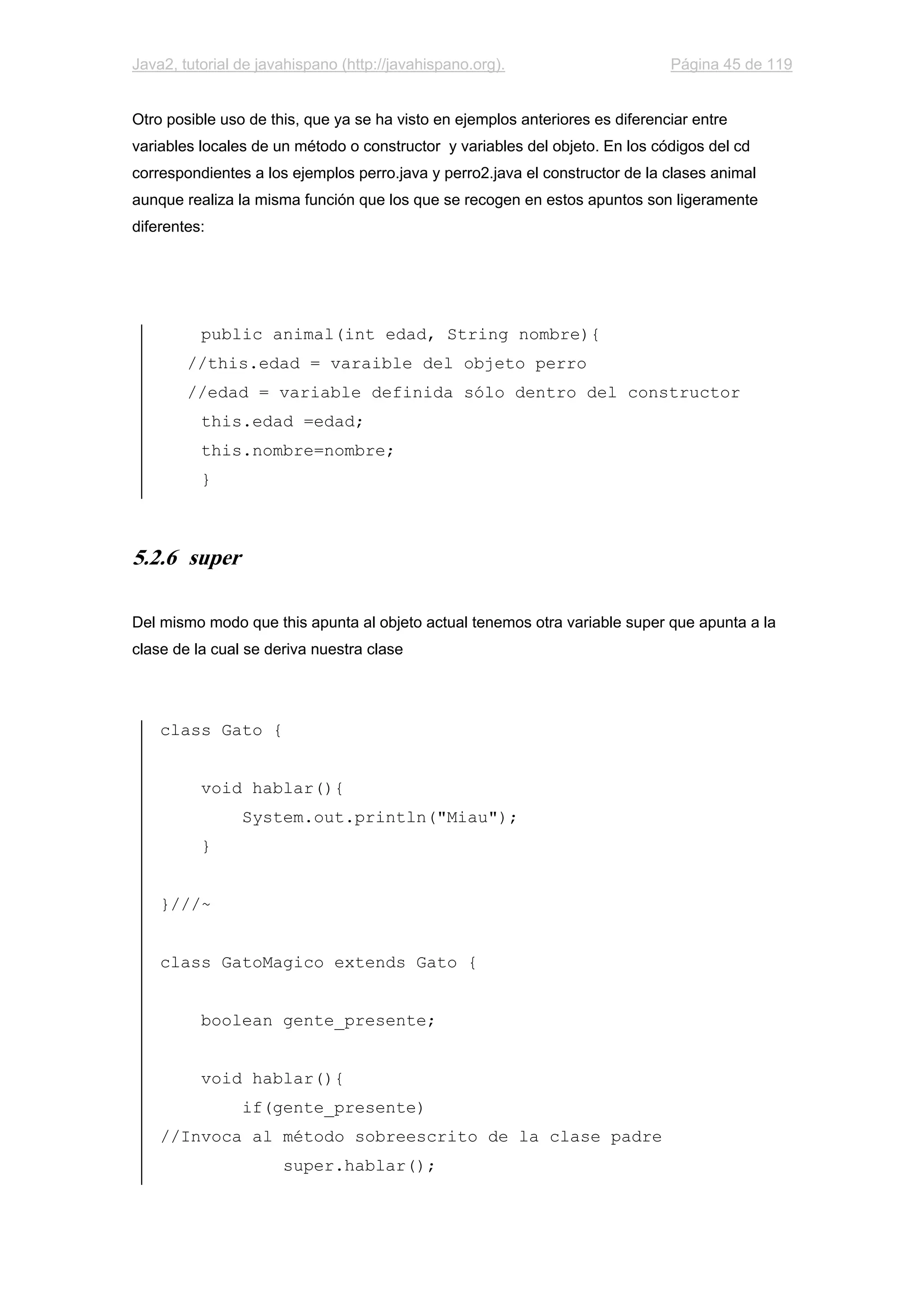 Java2, tutorial de javahispano (http://javahispano.org). Página 45 de 119
Otro posible uso de this, que ya se ha visto en ejemplos anteriores es diferenciar entre
variables locales de un método o constructor y variables del objeto. En los códigos del cd
correspondientes a los ejemplos perro.java y perro2.java el constructor de la clases animal
aunque realiza la misma función que los que se recogen en estos apuntos son ligeramente
diferentes:
public animal(int edad, String nombre){
//this.edad = varaible del objeto perro
//edad = variable definida sólo dentro del constructor
this.edad =edad;
this.nombre=nombre;
}
5.2.6 super
Del mismo modo que this apunta al objeto actual tenemos otra variable super que apunta a la
clase de la cual se deriva nuestra clase
class Gato {
void hablar(){
System.out.println("Miau");
}
}///~
class GatoMagico extends Gato {
boolean gente_presente;
void hablar(){
if(gente_presente)
//Invoca al método sobreescrito de la clase padre
super.hablar();
 