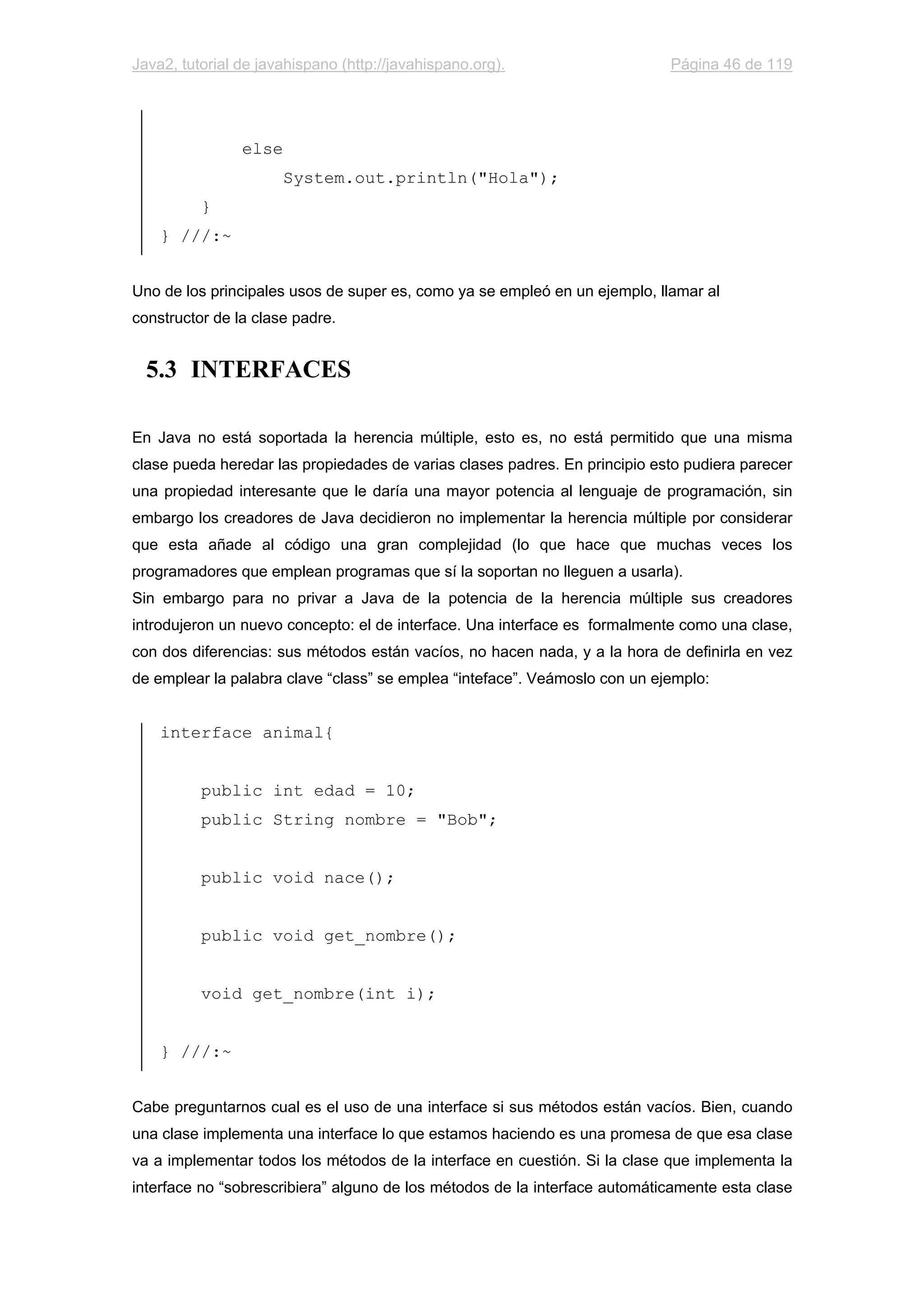 Java2, tutorial de javahispano (http://javahispano.org). Página 46 de 119
else
System.out.println("Hola");
}
} ///:~
Uno de los principales usos de super es, como ya se empleó en un ejemplo, llamar al
constructor de la clase padre.
5.3 INTERFACES
En Java no está soportada la herencia múltiple, esto es, no está permitido que una misma
clase pueda heredar las propiedades de varias clases padres. En principio esto pudiera parecer
una propiedad interesante que le daría una mayor potencia al lenguaje de programación, sin
embargo los creadores de Java decidieron no implementar la herencia múltiple por considerar
que esta añade al código una gran complejidad (lo que hace que muchas veces los
programadores que emplean programas que sí la soportan no lleguen a usarla).
Sin embargo para no privar a Java de la potencia de la herencia múltiple sus creadores
introdujeron un nuevo concepto: el de interface. Una interface es formalmente como una clase,
con dos diferencias: sus métodos están vacíos, no hacen nada, y a la hora de definirla en vez
de emplear la palabra clave “class” se emplea “inteface”. Veámoslo con un ejemplo:
interface animal{
public int edad = 10;
public String nombre = "Bob";
public void nace();
public void get_nombre();
void get_nombre(int i);
} ///:~
Cabe preguntarnos cual es el uso de una interface si sus métodos están vacíos. Bien, cuando
una clase implementa una interface lo que estamos haciendo es una promesa de que esa clase
va a implementar todos los métodos de la interface en cuestión. Si la clase que implementa la
interface no “sobrescribiera” alguno de los métodos de la interface automáticamente esta clase
 