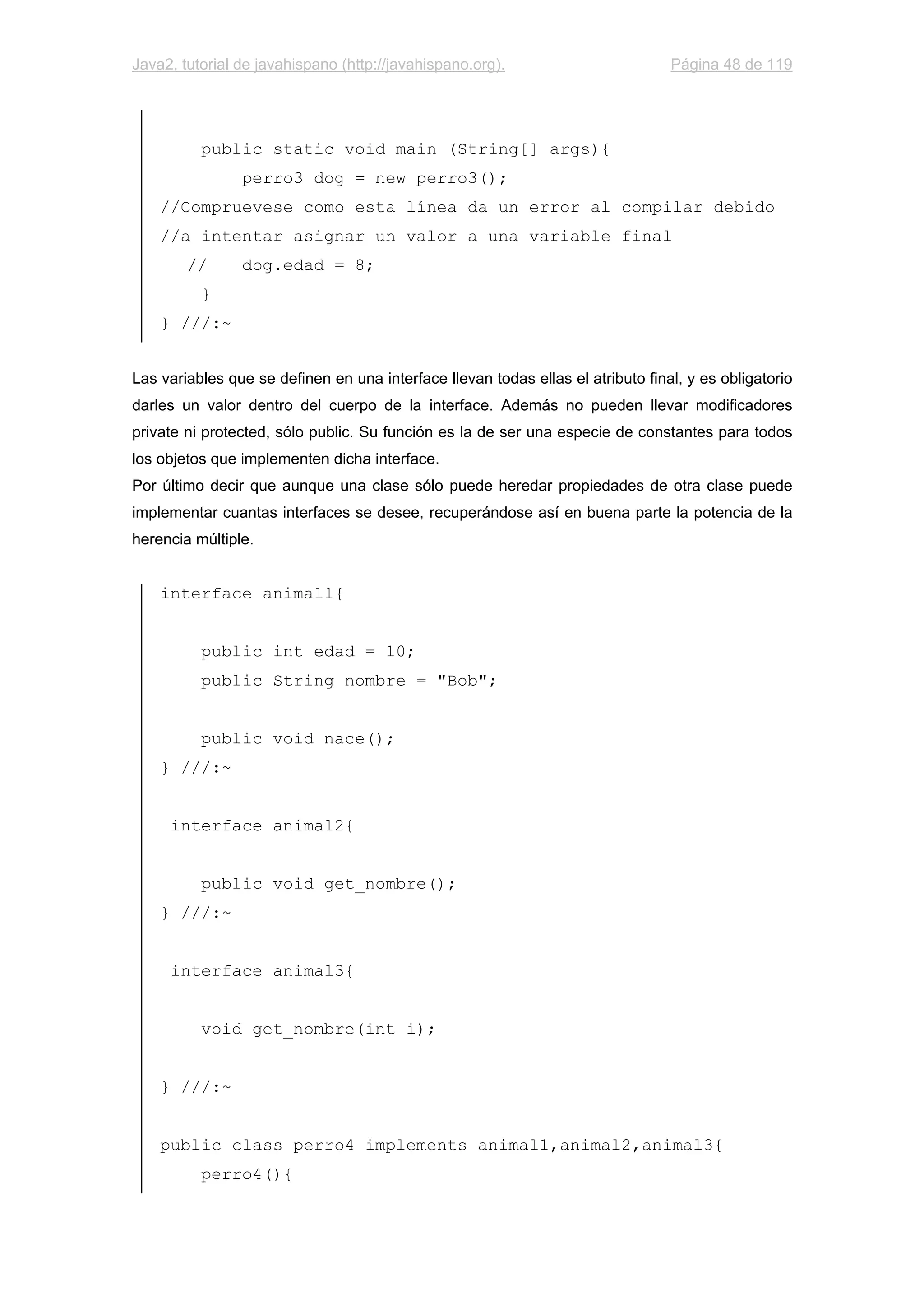 Java2, tutorial de javahispano (http://javahispano.org). Página 48 de 119
public static void main (String[] args){
perro3 dog = new perro3();
//Compruevese como esta línea da un error al compilar debido
//a intentar asignar un valor a una variable final
// dog.edad = 8;
}
} ///:~
Las variables que se definen en una interface llevan todas ellas el atributo final, y es obligatorio
darles un valor dentro del cuerpo de la interface. Además no pueden llevar modificadores
private ni protected, sólo public. Su función es la de ser una especie de constantes para todos
los objetos que implementen dicha interface.
Por último decir que aunque una clase sólo puede heredar propiedades de otra clase puede
implementar cuantas interfaces se desee, recuperándose así en buena parte la potencia de la
herencia múltiple.
interface animal1{
public int edad = 10;
public String nombre = "Bob";
public void nace();
} ///:~
interface animal2{
public void get_nombre();
} ///:~
interface animal3{
void get_nombre(int i);
} ///:~
public class perro4 implements animal1,animal2,animal3{
perro4(){
 