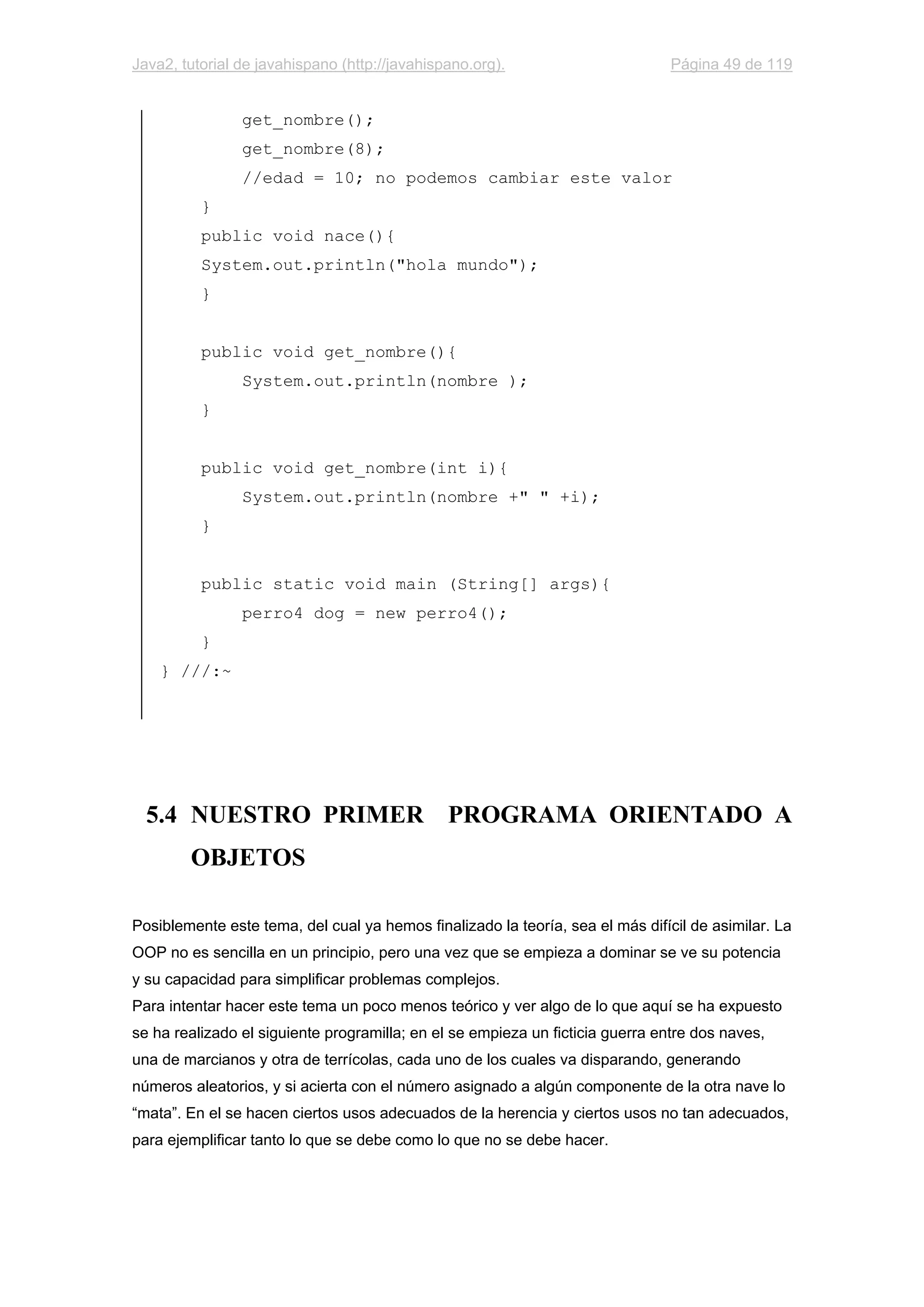 Java2, tutorial de javahispano (http://javahispano.org). Página 49 de 119
get_nombre();
get_nombre(8);
//edad = 10; no podemos cambiar este valor
}
public void nace(){
System.out.println("hola mundo");
}
public void get_nombre(){
System.out.println(nombre );
}
public void get_nombre(int i){
System.out.println(nombre +" " +i);
}
public static void main (String[] args){
perro4 dog = new perro4();
}
} ///:~
5.4 NUESTRO PRIMER PROGRAMA ORIENTADO A
OBJETOS
Posiblemente este tema, del cual ya hemos finalizado la teoría, sea el más difícil de asimilar. La
OOP no es sencilla en un principio, pero una vez que se empieza a dominar se ve su potencia
y su capacidad para simplificar problemas complejos.
Para intentar hacer este tema un poco menos teórico y ver algo de lo que aquí se ha expuesto
se ha realizado el siguiente programilla; en el se empieza un ficticia guerra entre dos naves,
una de marcianos y otra de terrícolas, cada uno de los cuales va disparando, generando
números aleatorios, y si acierta con el número asignado a algún componente de la otra nave lo
“mata”. En el se hacen ciertos usos adecuados de la herencia y ciertos usos no tan adecuados,
para ejemplificar tanto lo que se debe como lo que no se debe hacer.
 