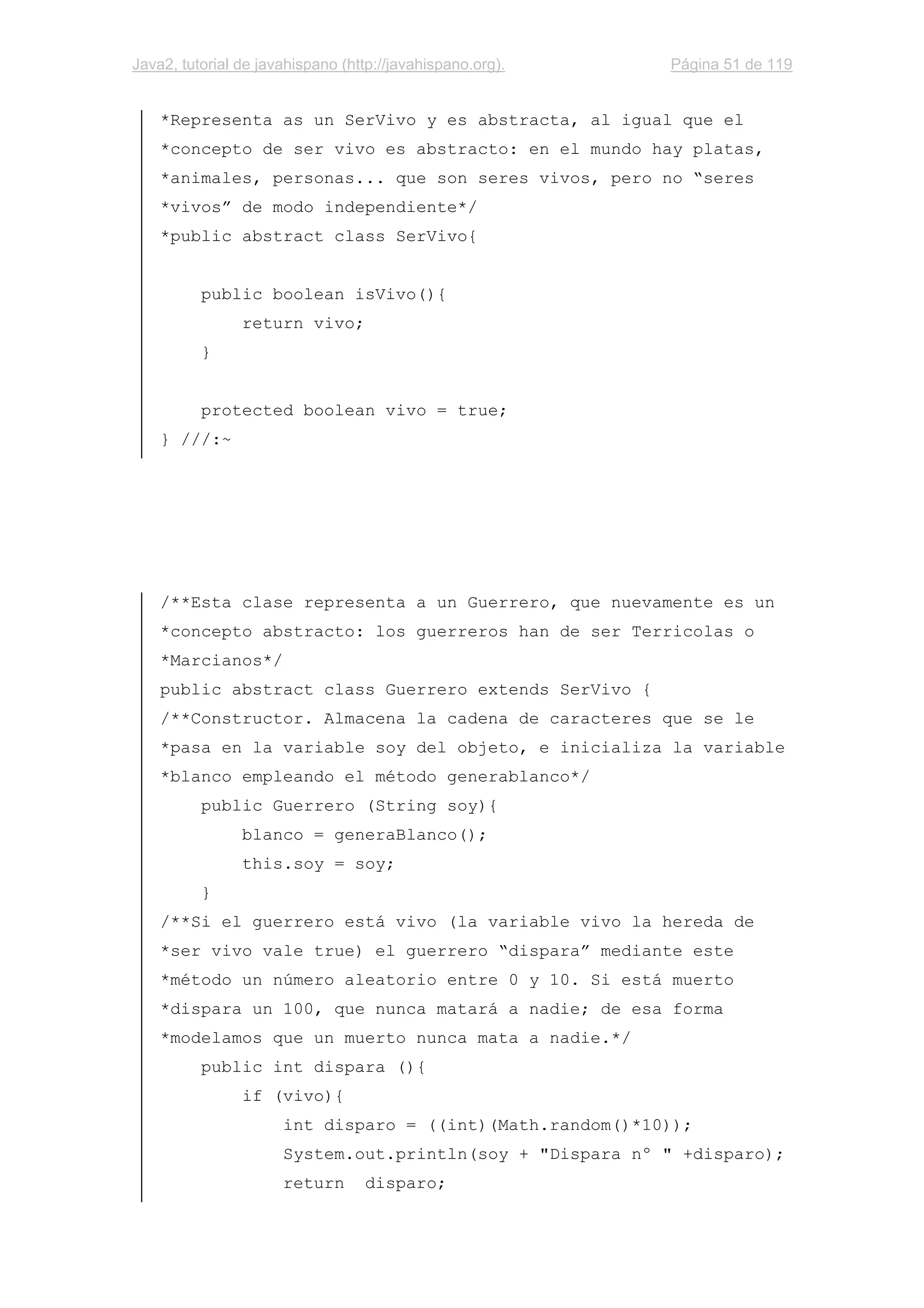 Java2, tutorial de javahispano (http://javahispano.org). Página 51 de 119
*Representa as un SerVivo y es abstracta, al igual que el
*concepto de ser vivo es abstracto: en el mundo hay platas,
*animales, personas... que son seres vivos, pero no “seres
*vivos” de modo independiente*/
*public abstract class SerVivo{
public boolean isVivo(){
return vivo;
}
protected boolean vivo = true;
} ///:~
/**Esta clase representa a un Guerrero, que nuevamente es un
*concepto abstracto: los guerreros han de ser Terricolas o
*Marcianos*/
public abstract class Guerrero extends SerVivo {
/**Constructor. Almacena la cadena de caracteres que se le
*pasa en la variable soy del objeto, e inicializa la variable
*blanco empleando el método generablanco*/
public Guerrero (String soy){
blanco = generaBlanco();
this.soy = soy;
}
/**Si el guerrero está vivo (la variable vivo la hereda de
*ser vivo vale true) el guerrero “dispara” mediante este
*método un número aleatorio entre 0 y 10. Si está muerto
*dispara un 100, que nunca matará a nadie; de esa forma
*modelamos que un muerto nunca mata a nadie.*/
public int dispara (){
if (vivo){
int disparo = ((int)(Math.random()*10));
System.out.println(soy + "Dispara nº " +disparo);
return disparo;
 