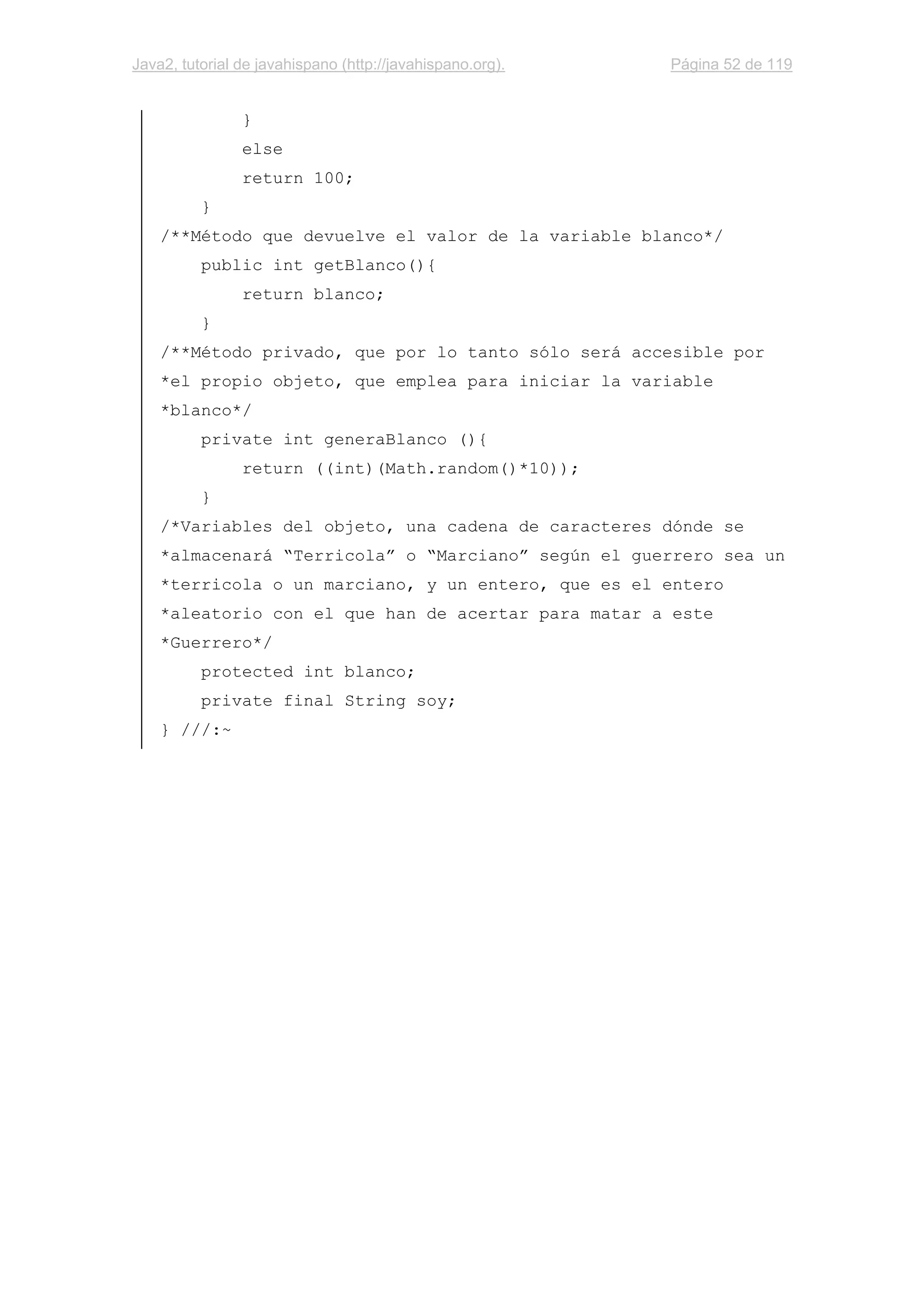 Java2, tutorial de javahispano (http://javahispano.org). Página 52 de 119
}
else
return 100;
}
/**Método que devuelve el valor de la variable blanco*/
public int getBlanco(){
return blanco;
}
/**Método privado, que por lo tanto sólo será accesible por
*el propio objeto, que emplea para iniciar la variable
*blanco*/
private int generaBlanco (){
return ((int)(Math.random()*10));
}
/*Variables del objeto, una cadena de caracteres dónde se
*almacenará “Terricola” o “Marciano” según el guerrero sea un
*terricola o un marciano, y un entero, que es el entero
*aleatorio con el que han de acertar para matar a este
*Guerrero*/
protected int blanco;
private final String soy;
} ///:~
 