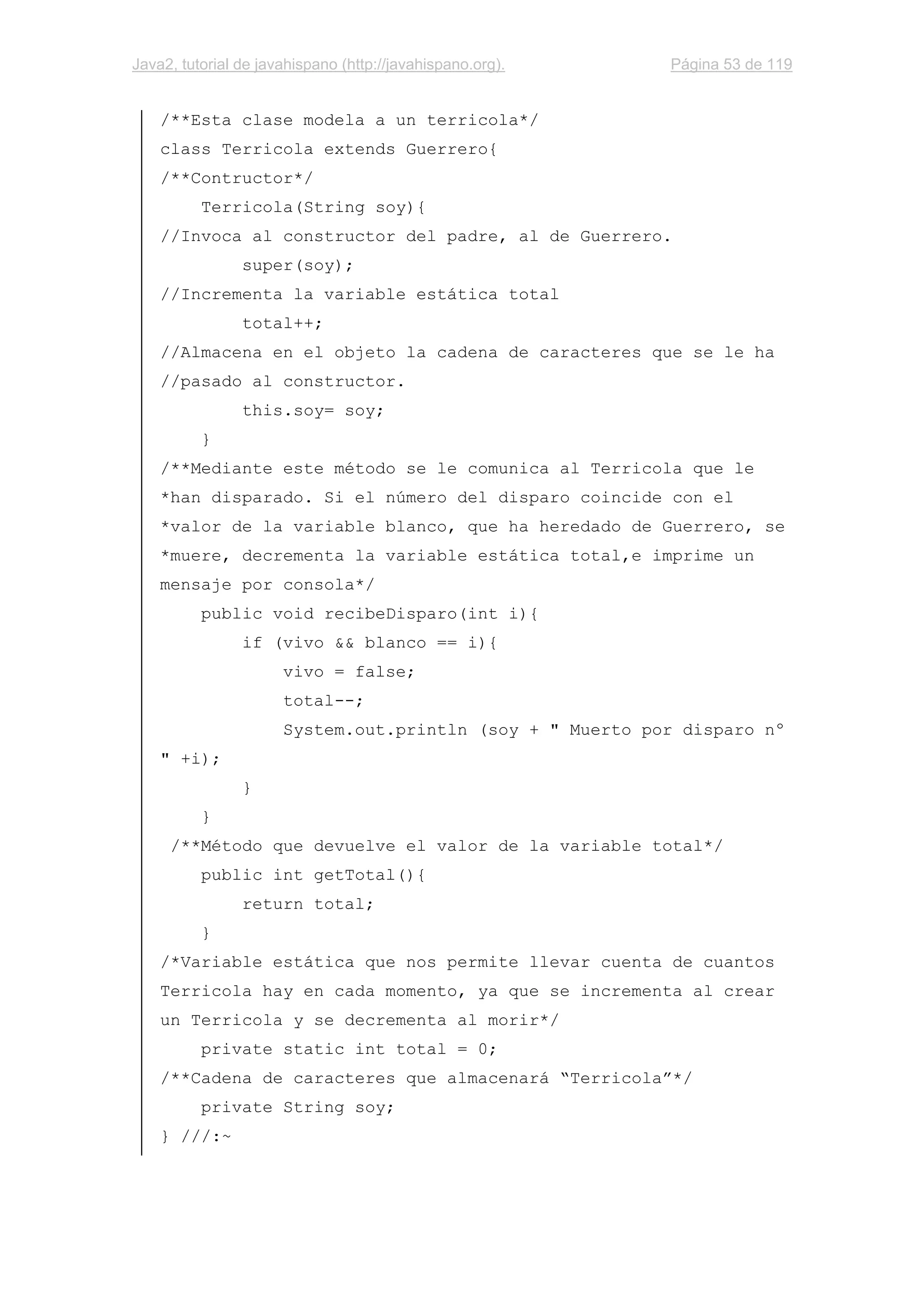 Java2, tutorial de javahispano (http://javahispano.org). Página 53 de 119
/**Esta clase modela a un terricola*/
class Terricola extends Guerrero{
/**Contructor*/
Terricola(String soy){
//Invoca al constructor del padre, al de Guerrero.
super(soy);
//Incrementa la variable estática total
total++;
//Almacena en el objeto la cadena de caracteres que se le ha
//pasado al constructor.
this.soy= soy;
}
/**Mediante este método se le comunica al Terricola que le
*han disparado. Si el número del disparo coincide con el
*valor de la variable blanco, que ha heredado de Guerrero, se
*muere, decrementa la variable estática total,e imprime un
mensaje por consola*/
public void recibeDisparo(int i){
if (vivo && blanco == i){
vivo = false;
total--;
System.out.println (soy + " Muerto por disparo nº
" +i);
}
}
/**Método que devuelve el valor de la variable total*/
public int getTotal(){
return total;
}
/*Variable estática que nos permite llevar cuenta de cuantos
Terricola hay en cada momento, ya que se incrementa al crear
un Terricola y se decrementa al morir*/
private static int total = 0;
/**Cadena de caracteres que almacenará “Terricola”*/
private String soy;
} ///:~
 