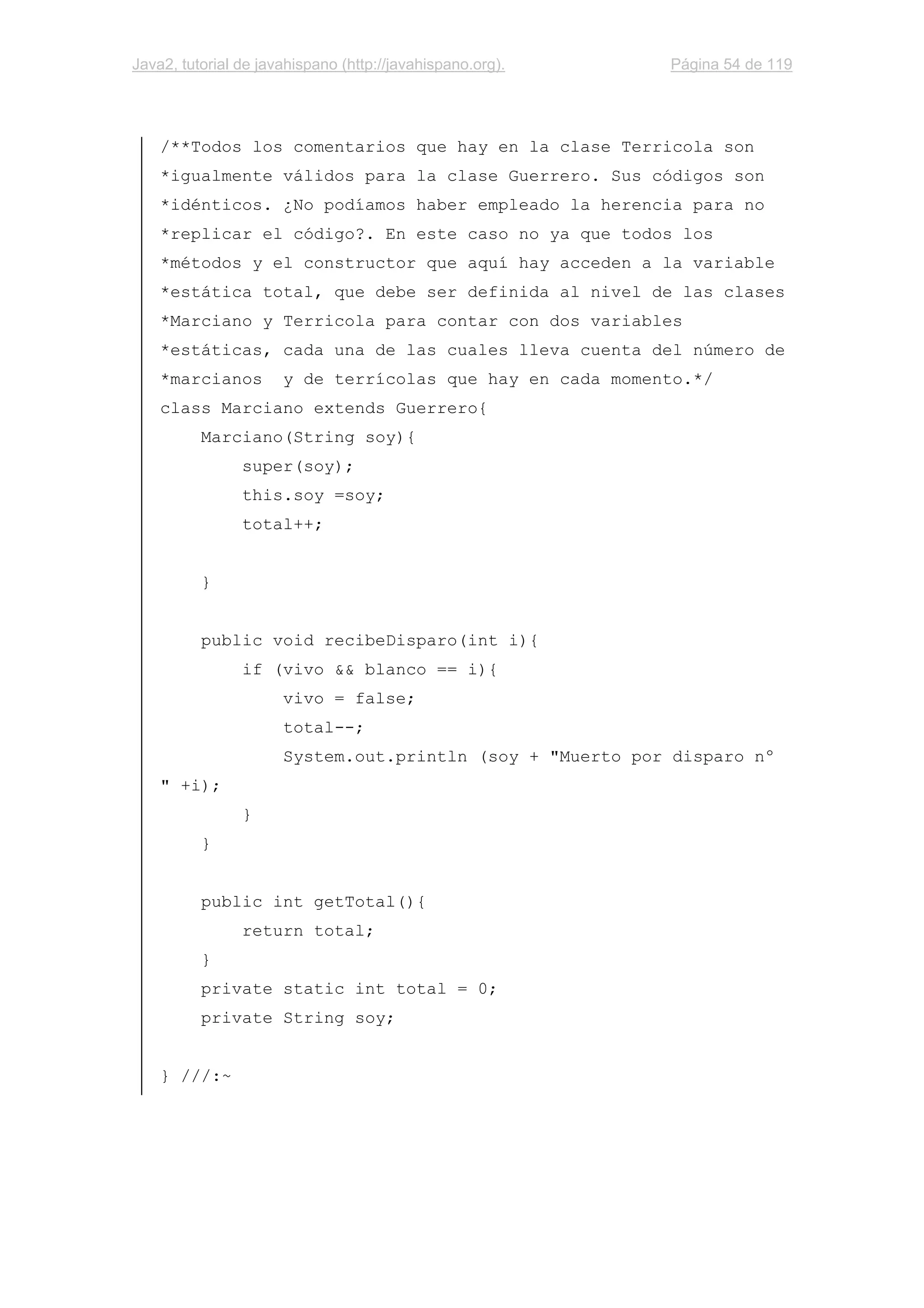 Java2, tutorial de javahispano (http://javahispano.org). Página 54 de 119
/**Todos los comentarios que hay en la clase Terricola son
*igualmente válidos para la clase Guerrero. Sus códigos son
*idénticos. ¿No podíamos haber empleado la herencia para no
*replicar el código?. En este caso no ya que todos los
*métodos y el constructor que aquí hay acceden a la variable
*estática total, que debe ser definida al nivel de las clases
*Marciano y Terricola para contar con dos variables
*estáticas, cada una de las cuales lleva cuenta del número de
*marcianos y de terrícolas que hay en cada momento.*/
class Marciano extends Guerrero{
Marciano(String soy){
super(soy);
this.soy =soy;
total++;
}
public void recibeDisparo(int i){
if (vivo && blanco == i){
vivo = false;
total--;
System.out.println (soy + "Muerto por disparo nº
" +i);
}
}
public int getTotal(){
return total;
}
private static int total = 0;
private String soy;
} ///:~
 