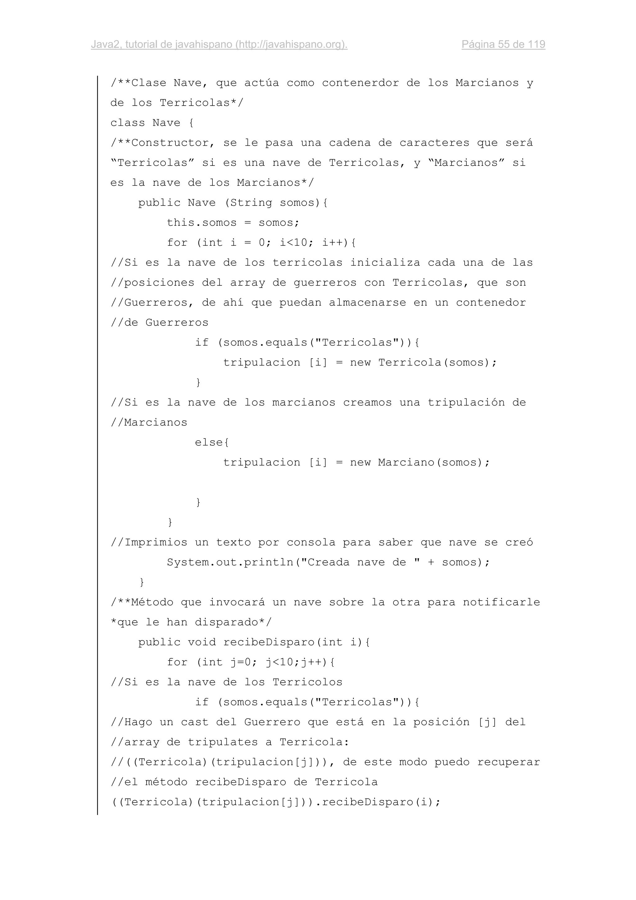 Java2, tutorial de javahispano (http://javahispano.org). Página 55 de 119
/**Clase Nave, que actúa como contenerdor de los Marcianos y
de los Terricolas*/
class Nave {
/**Constructor, se le pasa una cadena de caracteres que será
“Terricolas” si es una nave de Terricolas, y “Marcianos” si
es la nave de los Marcianos*/
public Nave (String somos){
this.somos = somos;
for (int i = 0; i<10; i++){
//Si es la nave de los terricolas inicializa cada una de las
//posiciones del array de guerreros con Terricolas, que son
//Guerreros, de ahí que puedan almacenarse en un contenedor
//de Guerreros
if (somos.equals("Terricolas")){
tripulacion [i] = new Terricola(somos);
}
//Si es la nave de los marcianos creamos una tripulación de
//Marcianos
else{
tripulacion [i] = new Marciano(somos);
}
}
//Imprimios un texto por consola para saber que nave se creó
System.out.println("Creada nave de " + somos);
}
/**Método que invocará un nave sobre la otra para notificarle
*que le han disparado*/
public void recibeDisparo(int i){
for (int j=0; j<10;j++){
//Si es la nave de los Terricolos
if (somos.equals("Terricolas")){
//Hago un cast del Guerrero que está en la posición [j] del
//array de tripulates a Terricola:
//((Terricola)(tripulacion[j])), de este modo puedo recuperar
//el método recibeDisparo de Terricola
((Terricola)(tripulacion[j])).recibeDisparo(i);
 