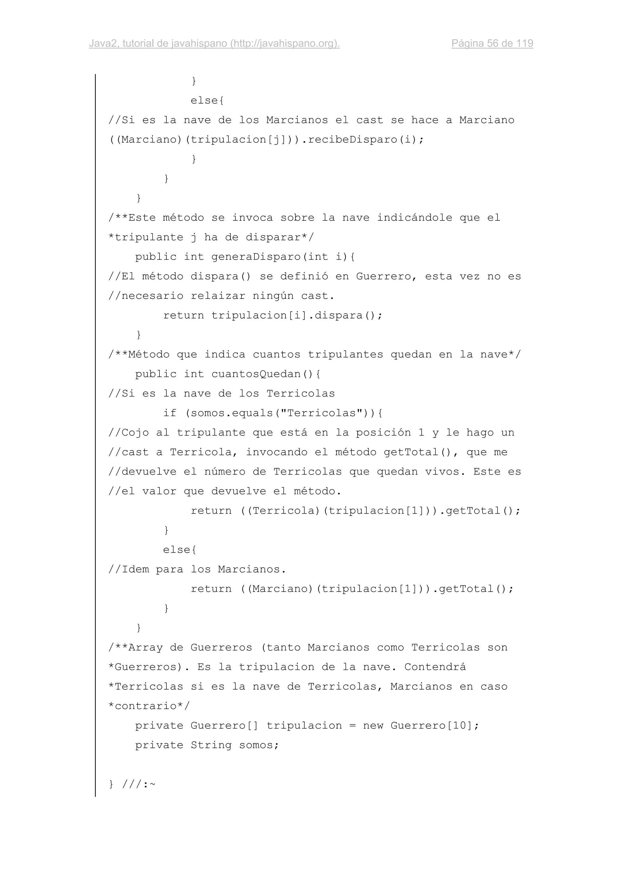 Java2, tutorial de javahispano (http://javahispano.org). Página 56 de 119
}
else{
//Si es la nave de los Marcianos el cast se hace a Marciano
((Marciano)(tripulacion[j])).recibeDisparo(i);
}
}
}
/**Este método se invoca sobre la nave indicándole que el
*tripulante j ha de disparar*/
public int generaDisparo(int i){
//El método dispara() se definió en Guerrero, esta vez no es
//necesario relaizar ningún cast.
return tripulacion[i].dispara();
}
/**Método que indica cuantos tripulantes quedan en la nave*/
public int cuantosQuedan(){
//Si es la nave de los Terricolas
if (somos.equals("Terricolas")){
//Cojo al tripulante que está en la posición 1 y le hago un
//cast a Terricola, invocando el método getTotal(), que me
//devuelve el número de Terricolas que quedan vivos. Este es
//el valor que devuelve el método.
return ((Terricola)(tripulacion[1])).getTotal();
}
else{
//Idem para los Marcianos.
return ((Marciano)(tripulacion[1])).getTotal();
}
}
/**Array de Guerreros (tanto Marcianos como Terricolas son
*Guerreros). Es la tripulacion de la nave. Contendrá
*Terricolas si es la nave de Terricolas, Marcianos en caso
*contrario*/
private Guerrero[] tripulacion = new Guerrero[10];
private String somos;
} ///:~
 