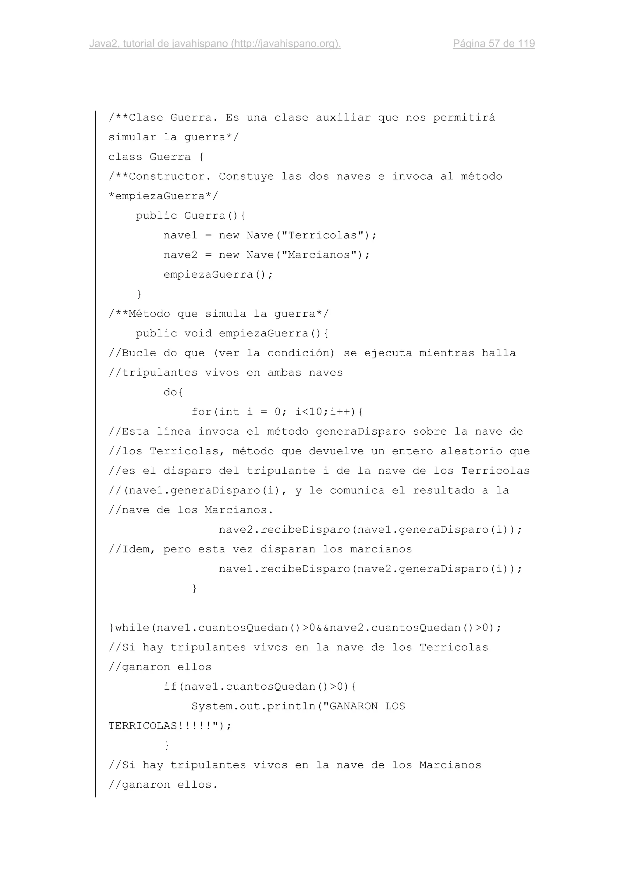Java2, tutorial de javahispano (http://javahispano.org). Página 57 de 119
/**Clase Guerra. Es una clase auxiliar que nos permitirá
simular la guerra*/
class Guerra {
/**Constructor. Constuye las dos naves e invoca al método
*empiezaGuerra*/
public Guerra(){
nave1 = new Nave("Terricolas");
nave2 = new Nave("Marcianos");
empiezaGuerra();
}
/**Método que simula la guerra*/
public void empiezaGuerra(){
//Bucle do que (ver la condición) se ejecuta mientras halla
//tripulantes vivos en ambas naves
do{
for(int i = 0; i<10;i++){
//Esta línea invoca el método generaDisparo sobre la nave de
//los Terricolas, método que devuelve un entero aleatorio que
//es el disparo del tripulante i de la nave de los Terricolas
//(nave1.generaDisparo(i), y le comunica el resultado a la
//nave de los Marcianos.
nave2.recibeDisparo(nave1.generaDisparo(i));
//Idem, pero esta vez disparan los marcianos
nave1.recibeDisparo(nave2.generaDisparo(i));
}
}while(nave1.cuantosQuedan()>0&&nave2.cuantosQuedan()>0);
//Si hay tripulantes vivos en la nave de los Terricolas
//ganaron ellos
if(nave1.cuantosQuedan()>0){
System.out.println("GANARON LOS
TERRICOLAS!!!!!");
}
//Si hay tripulantes vivos en la nave de los Marcianos
//ganaron ellos.
 