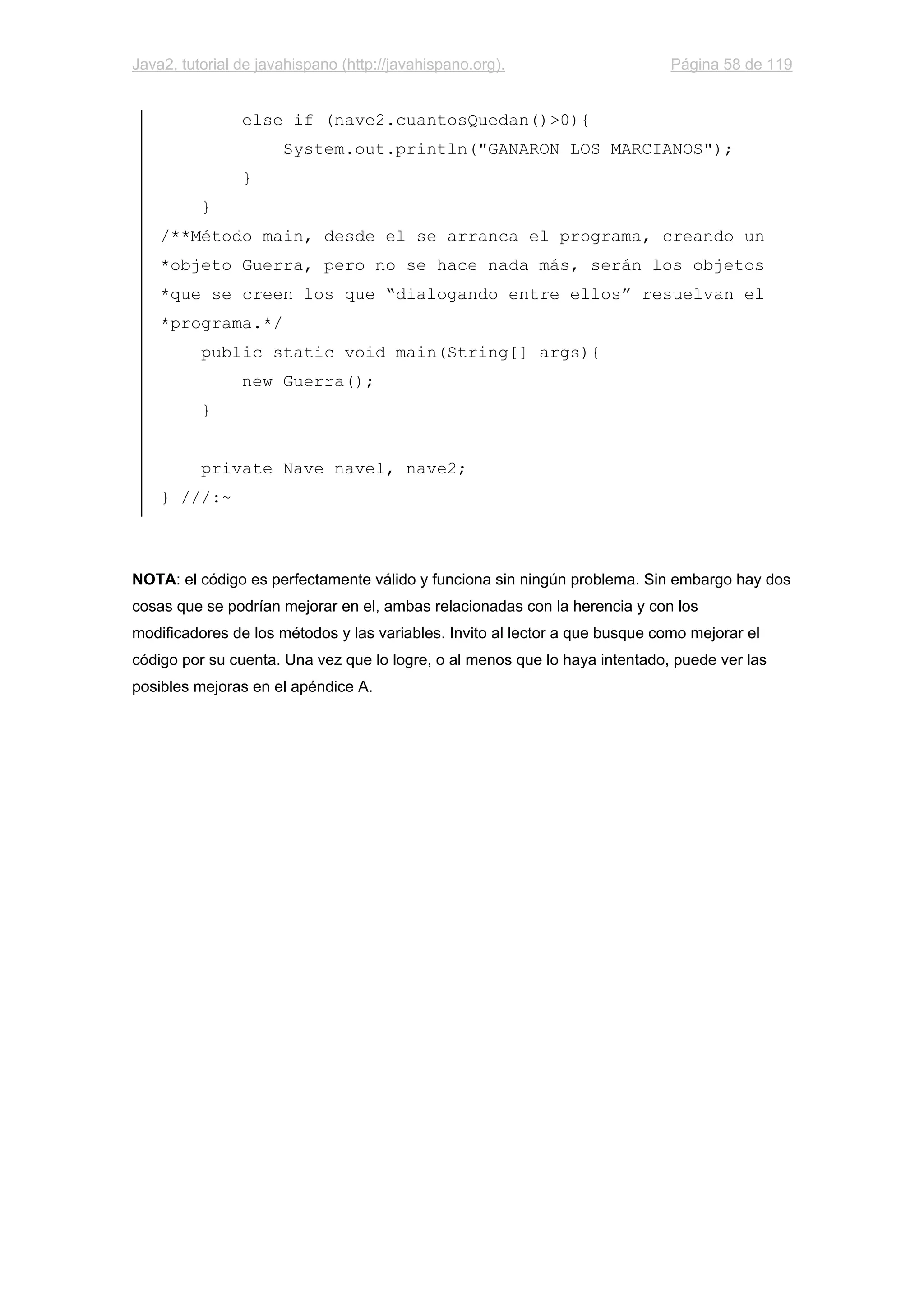 Java2, tutorial de javahispano (http://javahispano.org). Página 58 de 119
else if (nave2.cuantosQuedan()>0){
System.out.println("GANARON LOS MARCIANOS");
}
}
/**Método main, desde el se arranca el programa, creando un
*objeto Guerra, pero no se hace nada más, serán los objetos
*que se creen los que “dialogando entre ellos” resuelvan el
*programa.*/
public static void main(String[] args){
new Guerra();
}
private Nave nave1, nave2;
} ///:~
NOTA: el código es perfectamente válido y funciona sin ningún problema. Sin embargo hay dos
cosas que se podrían mejorar en el, ambas relacionadas con la herencia y con los
modificadores de los métodos y las variables. Invito al lector a que busque como mejorar el
código por su cuenta. Una vez que lo logre, o al menos que lo haya intentado, puede ver las
posibles mejoras en el apéndice A.
 