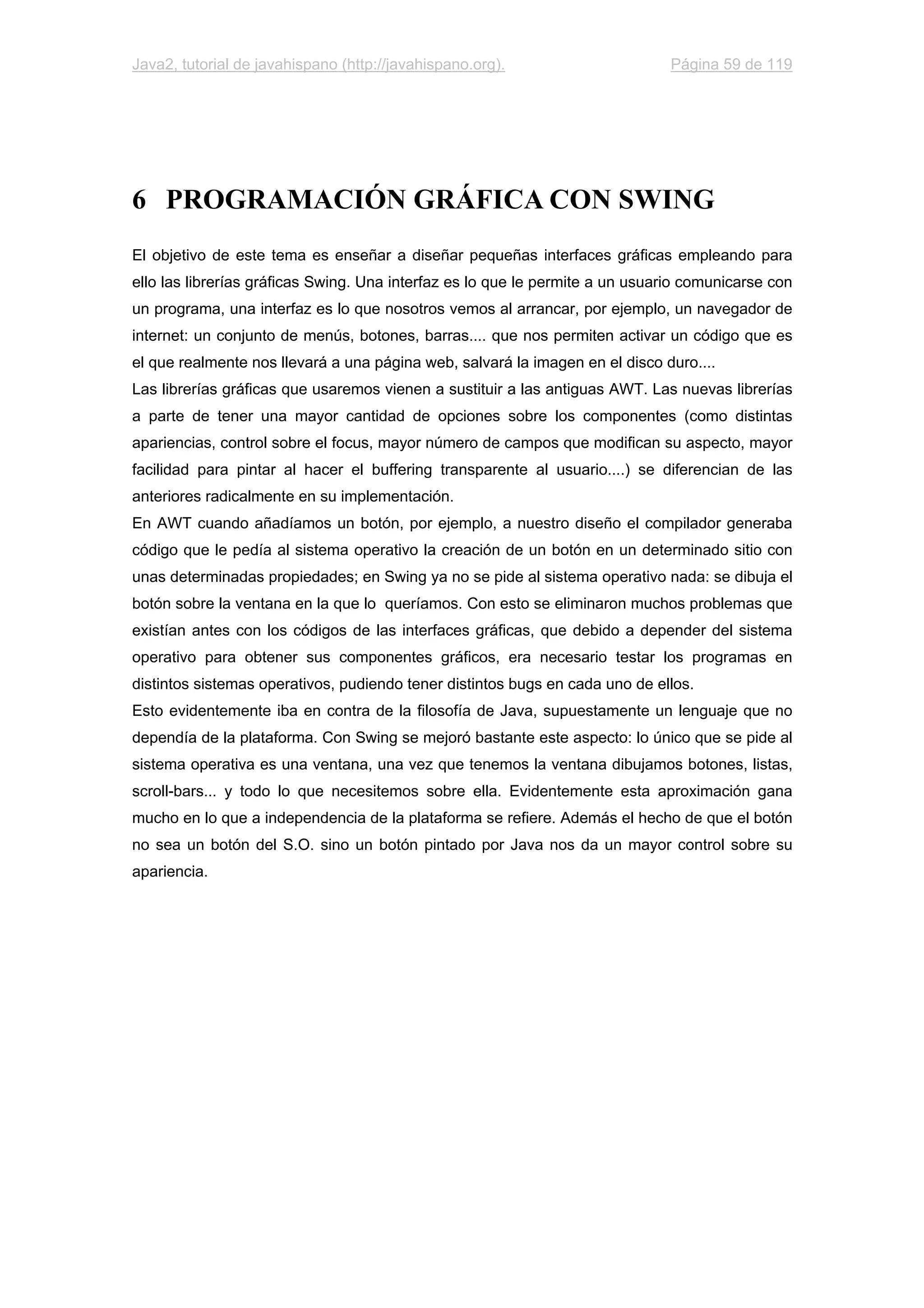 Java2, tutorial de javahispano (http://javahispano.org). Página 59 de 119
6 PROGRAMACIÓN GRÁFICA CON SWING
El objetivo de este tema es enseñar a diseñar pequeñas interfaces gráficas empleando para
ello las librerías gráficas Swing. Una interfaz es lo que le permite a un usuario comunicarse con
un programa, una interfaz es lo que nosotros vemos al arrancar, por ejemplo, un navegador de
internet: un conjunto de menús, botones, barras.... que nos permiten activar un código que es
el que realmente nos llevará a una página web, salvará la imagen en el disco duro....
Las librerías gráficas que usaremos vienen a sustituir a las antiguas AWT. Las nuevas librerías
a parte de tener una mayor cantidad de opciones sobre los componentes (como distintas
apariencias, control sobre el focus, mayor número de campos que modifican su aspecto, mayor
facilidad para pintar al hacer el buffering transparente al usuario....) se diferencian de las
anteriores radicalmente en su implementación.
En AWT cuando añadíamos un botón, por ejemplo, a nuestro diseño el compilador generaba
código que le pedía al sistema operativo la creación de un botón en un determinado sitio con
unas determinadas propiedades; en Swing ya no se pide al sistema operativo nada: se dibuja el
botón sobre la ventana en la que lo queríamos. Con esto se eliminaron muchos problemas que
existían antes con los códigos de las interfaces gráficas, que debido a depender del sistema
operativo para obtener sus componentes gráficos, era necesario testar los programas en
distintos sistemas operativos, pudiendo tener distintos bugs en cada uno de ellos.
Esto evidentemente iba en contra de la filosofía de Java, supuestamente un lenguaje que no
dependía de la plataforma. Con Swing se mejoró bastante este aspecto: lo único que se pide al
sistema operativa es una ventana, una vez que tenemos la ventana dibujamos botones, listas,
scroll-bars... y todo lo que necesitemos sobre ella. Evidentemente esta aproximación gana
mucho en lo que a independencia de la plataforma se refiere. Además el hecho de que el botón
no sea un botón del S.O. sino un botón pintado por Java nos da un mayor control sobre su
apariencia.
 