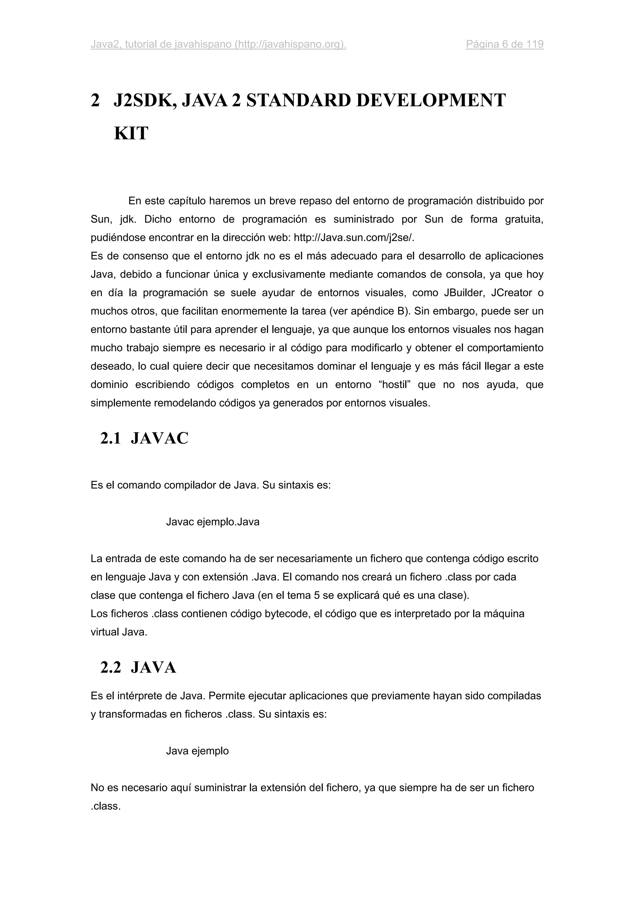 Java2, tutorial de javahispano (http://javahispano.org). Página 6 de 119
2 J2SDK, JAVA 2 STANDARD DEVELOPMENT
KIT
En este capítulo haremos un breve repaso del entorno de programación distribuido por
Sun, jdk. Dicho entorno de programación es suministrado por Sun de forma gratuita,
pudiéndose encontrar en la dirección web: http://Java.sun.com/j2se/.
Es de consenso que el entorno jdk no es el más adecuado para el desarrollo de aplicaciones
Java, debido a funcionar única y exclusivamente mediante comandos de consola, ya que hoy
en día la programación se suele ayudar de entornos visuales, como JBuilder, JCreator o
muchos otros, que facilitan enormemente la tarea (ver apéndice B). Sin embargo, puede ser un
entorno bastante útil para aprender el lenguaje, ya que aunque los entornos visuales nos hagan
mucho trabajo siempre es necesario ir al código para modificarlo y obtener el comportamiento
deseado, lo cual quiere decir que necesitamos dominar el lenguaje y es más fácil llegar a este
dominio escribiendo códigos completos en un entorno “hostil” que no nos ayuda, que
simplemente remodelando códigos ya generados por entornos visuales.
2.1 JAVAC
Es el comando compilador de Java. Su sintaxis es:
Javac ejemplo.Java
La entrada de este comando ha de ser necesariamente un fichero que contenga código escrito
en lenguaje Java y con extensión .Java. El comando nos creará un fichero .class por cada
clase que contenga el fichero Java (en el tema 5 se explicará qué es una clase).
Los ficheros .class contienen código bytecode, el código que es interpretado por la máquina
virtual Java.
2.2 JAVA
Es el intérprete de Java. Permite ejecutar aplicaciones que previamente hayan sido compiladas
y transformadas en ficheros .class. Su sintaxis es:
Java ejemplo
No es necesario aquí suministrar la extensión del fichero, ya que siempre ha de ser un fichero
.class.
 