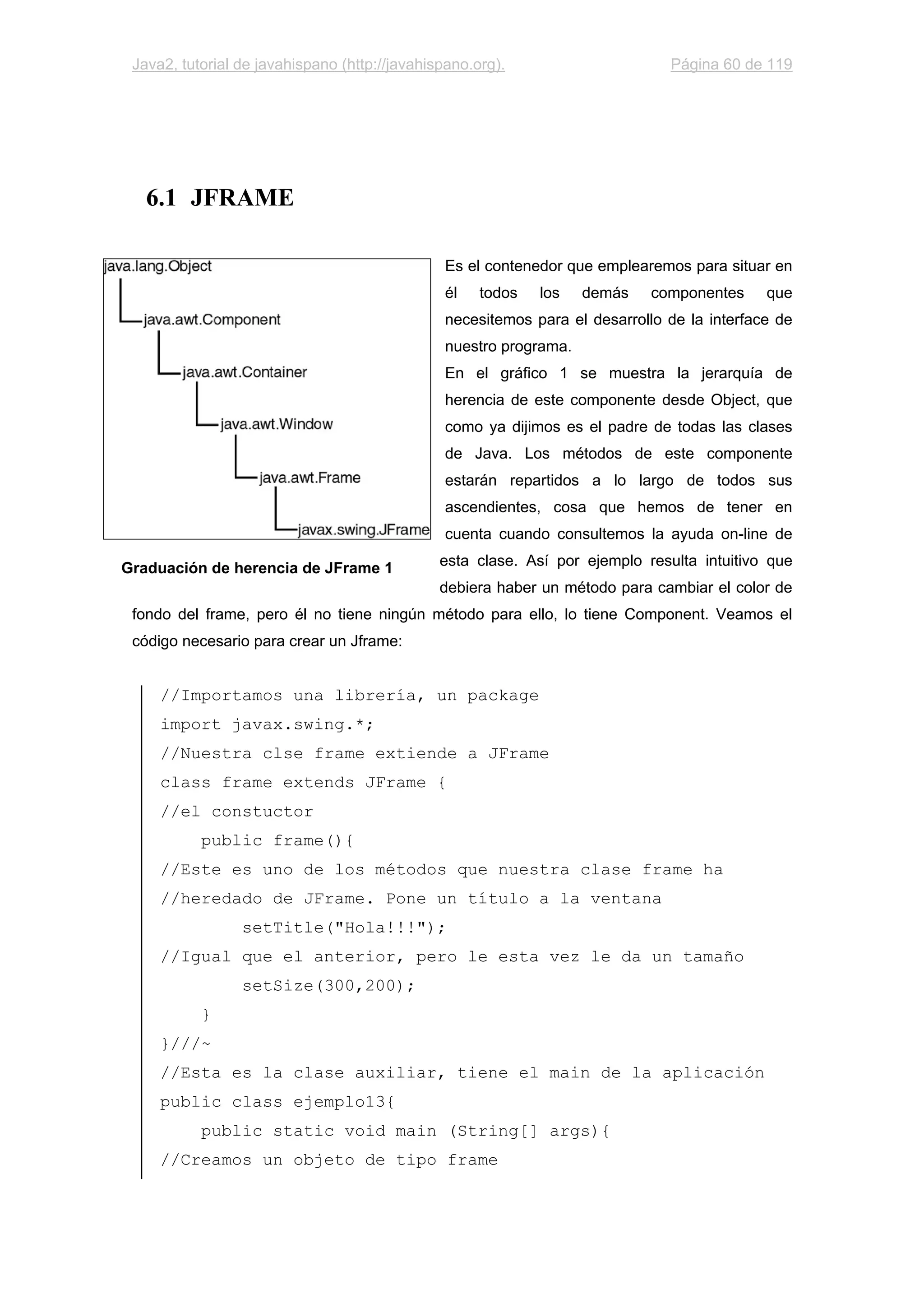 Java2, tutorial de javahispano (http://javahispano.org). Página 60 de 119
6.1 JFRAME
Es el contenedor que emplearemos para situar en
él todos los demás componentes que
necesitemos para el desarrollo de la interface de
nuestro programa.
En el gráfico 1 se muestra la jerarquía de
herencia de este componente desde Object, que
como ya dijimos es el padre de todas las clases
de Java. Los métodos de este componente
estarán repartidos a lo largo de todos sus
ascendientes, cosa que hemos de tener en
cuenta cuando consultemos la ayuda on-line de
esta clase. Así por ejemplo resulta intuitivo que
debiera haber un método para cambiar el color de
fondo del frame, pero él no tiene ningún método para ello, lo tiene Component. Veamos el
código necesario para crear un Jframe:
//Importamos una librería, un package
import javax.swing.*;
//Nuestra clse frame extiende a JFrame
class frame extends JFrame {
//el constuctor
public frame(){
//Este es uno de los métodos que nuestra clase frame ha
//heredado de JFrame. Pone un título a la ventana
setTitle("Hola!!!");
//Igual que el anterior, pero le esta vez le da un tamaño
setSize(300,200);
}
}///~
//Esta es la clase auxiliar, tiene el main de la aplicación
public class ejemplo13{
public static void main (String[] args){
//Creamos un objeto de tipo frame
Graduación de herencia de JFrame 1
 