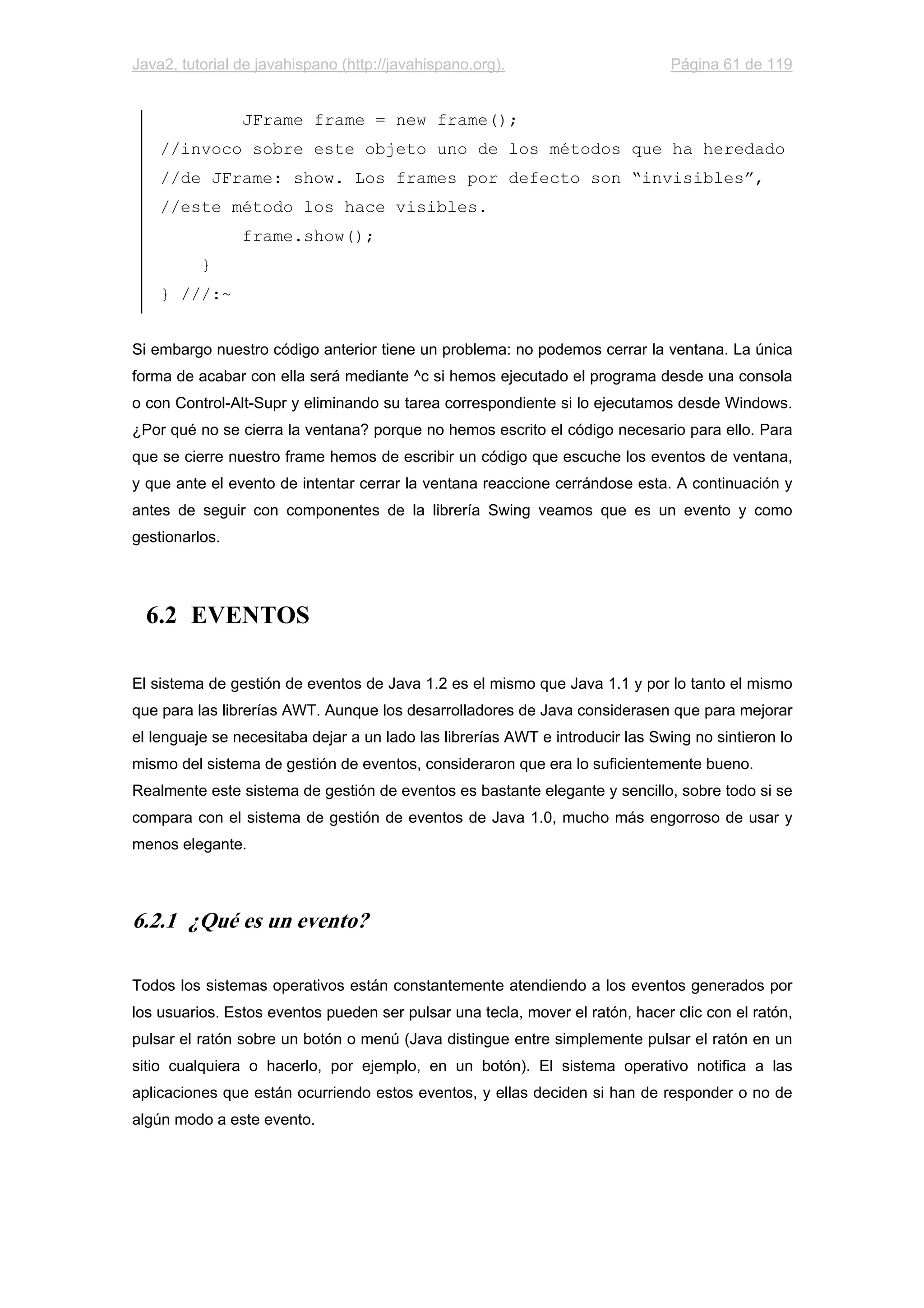 Java2, tutorial de javahispano (http://javahispano.org). Página 61 de 119
JFrame frame = new frame();
//invoco sobre este objeto uno de los métodos que ha heredado
//de JFrame: show. Los frames por defecto son “invisibles”,
//este método los hace visibles.
frame.show();
}
} ///:~
Si embargo nuestro código anterior tiene un problema: no podemos cerrar la ventana. La única
forma de acabar con ella será mediante ^c si hemos ejecutado el programa desde una consola
o con Control-Alt-Supr y eliminando su tarea correspondiente si lo ejecutamos desde Windows.
¿Por qué no se cierra la ventana? porque no hemos escrito el código necesario para ello. Para
que se cierre nuestro frame hemos de escribir un código que escuche los eventos de ventana,
y que ante el evento de intentar cerrar la ventana reaccione cerrándose esta. A continuación y
antes de seguir con componentes de la librería Swing veamos que es un evento y como
gestionarlos.
6.2 EVENTOS
El sistema de gestión de eventos de Java 1.2 es el mismo que Java 1.1 y por lo tanto el mismo
que para las librerías AWT. Aunque los desarrolladores de Java considerasen que para mejorar
el lenguaje se necesitaba dejar a un lado las librerías AWT e introducir las Swing no sintieron lo
mismo del sistema de gestión de eventos, consideraron que era lo suficientemente bueno.
Realmente este sistema de gestión de eventos es bastante elegante y sencillo, sobre todo si se
compara con el sistema de gestión de eventos de Java 1.0, mucho más engorroso de usar y
menos elegante.
6.2.1 ¿Qué es un evento?
Todos los sistemas operativos están constantemente atendiendo a los eventos generados por
los usuarios. Estos eventos pueden ser pulsar una tecla, mover el ratón, hacer clic con el ratón,
pulsar el ratón sobre un botón o menú (Java distingue entre simplemente pulsar el ratón en un
sitio cualquiera o hacerlo, por ejemplo, en un botón). El sistema operativo notifica a las
aplicaciones que están ocurriendo estos eventos, y ellas deciden si han de responder o no de
algún modo a este evento.
 