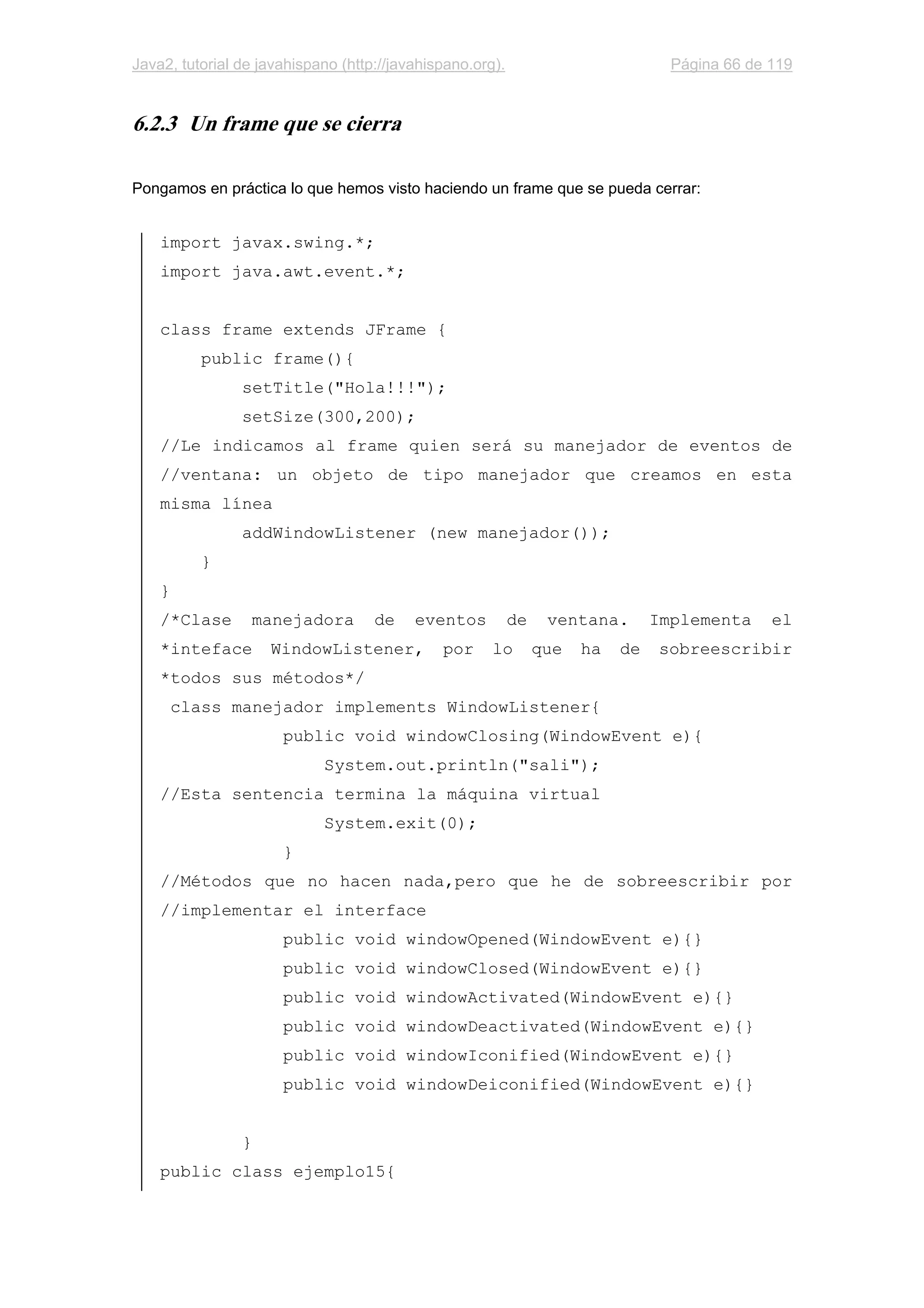 Java2, tutorial de javahispano (http://javahispano.org). Página 66 de 119
6.2.3 Un frame que se cierra
Pongamos en práctica lo que hemos visto haciendo un frame que se pueda cerrar:
import javax.swing.*;
import java.awt.event.*;
class frame extends JFrame {
public frame(){
setTitle("Hola!!!");
setSize(300,200);
//Le indicamos al frame quien será su manejador de eventos de
//ventana: un objeto de tipo manejador que creamos en esta
misma línea
addWindowListener (new manejador());
}
}
/*Clase manejadora de eventos de ventana. Implementa el
*inteface WindowListener, por lo que ha de sobreescribir
*todos sus métodos*/
class manejador implements WindowListener{
public void windowClosing(WindowEvent e){
System.out.println("sali");
//Esta sentencia termina la máquina virtual
System.exit(0);
}
//Métodos que no hacen nada,pero que he de sobreescribir por
//implementar el interface
public void windowOpened(WindowEvent e){}
public void windowClosed(WindowEvent e){}
public void windowActivated(WindowEvent e){}
public void windowDeactivated(WindowEvent e){}
public void windowIconified(WindowEvent e){}
public void windowDeiconified(WindowEvent e){}
}
public class ejemplo15{
 