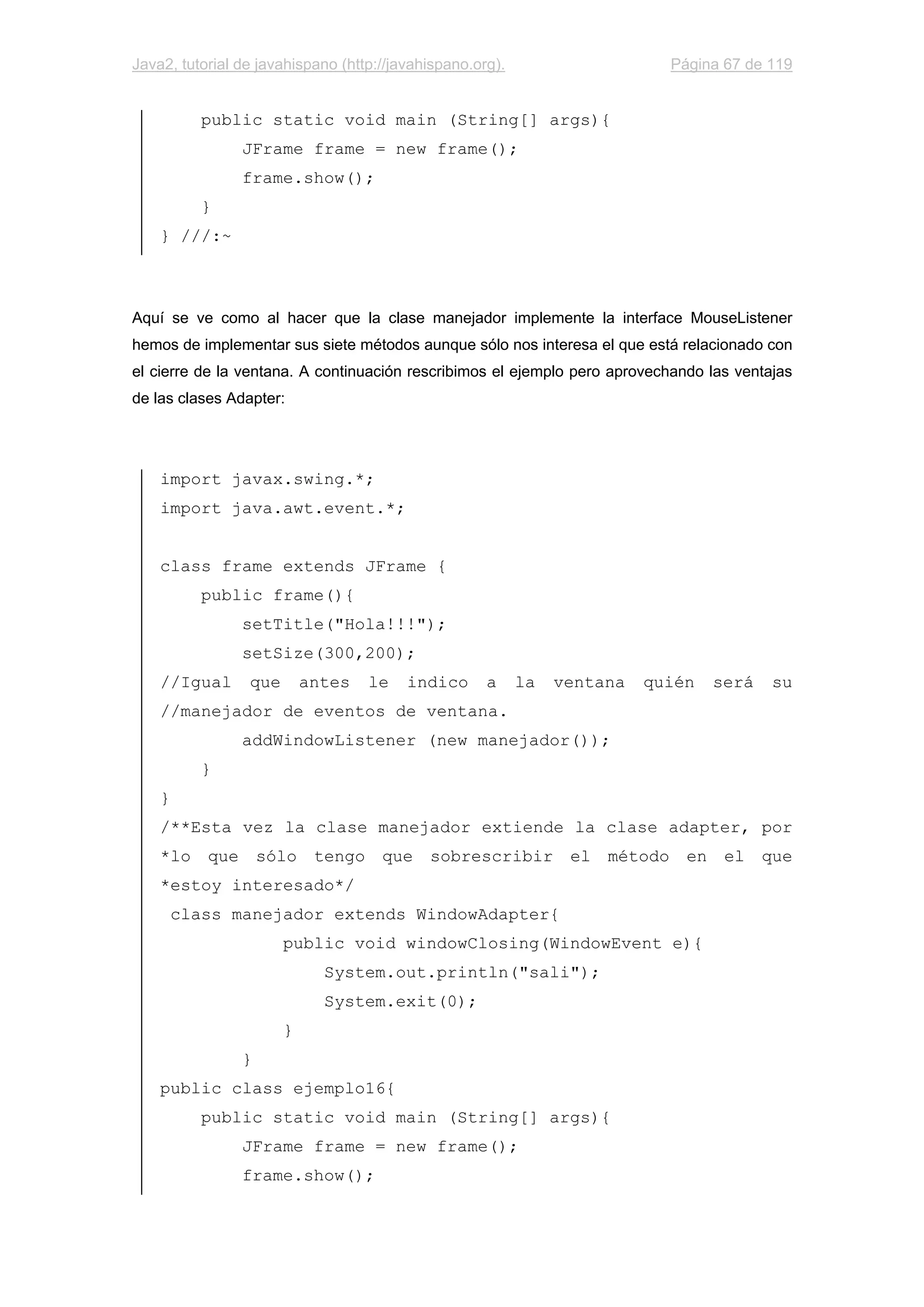 Java2, tutorial de javahispano (http://javahispano.org). Página 67 de 119
public static void main (String[] args){
JFrame frame = new frame();
frame.show();
}
} ///:~
Aquí se ve como al hacer que la clase manejador implemente la interface MouseListener
hemos de implementar sus siete métodos aunque sólo nos interesa el que está relacionado con
el cierre de la ventana. A continuación rescribimos el ejemplo pero aprovechando las ventajas
de las clases Adapter:
import javax.swing.*;
import java.awt.event.*;
class frame extends JFrame {
public frame(){
setTitle("Hola!!!");
setSize(300,200);
//Igual que antes le indico a la ventana quién será su
//manejador de eventos de ventana.
addWindowListener (new manejador());
}
}
/**Esta vez la clase manejador extiende la clase adapter, por
*lo que sólo tengo que sobrescribir el método en el que
*estoy interesado*/
class manejador extends WindowAdapter{
public void windowClosing(WindowEvent e){
System.out.println("sali");
System.exit(0);
}
}
public class ejemplo16{
public static void main (String[] args){
JFrame frame = new frame();
frame.show();
 
