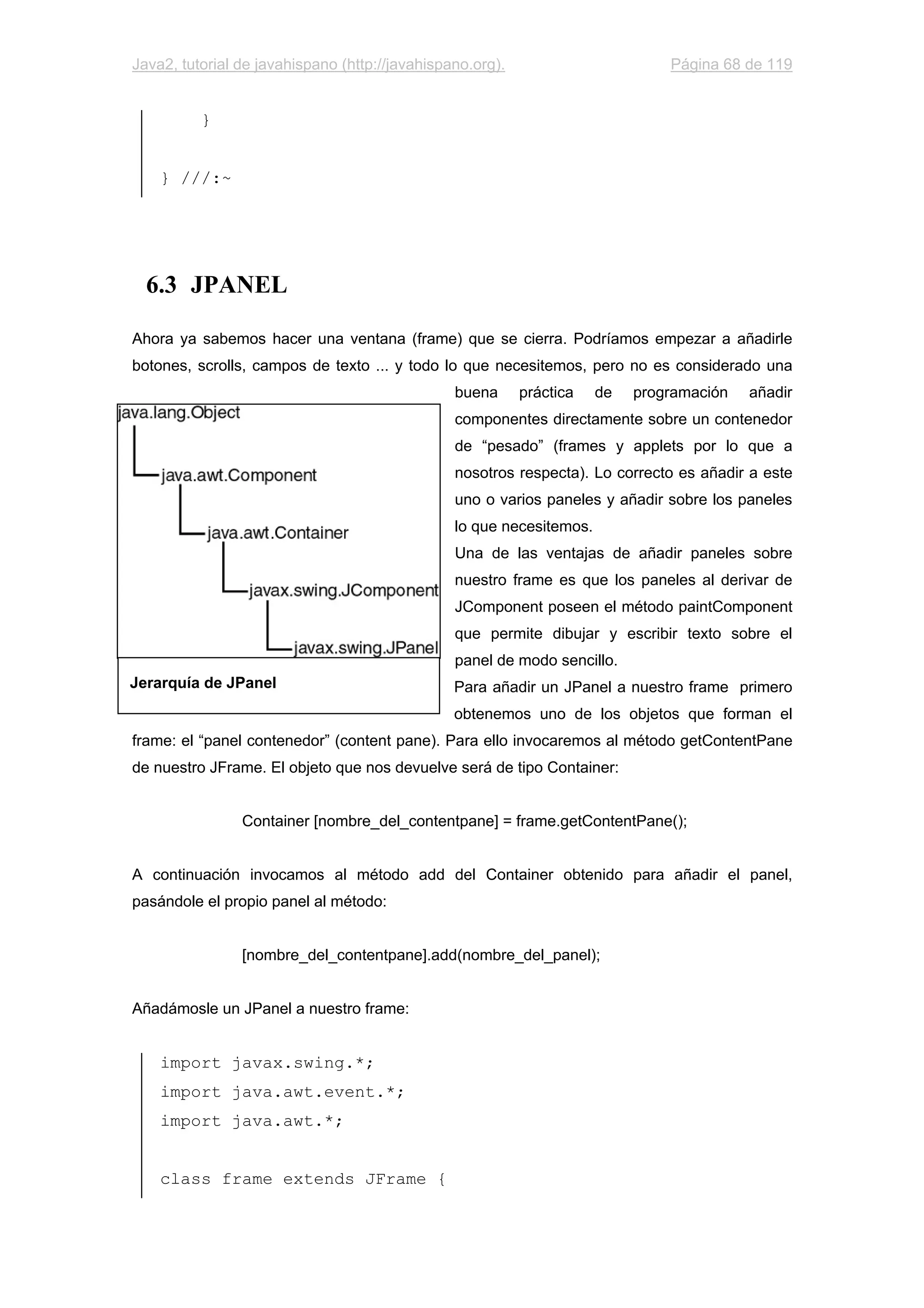 Java2, tutorial de javahispano (http://javahispano.org). Página 68 de 119
}
} ///:~
6.3 JPANEL
Ahora ya sabemos hacer una ventana (frame) que se cierra. Podríamos empezar a añadirle
botones, scrolls, campos de texto ... y todo lo que necesitemos, pero no es considerado una
buena práctica de programación añadir
componentes directamente sobre un contenedor
de “pesado” (frames y applets por lo que a
nosotros respecta). Lo correcto es añadir a este
uno o varios paneles y añadir sobre los paneles
lo que necesitemos.
Una de las ventajas de añadir paneles sobre
nuestro frame es que los paneles al derivar de
JComponent poseen el método paintComponent
que permite dibujar y escribir texto sobre el
panel de modo sencillo.
Para añadir un JPanel a nuestro frame primero
obtenemos uno de los objetos que forman el
frame: el “panel contenedor” (content pane). Para ello invocaremos al método getContentPane
de nuestro JFrame. El objeto que nos devuelve será de tipo Container:
Container [nombre_del_contentpane] = frame.getContentPane();
A continuación invocamos al método add del Container obtenido para añadir el panel,
pasándole el propio panel al método:
[nombre_del_contentpane].add(nombre_del_panel);
Añadámosle un JPanel a nuestro frame:
import javax.swing.*;
import java.awt.event.*;
import java.awt.*;
class frame extends JFrame {
Jerarquía de JPanel
 
