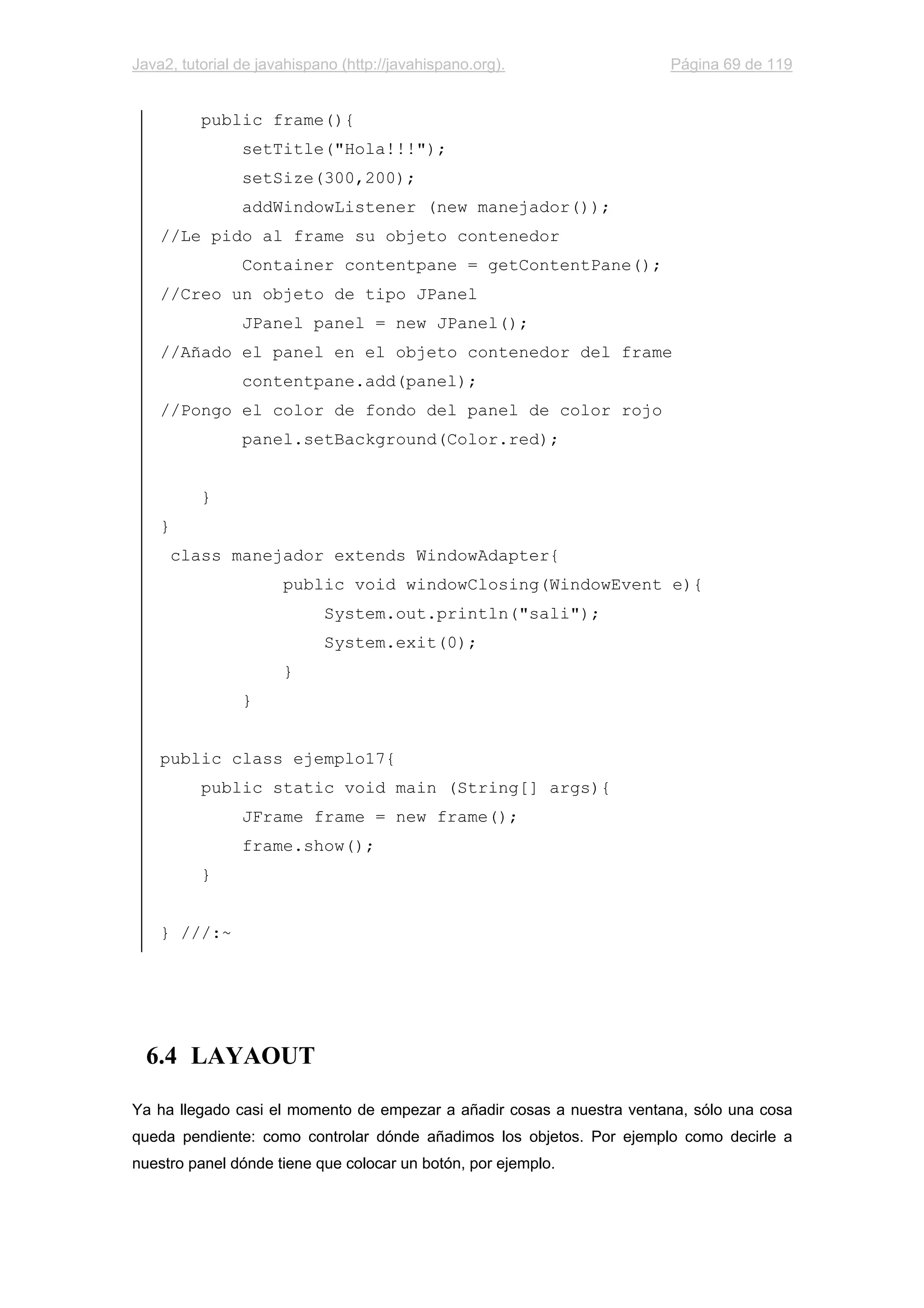 Java2, tutorial de javahispano (http://javahispano.org). Página 69 de 119
public frame(){
setTitle("Hola!!!");
setSize(300,200);
addWindowListener (new manejador());
//Le pido al frame su objeto contenedor
Container contentpane = getContentPane();
//Creo un objeto de tipo JPanel
JPanel panel = new JPanel();
//Añado el panel en el objeto contenedor del frame
contentpane.add(panel);
//Pongo el color de fondo del panel de color rojo
panel.setBackground(Color.red);
}
}
class manejador extends WindowAdapter{
public void windowClosing(WindowEvent e){
System.out.println("sali");
System.exit(0);
}
}
public class ejemplo17{
public static void main (String[] args){
JFrame frame = new frame();
frame.show();
}
} ///:~
6.4 LAYAOUT
Ya ha llegado casi el momento de empezar a añadir cosas a nuestra ventana, sólo una cosa
queda pendiente: como controlar dónde añadimos los objetos. Por ejemplo como decirle a
nuestro panel dónde tiene que colocar un botón, por ejemplo.
 