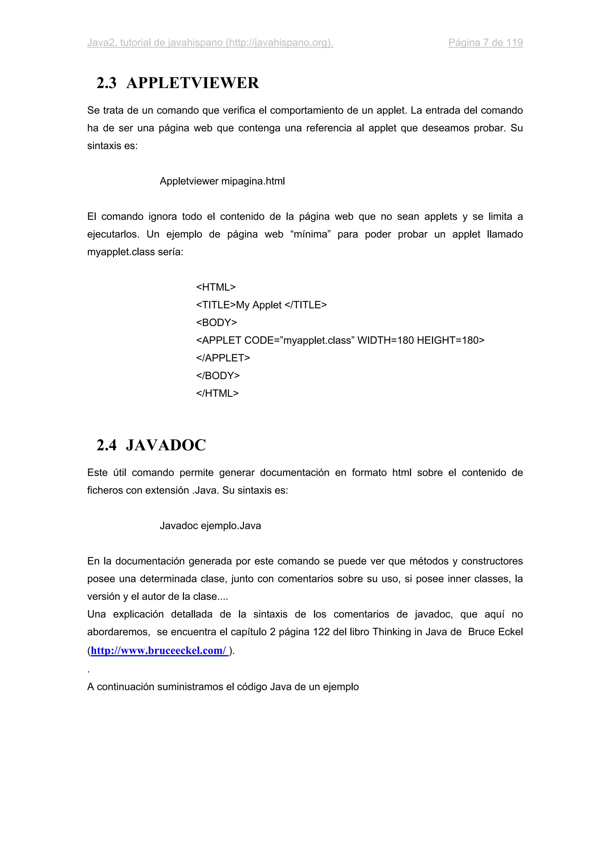 Java2, tutorial de javahispano (http://javahispano.org). Página 7 de 119
2.3 APPLETVIEWER
Se trata de un comando que verifica el comportamiento de un applet. La entrada del comando
ha de ser una página web que contenga una referencia al applet que deseamos probar. Su
sintaxis es:
Appletviewer mipagina.html
El comando ignora todo el contenido de la página web que no sean applets y se limita a
ejecutarlos. Un ejemplo de página web “mínima” para poder probar un applet llamado
myapplet.class sería:
<HTML>
<TITLE>My Applet </TITLE>
<BODY>
<APPLET CODE=”myapplet.class” WIDTH=180 HEIGHT=180>
</APPLET>
</BODY>
</HTML>
2.4 JAVADOC
Este útil comando permite generar documentación en formato html sobre el contenido de
ficheros con extensión .Java. Su sintaxis es:
Javadoc ejemplo.Java
En la documentación generada por este comando se puede ver que métodos y constructores
posee una determinada clase, junto con comentarios sobre su uso, si posee inner classes, la
versión y el autor de la clase....
Una explicación detallada de la sintaxis de los comentarios de javadoc, que aquí no
abordaremos, se encuentra el capítulo 2 página 122 del libro Thinking in Java de Bruce Eckel
(http://www.bruceeckel.com/ ).
.
A continuación suministramos el código Java de un ejemplo
 