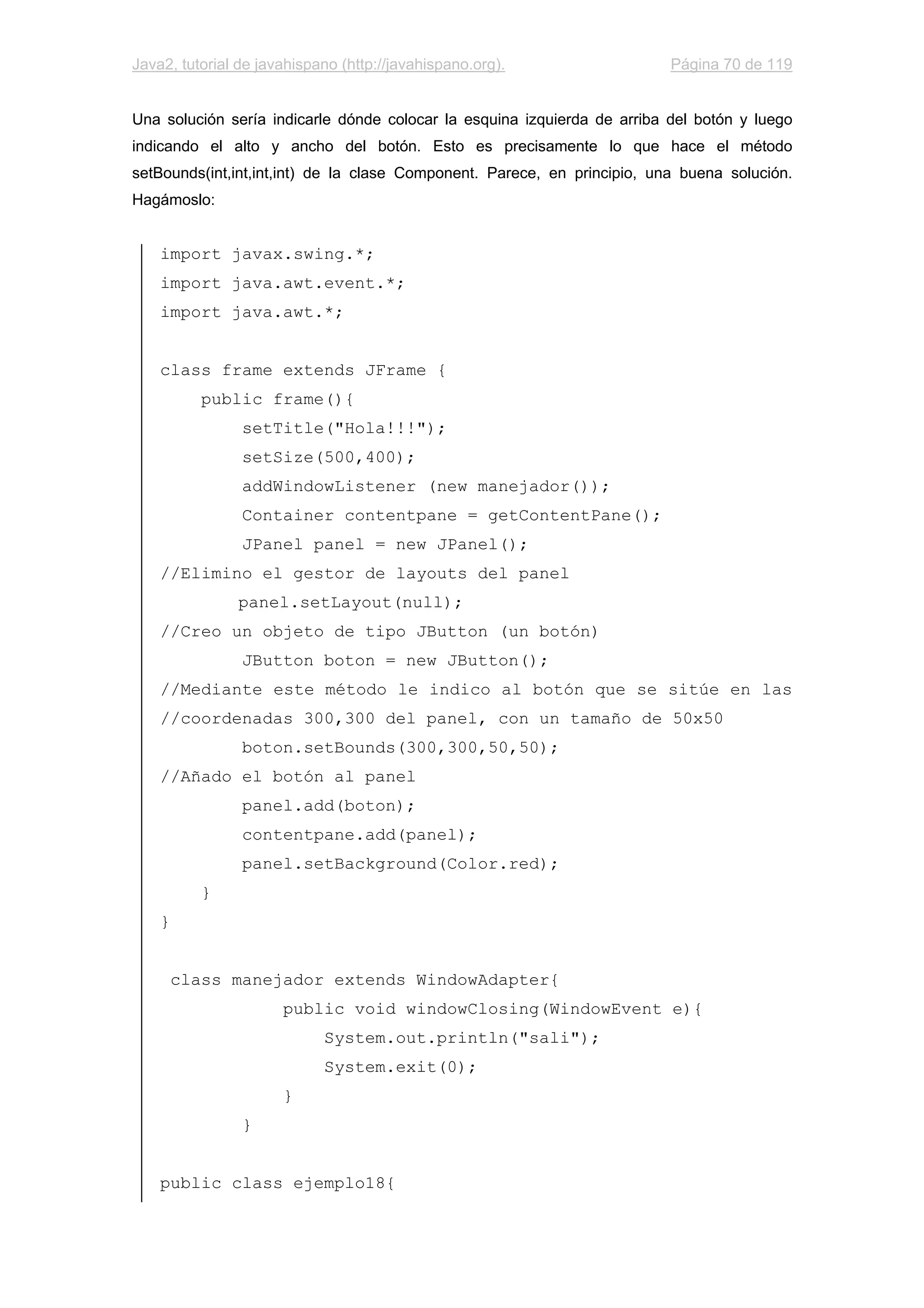 Java2, tutorial de javahispano (http://javahispano.org). Página 70 de 119
Una solución sería indicarle dónde colocar la esquina izquierda de arriba del botón y luego
indicando el alto y ancho del botón. Esto es precisamente lo que hace el método
setBounds(int,int,int,int) de la clase Component. Parece, en principio, una buena solución.
Hagámoslo:
import javax.swing.*;
import java.awt.event.*;
import java.awt.*;
class frame extends JFrame {
public frame(){
setTitle("Hola!!!");
setSize(500,400);
addWindowListener (new manejador());
Container contentpane = getContentPane();
JPanel panel = new JPanel();
//Elimino el gestor de layouts del panel
panel.setLayout(null);
//Creo un objeto de tipo JButton (un botón)
JButton boton = new JButton();
//Mediante este método le indico al botón que se sitúe en las
//coordenadas 300,300 del panel, con un tamaño de 50x50
boton.setBounds(300,300,50,50);
//Añado el botón al panel
panel.add(boton);
contentpane.add(panel);
panel.setBackground(Color.red);
}
}
class manejador extends WindowAdapter{
public void windowClosing(WindowEvent e){
System.out.println("sali");
System.exit(0);
}
}
public class ejemplo18{
 