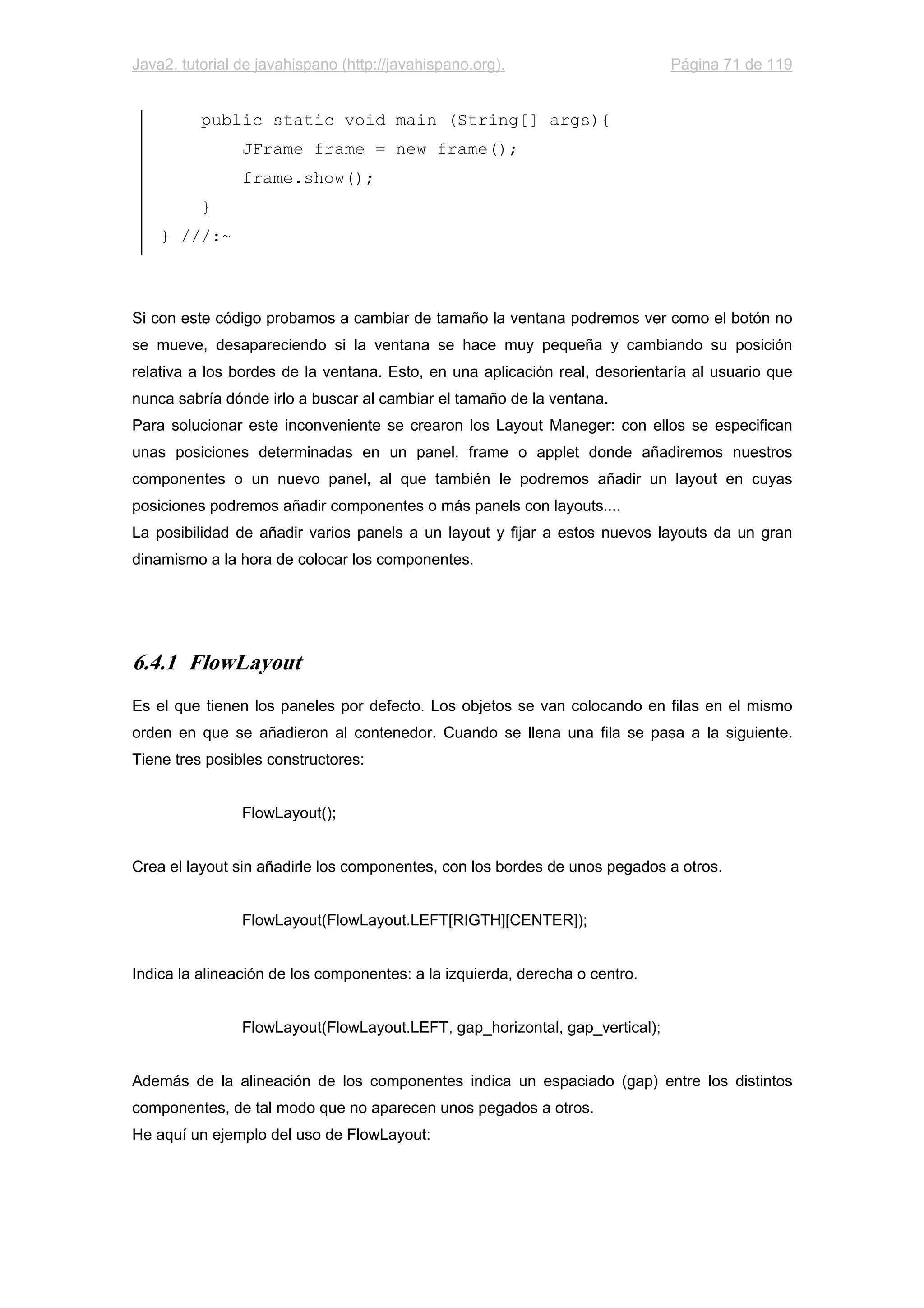 Java2, tutorial de javahispano (http://javahispano.org). Página 71 de 119
public static void main (String[] args){
JFrame frame = new frame();
frame.show();
}
} ///:~
Si con este código probamos a cambiar de tamaño la ventana podremos ver como el botón no
se mueve, desapareciendo si la ventana se hace muy pequeña y cambiando su posición
relativa a los bordes de la ventana. Esto, en una aplicación real, desorientaría al usuario que
nunca sabría dónde irlo a buscar al cambiar el tamaño de la ventana.
Para solucionar este inconveniente se crearon los Layout Maneger: con ellos se especifican
unas posiciones determinadas en un panel, frame o applet donde añadiremos nuestros
componentes o un nuevo panel, al que también le podremos añadir un layout en cuyas
posiciones podremos añadir componentes o más panels con layouts....
La posibilidad de añadir varios panels a un layout y fijar a estos nuevos layouts da un gran
dinamismo a la hora de colocar los componentes.
6.4.1 FlowLayout
Es el que tienen los paneles por defecto. Los objetos se van colocando en filas en el mismo
orden en que se añadieron al contenedor. Cuando se llena una fila se pasa a la siguiente.
Tiene tres posibles constructores:
FlowLayout();
Crea el layout sin añadirle los componentes, con los bordes de unos pegados a otros.
FlowLayout(FlowLayout.LEFT[RIGTH][CENTER]);
Indica la alineación de los componentes: a la izquierda, derecha o centro.
FlowLayout(FlowLayout.LEFT, gap_horizontal, gap_vertical);
Además de la alineación de los componentes indica un espaciado (gap) entre los distintos
componentes, de tal modo que no aparecen unos pegados a otros.
He aquí un ejemplo del uso de FlowLayout:
 