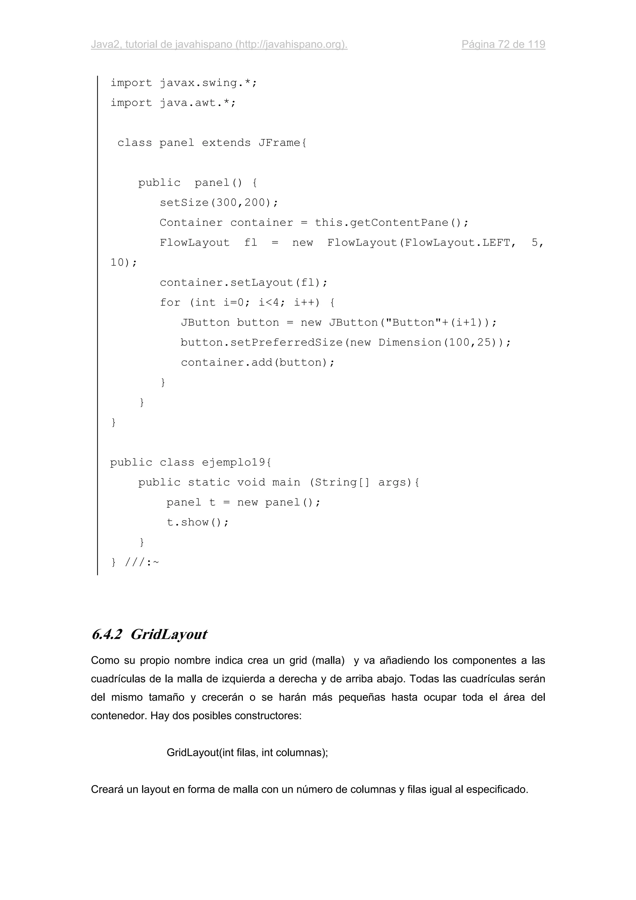 Java2, tutorial de javahispano (http://javahispano.org). Página 72 de 119
import javax.swing.*;
import java.awt.*;
class panel extends JFrame{
public panel() {
setSize(300,200);
Container container = this.getContentPane();
FlowLayout fl = new FlowLayout(FlowLayout.LEFT, 5,
10);
container.setLayout(fl);
for (int i=0; i<4; i++) {
JButton button = new JButton("Button"+(i+1));
button.setPreferredSize(new Dimension(100,25));
container.add(button);
}
}
}
public class ejemplo19{
public static void main (String[] args){
panel t = new panel();
t.show();
}
} ///:~
6.4.2 GridLayout
Como su propio nombre indica crea un grid (malla) y va añadiendo los componentes a las
cuadrículas de la malla de izquierda a derecha y de arriba abajo. Todas las cuadrículas serán
del mismo tamaño y crecerán o se harán más pequeñas hasta ocupar toda el área del
contenedor. Hay dos posibles constructores:
GridLayout(int filas, int columnas);
Creará un layout en forma de malla con un número de columnas y filas igual al especificado.
 
