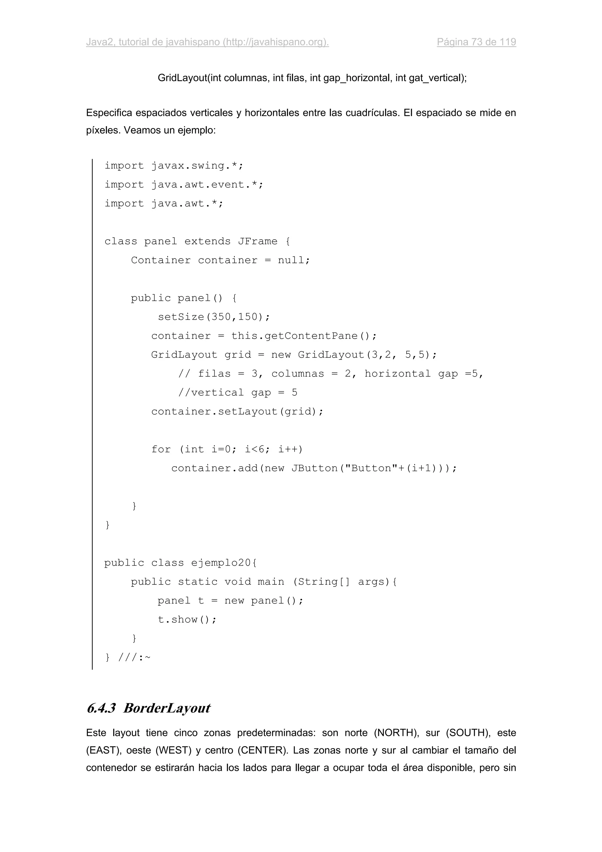 Java2, tutorial de javahispano (http://javahispano.org). Página 73 de 119
GridLayout(int columnas, int filas, int gap_horizontal, int gat_vertical);
Especifica espaciados verticales y horizontales entre las cuadrículas. El espaciado se mide en
píxeles. Veamos un ejemplo:
import javax.swing.*;
import java.awt.event.*;
import java.awt.*;
class panel extends JFrame {
Container container = null;
public panel() {
setSize(350,150);
container = this.getContentPane();
GridLayout grid = new GridLayout(3,2, 5,5);
// filas = 3, columnas = 2, horizontal gap =5,
//vertical gap = 5
container.setLayout(grid);
for (int i=0; i<6; i++)
container.add(new JButton("Button"+(i+1)));
}
}
public class ejemplo20{
public static void main (String[] args){
panel t = new panel();
t.show();
}
} ///:~
6.4.3 BorderLayout
Este layout tiene cinco zonas predeterminadas: son norte (NORTH), sur (SOUTH), este
(EAST), oeste (WEST) y centro (CENTER). Las zonas norte y sur al cambiar el tamaño del
contenedor se estirarán hacia los lados para llegar a ocupar toda el área disponible, pero sin
 