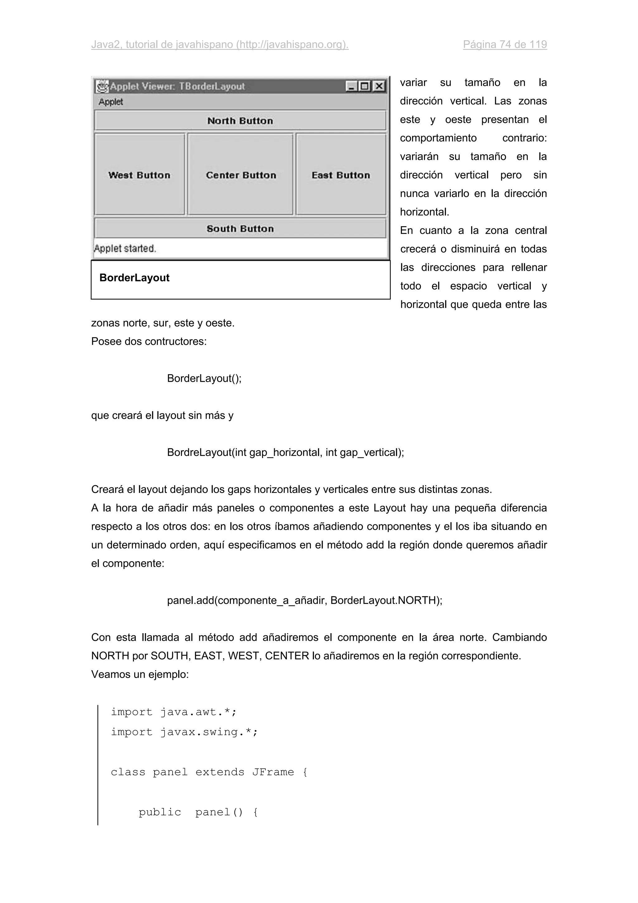Java2, tutorial de javahispano (http://javahispano.org). Página 74 de 119
variar su tamaño en la
dirección vertical. Las zonas
este y oeste presentan el
comportamiento contrario:
variarán su tamaño en la
dirección vertical pero sin
nunca variarlo en la dirección
horizontal.
En cuanto a la zona central
crecerá o disminuirá en todas
las direcciones para rellenar
todo el espacio vertical y
horizontal que queda entre las
zonas norte, sur, este y oeste.
Posee dos contructores:
BorderLayout();
que creará el layout sin más y
BordreLayout(int gap_horizontal, int gap_vertical);
Creará el layout dejando los gaps horizontales y verticales entre sus distintas zonas.
A la hora de añadir más paneles o componentes a este Layout hay una pequeña diferencia
respecto a los otros dos: en los otros íbamos añadiendo componentes y el los iba situando en
un determinado orden, aquí especificamos en el método add la región donde queremos añadir
el componente:
panel.add(componente_a_añadir, BorderLayout.NORTH);
Con esta llamada al método add añadiremos el componente en la área norte. Cambiando
NORTH por SOUTH, EAST, WEST, CENTER lo añadiremos en la región correspondiente.
Veamos un ejemplo:
import java.awt.*;
import javax.swing.*;
class panel extends JFrame {
public panel() {
BorderLayout
 