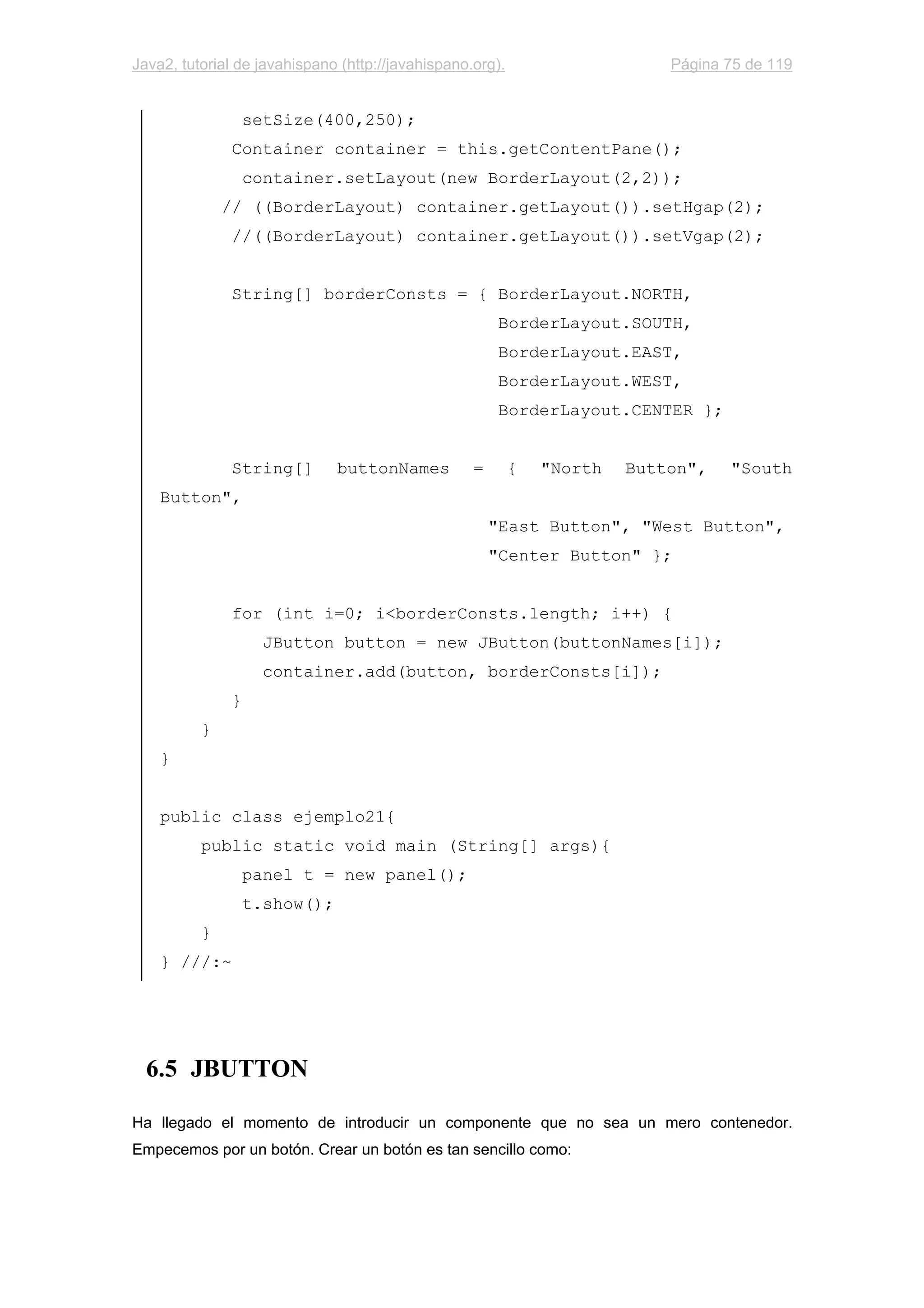 Java2, tutorial de javahispano (http://javahispano.org). Página 75 de 119
setSize(400,250);
Container container = this.getContentPane();
container.setLayout(new BorderLayout(2,2));
// ((BorderLayout) container.getLayout()).setHgap(2);
//((BorderLayout) container.getLayout()).setVgap(2);
String[] borderConsts = { BorderLayout.NORTH,
BorderLayout.SOUTH,
BorderLayout.EAST,
BorderLayout.WEST,
BorderLayout.CENTER };
String[] buttonNames = { "North Button", "South
Button",
"East Button", "West Button",
"Center Button" };
for (int i=0; i<borderConsts.length; i++) {
JButton button = new JButton(buttonNames[i]);
container.add(button, borderConsts[i]);
}
}
}
public class ejemplo21{
public static void main (String[] args){
panel t = new panel();
t.show();
}
} ///:~
6.5 JBUTTON
Ha llegado el momento de introducir un componente que no sea un mero contenedor.
Empecemos por un botón. Crear un botón es tan sencillo como:
 