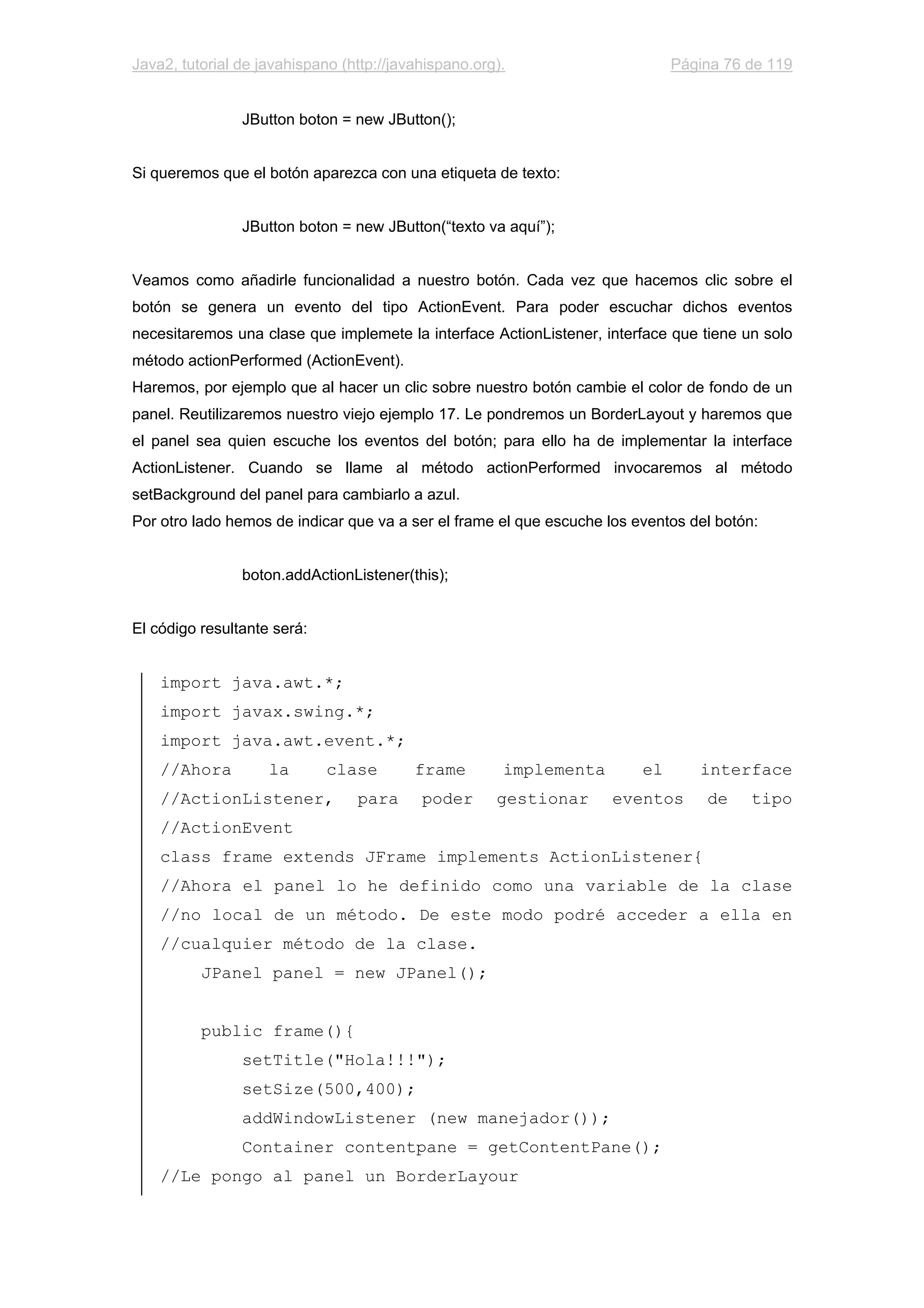 Java2, tutorial de javahispano (http://javahispano.org). Página 76 de 119
JButton boton = new JButton();
Si queremos que el botón aparezca con una etiqueta de texto:
JButton boton = new JButton(“texto va aquí”);
Veamos como añadirle funcionalidad a nuestro botón. Cada vez que hacemos clic sobre el
botón se genera un evento del tipo ActionEvent. Para poder escuchar dichos eventos
necesitaremos una clase que implemete la interface ActionListener, interface que tiene un solo
método actionPerformed (ActionEvent).
Haremos, por ejemplo que al hacer un clic sobre nuestro botón cambie el color de fondo de un
panel. Reutilizaremos nuestro viejo ejemplo 17. Le pondremos un BorderLayout y haremos que
el panel sea quien escuche los eventos del botón; para ello ha de implementar la interface
ActionListener. Cuando se llame al método actionPerformed invocaremos al método
setBackground del panel para cambiarlo a azul.
Por otro lado hemos de indicar que va a ser el frame el que escuche los eventos del botón:
boton.addActionListener(this);
El código resultante será:
import java.awt.*;
import javax.swing.*;
import java.awt.event.*;
//Ahora la clase frame implementa el interface
//ActionListener, para poder gestionar eventos de tipo
//ActionEvent
class frame extends JFrame implements ActionListener{
//Ahora el panel lo he definido como una variable de la clase
//no local de un método. De este modo podré acceder a ella en
//cualquier método de la clase.
JPanel panel = new JPanel();
public frame(){
setTitle("Hola!!!");
setSize(500,400);
addWindowListener (new manejador());
Container contentpane = getContentPane();
//Le pongo al panel un BorderLayour
 