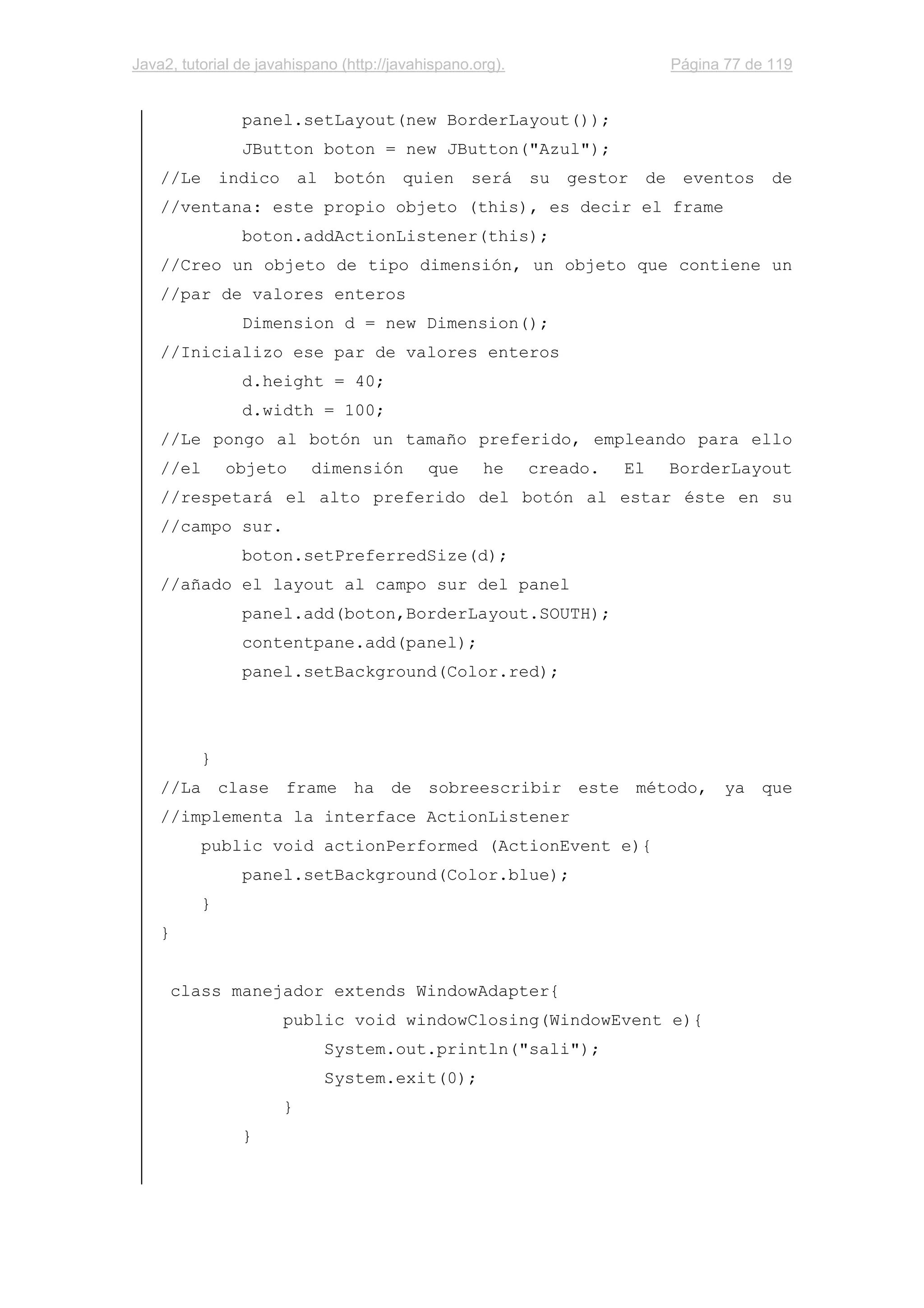 Java2, tutorial de javahispano (http://javahispano.org). Página 77 de 119
panel.setLayout(new BorderLayout());
JButton boton = new JButton("Azul");
//Le indico al botón quien será su gestor de eventos de
//ventana: este propio objeto (this), es decir el frame
boton.addActionListener(this);
//Creo un objeto de tipo dimensión, un objeto que contiene un
//par de valores enteros
Dimension d = new Dimension();
//Inicializo ese par de valores enteros
d.height = 40;
d.width = 100;
//Le pongo al botón un tamaño preferido, empleando para ello
//el objeto dimensión que he creado. El BorderLayout
//respetará el alto preferido del botón al estar éste en su
//campo sur.
boton.setPreferredSize(d);
//añado el layout al campo sur del panel
panel.add(boton,BorderLayout.SOUTH);
contentpane.add(panel);
panel.setBackground(Color.red);
}
//La clase frame ha de sobreescribir este método, ya que
//implementa la interface ActionListener
public void actionPerformed (ActionEvent e){
panel.setBackground(Color.blue);
}
}
class manejador extends WindowAdapter{
public void windowClosing(WindowEvent e){
System.out.println("sali");
System.exit(0);
}
}
 