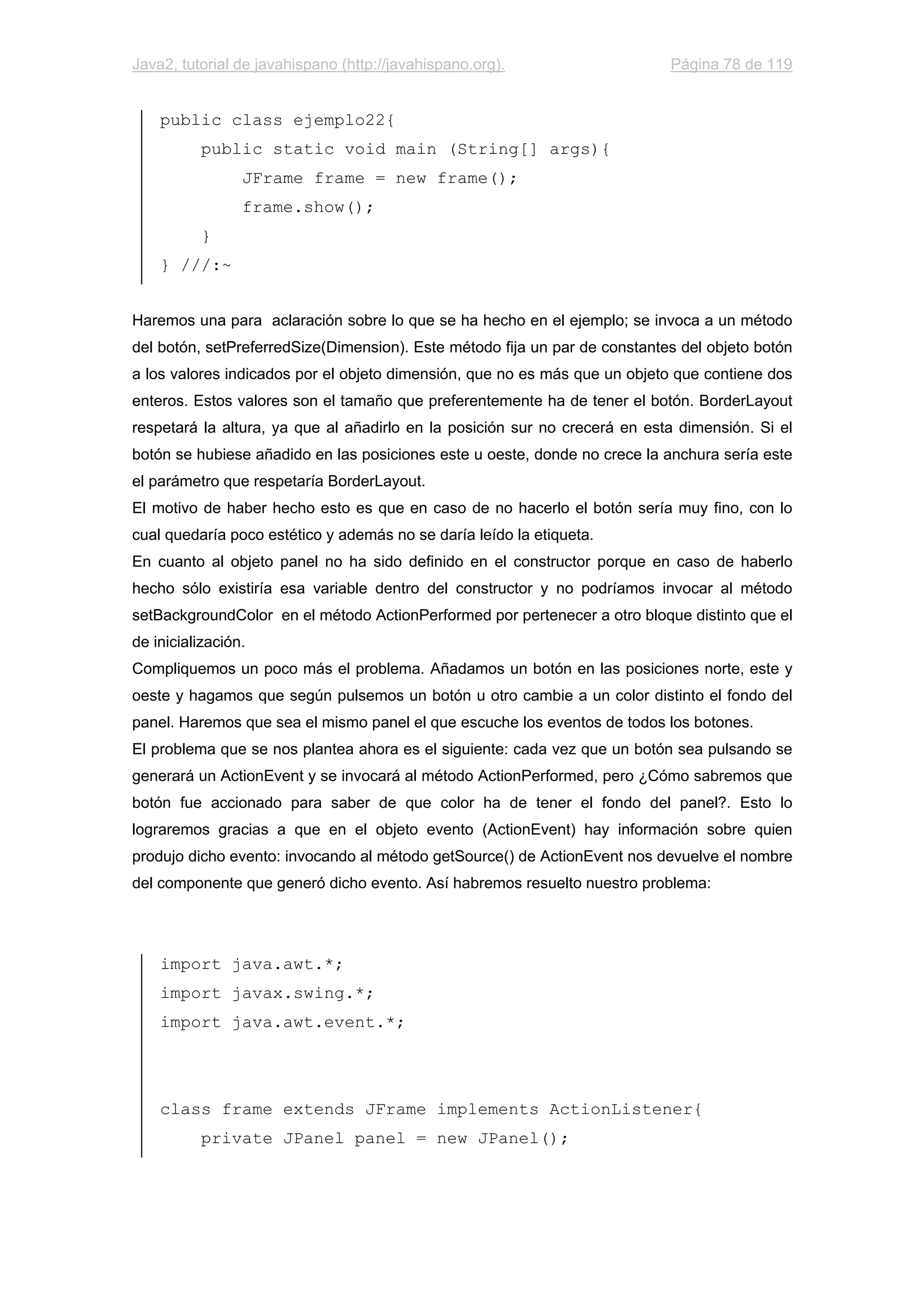 Java2, tutorial de javahispano (http://javahispano.org). Página 78 de 119
public class ejemplo22{
public static void main (String[] args){
JFrame frame = new frame();
frame.show();
}
} ///:~
Haremos una para aclaración sobre lo que se ha hecho en el ejemplo; se invoca a un método
del botón, setPreferredSize(Dimension). Este método fija un par de constantes del objeto botón
a los valores indicados por el objeto dimensión, que no es más que un objeto que contiene dos
enteros. Estos valores son el tamaño que preferentemente ha de tener el botón. BorderLayout
respetará la altura, ya que al añadirlo en la posición sur no crecerá en esta dimensión. Si el
botón se hubiese añadido en las posiciones este u oeste, donde no crece la anchura sería este
el parámetro que respetaría BorderLayout.
El motivo de haber hecho esto es que en caso de no hacerlo el botón sería muy fino, con lo
cual quedaría poco estético y además no se daría leído la etiqueta.
En cuanto al objeto panel no ha sido definido en el constructor porque en caso de haberlo
hecho sólo existiría esa variable dentro del constructor y no podríamos invocar al método
setBackgroundColor en el método ActionPerformed por pertenecer a otro bloque distinto que el
de inicialización.
Compliquemos un poco más el problema. Añadamos un botón en las posiciones norte, este y
oeste y hagamos que según pulsemos un botón u otro cambie a un color distinto el fondo del
panel. Haremos que sea el mismo panel el que escuche los eventos de todos los botones.
El problema que se nos plantea ahora es el siguiente: cada vez que un botón sea pulsando se
generará un ActionEvent y se invocará al método ActionPerformed, pero ¿Cómo sabremos que
botón fue accionado para saber de que color ha de tener el fondo del panel?. Esto lo
lograremos gracias a que en el objeto evento (ActionEvent) hay información sobre quien
produjo dicho evento: invocando al método getSource() de ActionEvent nos devuelve el nombre
del componente que generó dicho evento. Así habremos resuelto nuestro problema:
import java.awt.*;
import javax.swing.*;
import java.awt.event.*;
class frame extends JFrame implements ActionListener{
private JPanel panel = new JPanel();
 
