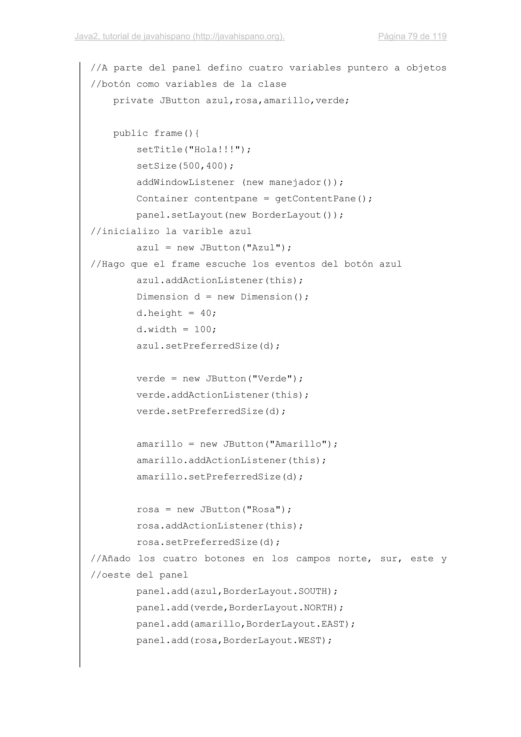 Java2, tutorial de javahispano (http://javahispano.org). Página 79 de 119
//A parte del panel defino cuatro variables puntero a objetos
//botón como variables de la clase
private JButton azul,rosa,amarillo,verde;
public frame(){
setTitle("Hola!!!");
setSize(500,400);
addWindowListener (new manejador());
Container contentpane = getContentPane();
panel.setLayout(new BorderLayout());
//inicializo la varible azul
azul = new JButton("Azul");
//Hago que el frame escuche los eventos del botón azul
azul.addActionListener(this);
Dimension d = new Dimension();
d.height = 40;
d.width = 100;
azul.setPreferredSize(d);
verde = new JButton("Verde");
verde.addActionListener(this);
verde.setPreferredSize(d);
amarillo = new JButton("Amarillo");
amarillo.addActionListener(this);
amarillo.setPreferredSize(d);
rosa = new JButton("Rosa");
rosa.addActionListener(this);
rosa.setPreferredSize(d);
//Añado los cuatro botones en los campos norte, sur, este y
//oeste del panel
panel.add(azul,BorderLayout.SOUTH);
panel.add(verde,BorderLayout.NORTH);
panel.add(amarillo,BorderLayout.EAST);
panel.add(rosa,BorderLayout.WEST);
 
