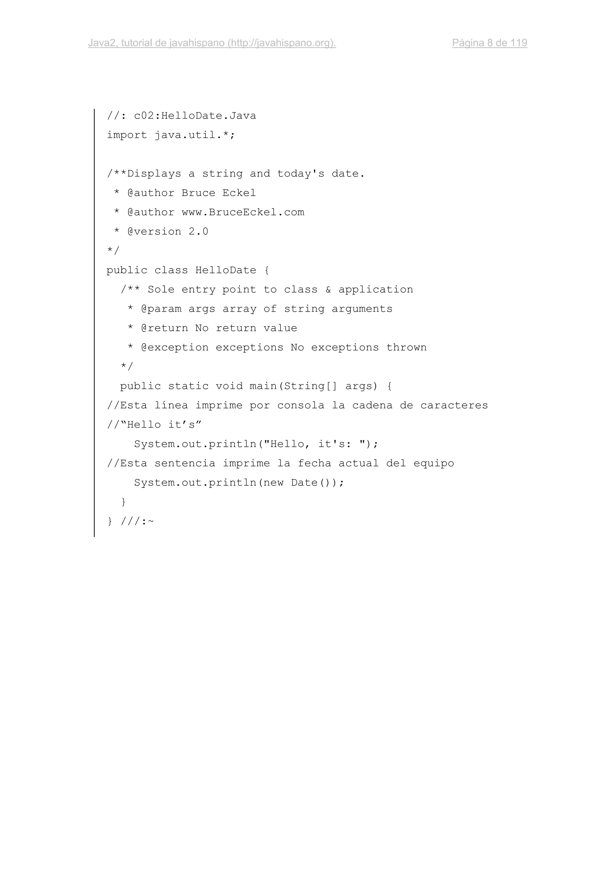 Java2, tutorial de javahispano (http://javahispano.org). Página 8 de 119
//: c02:HelloDate.Java
import java.util.*;
/**Displays a string and today's date.
* @author Bruce Eckel
* @author www.BruceEckel.com
* @version 2.0
*/
public class HelloDate {
/** Sole entry point to class & application
* @param args array of string arguments
* @return No return value
* @exception exceptions No exceptions thrown
*/
public static void main(String[] args) {
//Esta línea imprime por consola la cadena de caracteres
//“Hello it’s”
System.out.println("Hello, it's: ");
//Esta sentencia imprime la fecha actual del equipo
System.out.println(new Date());
}
} ///:~
 