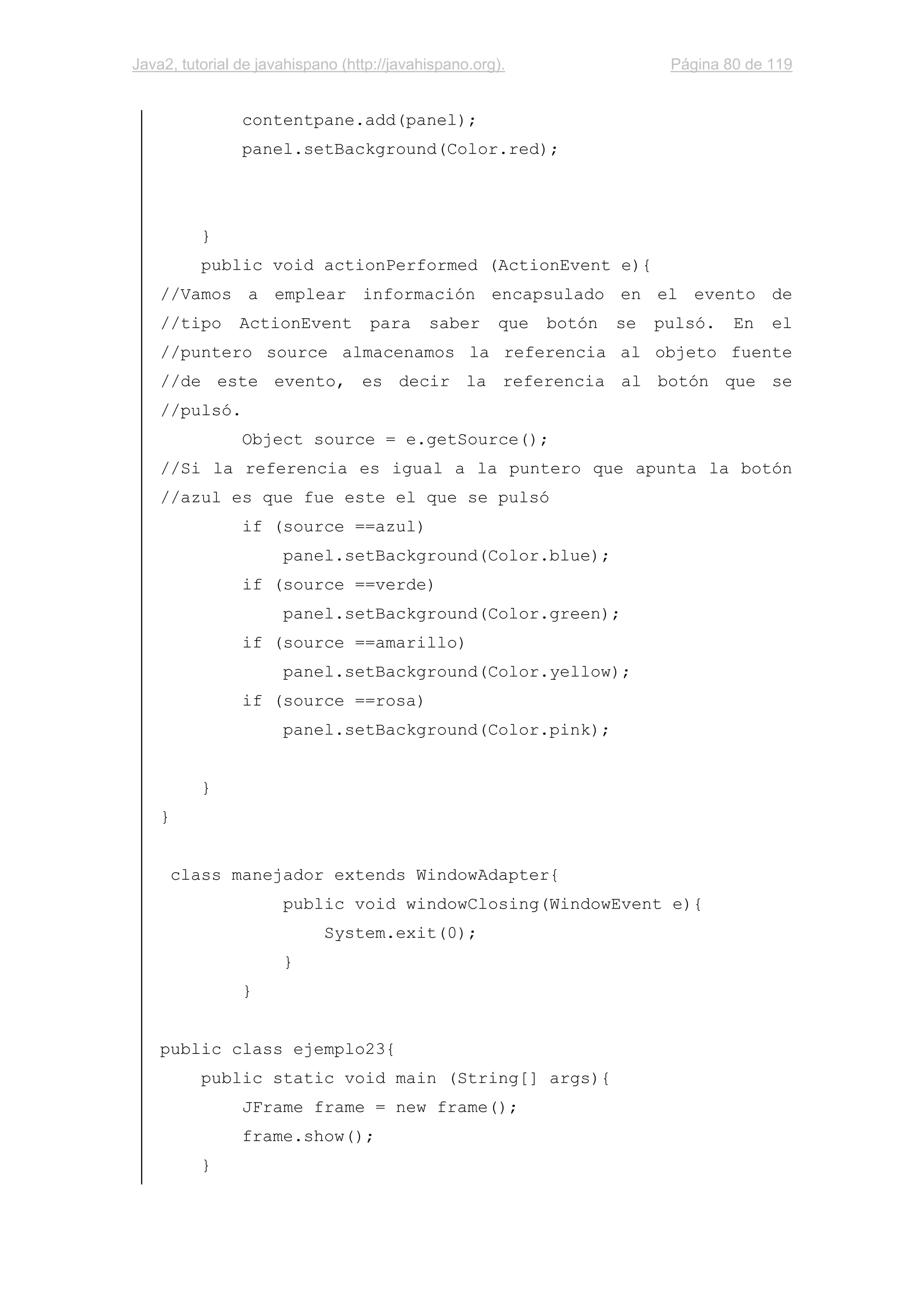 Java2, tutorial de javahispano (http://javahispano.org). Página 80 de 119
contentpane.add(panel);
panel.setBackground(Color.red);
}
public void actionPerformed (ActionEvent e){
//Vamos a emplear información encapsulado en el evento de
//tipo ActionEvent para saber que botón se pulsó. En el
//puntero source almacenamos la referencia al objeto fuente
//de este evento, es decir la referencia al botón que se
//pulsó.
Object source = e.getSource();
//Si la referencia es igual a la puntero que apunta la botón
//azul es que fue este el que se pulsó
if (source ==azul)
panel.setBackground(Color.blue);
if (source ==verde)
panel.setBackground(Color.green);
if (source ==amarillo)
panel.setBackground(Color.yellow);
if (source ==rosa)
panel.setBackground(Color.pink);
}
}
class manejador extends WindowAdapter{
public void windowClosing(WindowEvent e){
System.exit(0);
}
}
public class ejemplo23{
public static void main (String[] args){
JFrame frame = new frame();
frame.show();
}
 