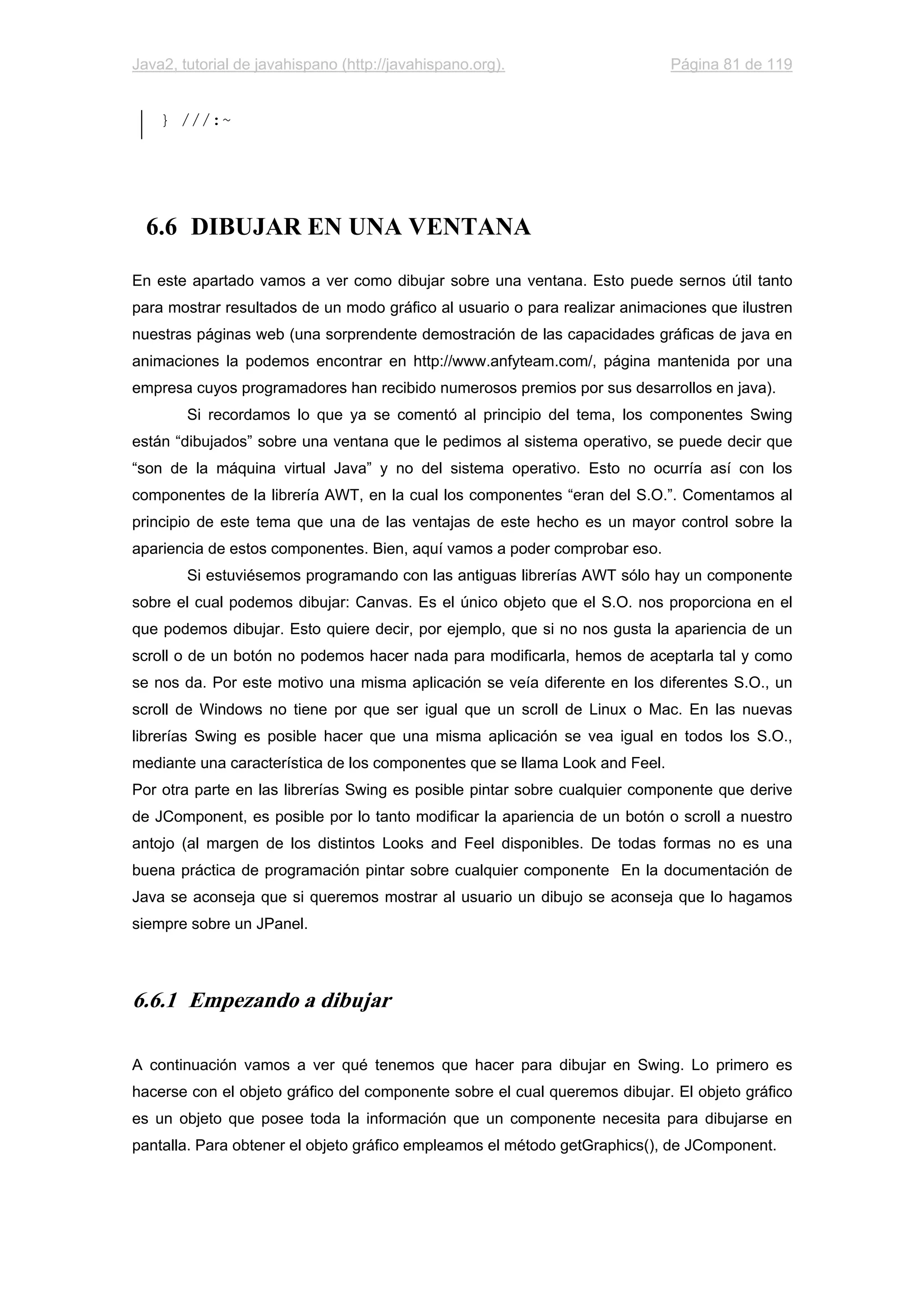 Java2, tutorial de javahispano (http://javahispano.org). Página 81 de 119
} ///:~
6.6 DIBUJAR EN UNA VENTANA
En este apartado vamos a ver como dibujar sobre una ventana. Esto puede sernos útil tanto
para mostrar resultados de un modo gráfico al usuario o para realizar animaciones que ilustren
nuestras páginas web (una sorprendente demostración de las capacidades gráficas de java en
animaciones la podemos encontrar en http://www.anfyteam.com/, página mantenida por una
empresa cuyos programadores han recibido numerosos premios por sus desarrollos en java).
Si recordamos lo que ya se comentó al principio del tema, los componentes Swing
están “dibujados” sobre una ventana que le pedimos al sistema operativo, se puede decir que
“son de la máquina virtual Java” y no del sistema operativo. Esto no ocurría así con los
componentes de la librería AWT, en la cual los componentes “eran del S.O.”. Comentamos al
principio de este tema que una de las ventajas de este hecho es un mayor control sobre la
apariencia de estos componentes. Bien, aquí vamos a poder comprobar eso.
Si estuviésemos programando con las antiguas librerías AWT sólo hay un componente
sobre el cual podemos dibujar: Canvas. Es el único objeto que el S.O. nos proporciona en el
que podemos dibujar. Esto quiere decir, por ejemplo, que si no nos gusta la apariencia de un
scroll o de un botón no podemos hacer nada para modificarla, hemos de aceptarla tal y como
se nos da. Por este motivo una misma aplicación se veía diferente en los diferentes S.O., un
scroll de Windows no tiene por que ser igual que un scroll de Linux o Mac. En las nuevas
librerías Swing es posible hacer que una misma aplicación se vea igual en todos los S.O.,
mediante una característica de los componentes que se llama Look and Feel.
Por otra parte en las librerías Swing es posible pintar sobre cualquier componente que derive
de JComponent, es posible por lo tanto modificar la apariencia de un botón o scroll a nuestro
antojo (al margen de los distintos Looks and Feel disponibles. De todas formas no es una
buena práctica de programación pintar sobre cualquier componente En la documentación de
Java se aconseja que si queremos mostrar al usuario un dibujo se aconseja que lo hagamos
siempre sobre un JPanel.
6.6.1 Empezando a dibujar
A continuación vamos a ver qué tenemos que hacer para dibujar en Swing. Lo primero es
hacerse con el objeto gráfico del componente sobre el cual queremos dibujar. El objeto gráfico
es un objeto que posee toda la información que un componente necesita para dibujarse en
pantalla. Para obtener el objeto gráfico empleamos el método getGraphics(), de JComponent.
 
