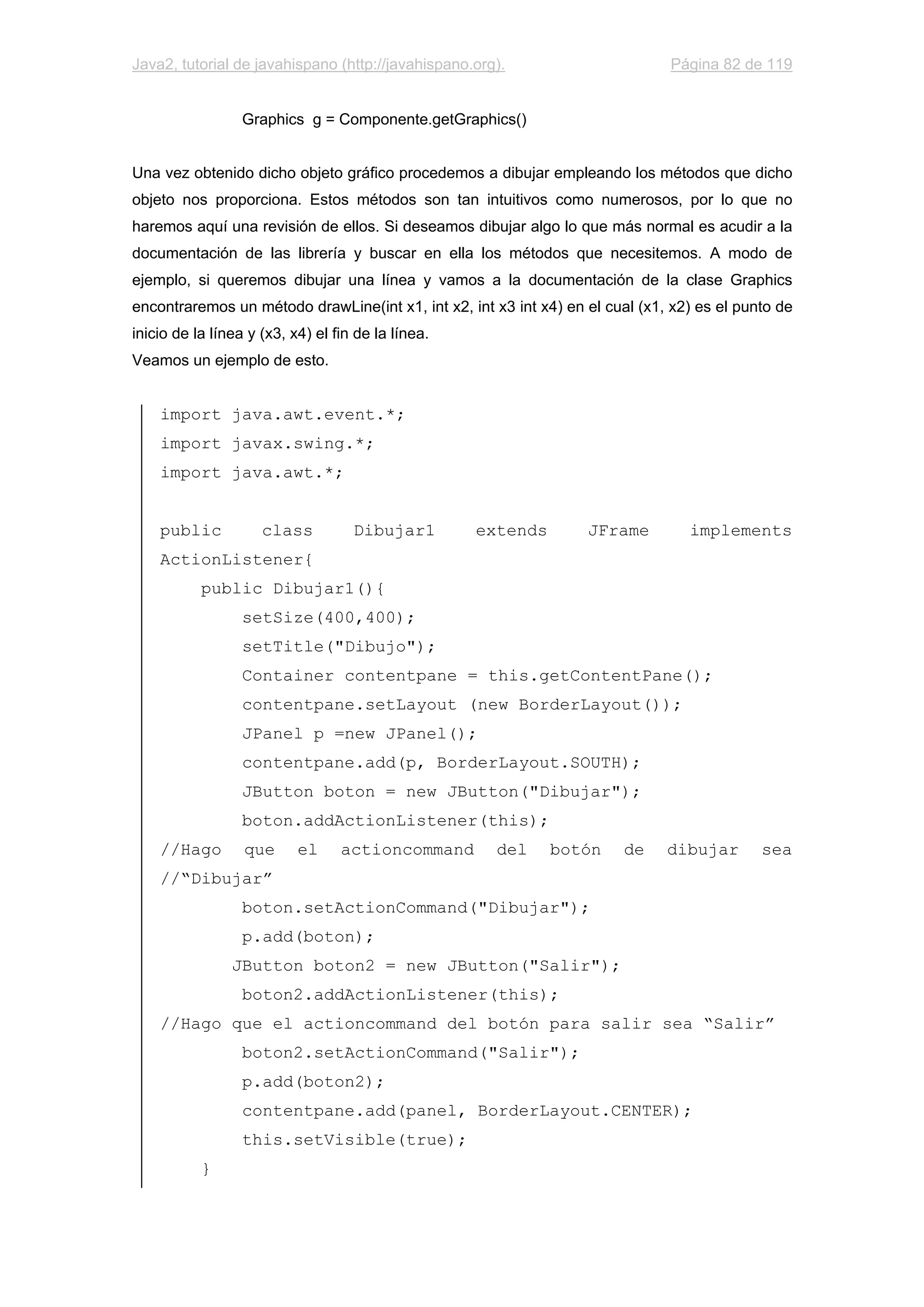 Java2, tutorial de javahispano (http://javahispano.org). Página 82 de 119
Graphics g = Componente.getGraphics()
Una vez obtenido dicho objeto gráfico procedemos a dibujar empleando los métodos que dicho
objeto nos proporciona. Estos métodos son tan intuitivos como numerosos, por lo que no
haremos aquí una revisión de ellos. Si deseamos dibujar algo lo que más normal es acudir a la
documentación de las librería y buscar en ella los métodos que necesitemos. A modo de
ejemplo, si queremos dibujar una línea y vamos a la documentación de la clase Graphics
encontraremos un método drawLine(int x1, int x2, int x3 int x4) en el cual (x1, x2) es el punto de
inicio de la línea y (x3, x4) el fin de la línea.
Veamos un ejemplo de esto.
import java.awt.event.*;
import javax.swing.*;
import java.awt.*;
public class Dibujar1 extends JFrame implements
ActionListener{
public Dibujar1(){
setSize(400,400);
setTitle("Dibujo");
Container contentpane = this.getContentPane();
contentpane.setLayout (new BorderLayout());
JPanel p =new JPanel();
contentpane.add(p, BorderLayout.SOUTH);
JButton boton = new JButton("Dibujar");
boton.addActionListener(this);
//Hago que el actioncommand del botón de dibujar sea
//“Dibujar”
boton.setActionCommand("Dibujar");
p.add(boton);
JButton boton2 = new JButton("Salir");
boton2.addActionListener(this);
//Hago que el actioncommand del botón para salir sea “Salir”
boton2.setActionCommand("Salir");
p.add(boton2);
contentpane.add(panel, BorderLayout.CENTER);
this.setVisible(true);
}
 
