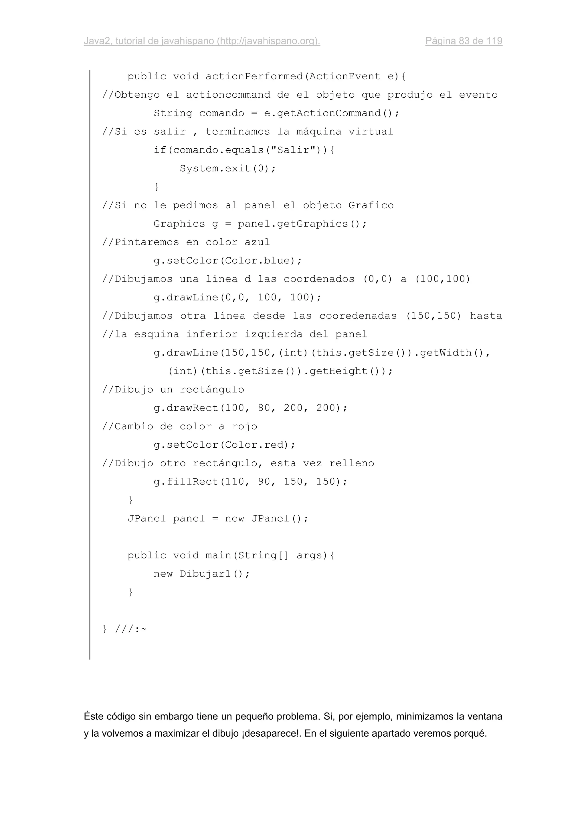 Java2, tutorial de javahispano (http://javahispano.org). Página 83 de 119
public void actionPerformed(ActionEvent e){
//Obtengo el actioncommand de el objeto que produjo el evento
String comando = e.getActionCommand();
//Si es salir , terminamos la máquina virtual
if(comando.equals("Salir")){
System.exit(0);
}
//Si no le pedimos al panel el objeto Grafico
Graphics g = panel.getGraphics();
//Pintaremos en color azul
g.setColor(Color.blue);
//Dibujamos una línea d las coordenados (0,0) a (100,100)
g.drawLine(0,0, 100, 100);
//Dibujamos otra línea desde las cooredenadas (150,150) hasta
//la esquina inferior izquierda del panel
g.drawLine(150,150,(int)(this.getSize()).getWidth(),
(int)(this.getSize()).getHeight());
//Dibujo un rectángulo
g.drawRect(100, 80, 200, 200);
//Cambio de color a rojo
g.setColor(Color.red);
//Dibujo otro rectángulo, esta vez relleno
g.fillRect(110, 90, 150, 150);
}
JPanel panel = new JPanel();
public void main(String[] args){
new Dibujar1();
}
} ///:~
Éste código sin embargo tiene un pequeño problema. Si, por ejemplo, minimizamos la ventana
y la volvemos a maximizar el dibujo ¡desaparece!. En el siguiente apartado veremos porqué.
 