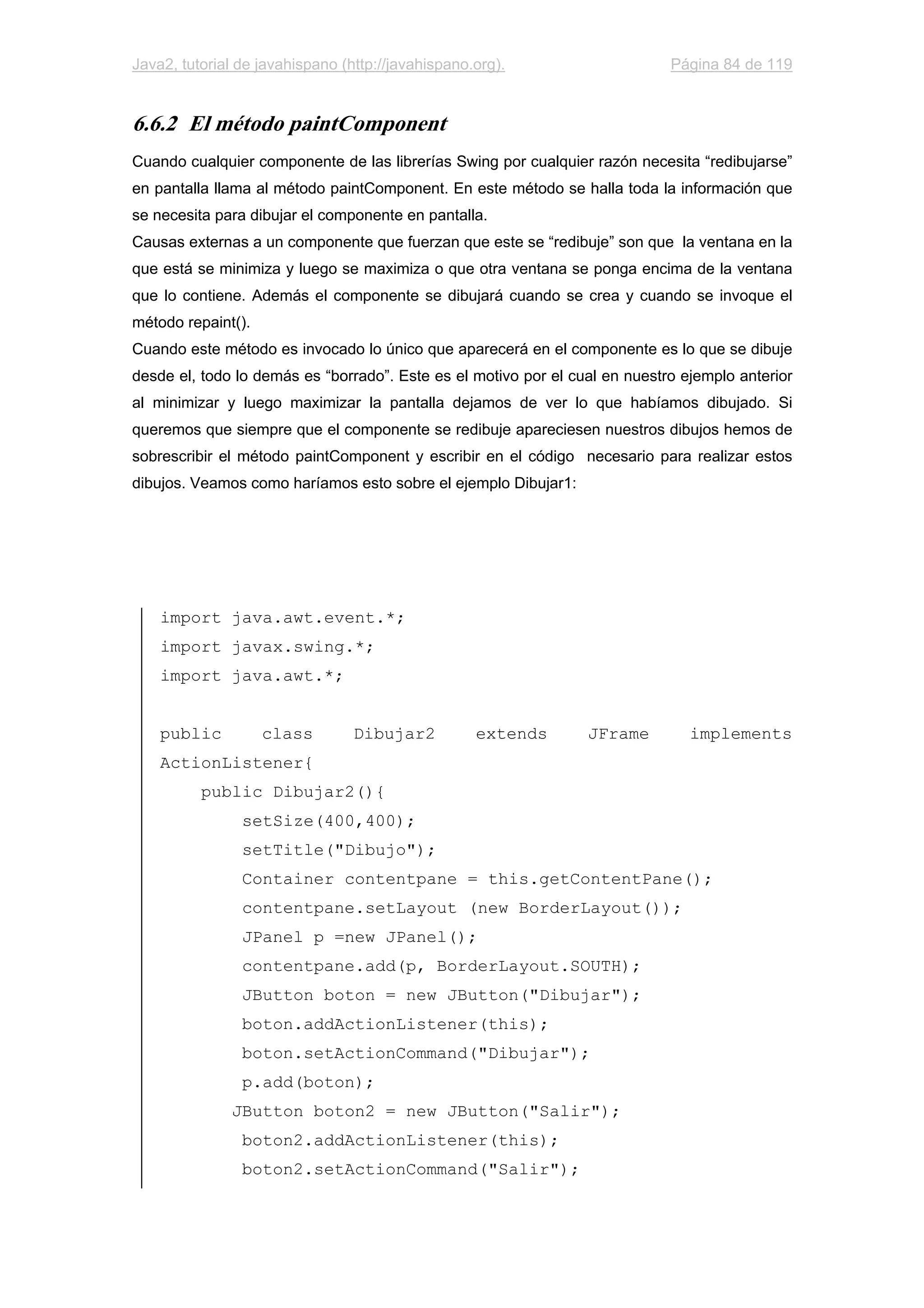 Java2, tutorial de javahispano (http://javahispano.org). Página 84 de 119
6.6.2 El método paintComponent
Cuando cualquier componente de las librerías Swing por cualquier razón necesita “redibujarse”
en pantalla llama al método paintComponent. En este método se halla toda la información que
se necesita para dibujar el componente en pantalla.
Causas externas a un componente que fuerzan que este se “redibuje” son que la ventana en la
que está se minimiza y luego se maximiza o que otra ventana se ponga encima de la ventana
que lo contiene. Además el componente se dibujará cuando se crea y cuando se invoque el
método repaint().
Cuando este método es invocado lo único que aparecerá en el componente es lo que se dibuje
desde el, todo lo demás es “borrado”. Este es el motivo por el cual en nuestro ejemplo anterior
al minimizar y luego maximizar la pantalla dejamos de ver lo que habíamos dibujado. Si
queremos que siempre que el componente se redibuje apareciesen nuestros dibujos hemos de
sobrescribir el método paintComponent y escribir en el código necesario para realizar estos
dibujos. Veamos como haríamos esto sobre el ejemplo Dibujar1:
import java.awt.event.*;
import javax.swing.*;
import java.awt.*;
public class Dibujar2 extends JFrame implements
ActionListener{
public Dibujar2(){
setSize(400,400);
setTitle("Dibujo");
Container contentpane = this.getContentPane();
contentpane.setLayout (new BorderLayout());
JPanel p =new JPanel();
contentpane.add(p, BorderLayout.SOUTH);
JButton boton = new JButton("Dibujar");
boton.addActionListener(this);
boton.setActionCommand("Dibujar");
p.add(boton);
JButton boton2 = new JButton("Salir");
boton2.addActionListener(this);
boton2.setActionCommand("Salir");
 