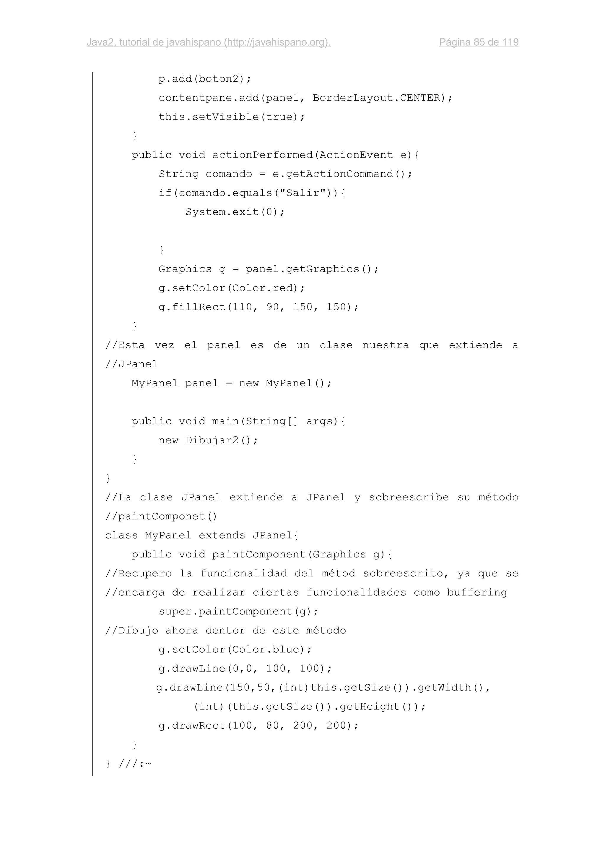 Java2, tutorial de javahispano (http://javahispano.org). Página 85 de 119
p.add(boton2);
contentpane.add(panel, BorderLayout.CENTER);
this.setVisible(true);
}
public void actionPerformed(ActionEvent e){
String comando = e.getActionCommand();
if(comando.equals("Salir")){
System.exit(0);
}
Graphics g = panel.getGraphics();
g.setColor(Color.red);
g.fillRect(110, 90, 150, 150);
}
//Esta vez el panel es de un clase nuestra que extiende a
//JPanel
MyPanel panel = new MyPanel();
public void main(String[] args){
new Dibujar2();
}
}
//La clase JPanel extiende a JPanel y sobreescribe su método
//paintComponet()
class MyPanel extends JPanel{
public void paintComponent(Graphics g){
//Recupero la funcionalidad del métod sobreescrito, ya que se
//encarga de realizar ciertas funcionalidades como buffering
super.paintComponent(g);
//Dibujo ahora dentor de este método
g.setColor(Color.blue);
g.drawLine(0,0, 100, 100);
g.drawLine(150,50,(int)this.getSize()).getWidth(),
(int)(this.getSize()).getHeight());
g.drawRect(100, 80, 200, 200);
}
} ///:~
 
