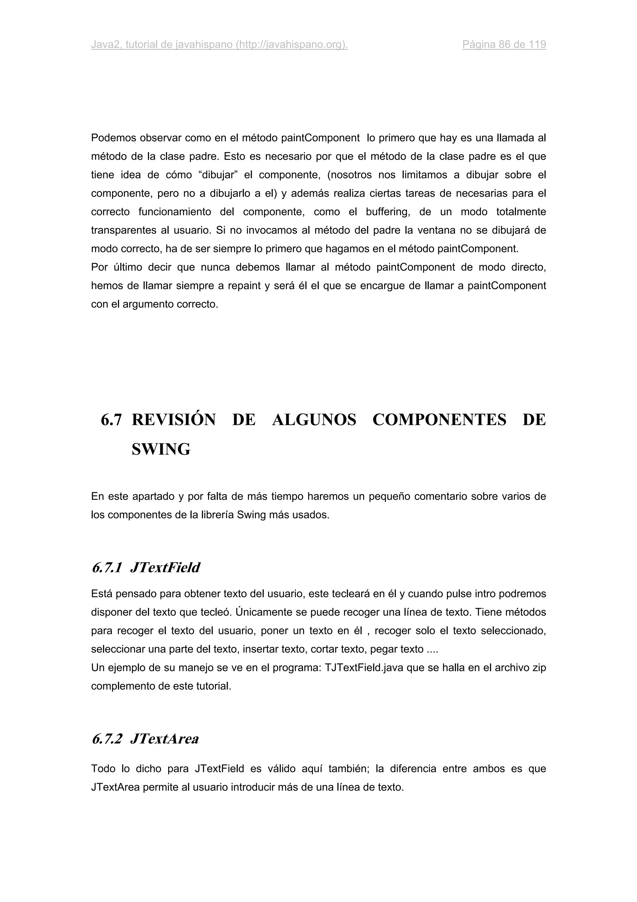 Java2, tutorial de javahispano (http://javahispano.org). Página 86 de 119
Podemos observar como en el método paintComponent lo primero que hay es una llamada al
método de la clase padre. Esto es necesario por que el método de la clase padre es el que
tiene idea de cómo “dibujar” el componente, (nosotros nos limitamos a dibujar sobre el
componente, pero no a dibujarlo a el) y además realiza ciertas tareas de necesarias para el
correcto funcionamiento del componente, como el buffering, de un modo totalmente
transparentes al usuario. Si no invocamos al método del padre la ventana no se dibujará de
modo correcto, ha de ser siempre lo primero que hagamos en el método paintComponent.
Por último decir que nunca debemos llamar al método paintComponent de modo directo,
hemos de llamar siempre a repaint y será él el que se encargue de llamar a paintComponent
con el argumento correcto.
6.7 REVISIÓN DE ALGUNOS COMPONENTES DE
SWING
En este apartado y por falta de más tiempo haremos un pequeño comentario sobre varios de
los componentes de la librería Swing más usados.
6.7.1 JTextField
Está pensado para obtener texto del usuario, este tecleará en él y cuando pulse intro podremos
disponer del texto que tecleó. Únicamente se puede recoger una línea de texto. Tiene métodos
para recoger el texto del usuario, poner un texto en él , recoger solo el texto seleccionado,
seleccionar una parte del texto, insertar texto, cortar texto, pegar texto ....
Un ejemplo de su manejo se ve en el programa: TJTextField.java que se halla en el archivo zip
complemento de este tutorial.
6.7.2 JTextArea
Todo lo dicho para JTextField es válido aquí también; la diferencia entre ambos es que
JTextArea permite al usuario introducir más de una línea de texto.
 