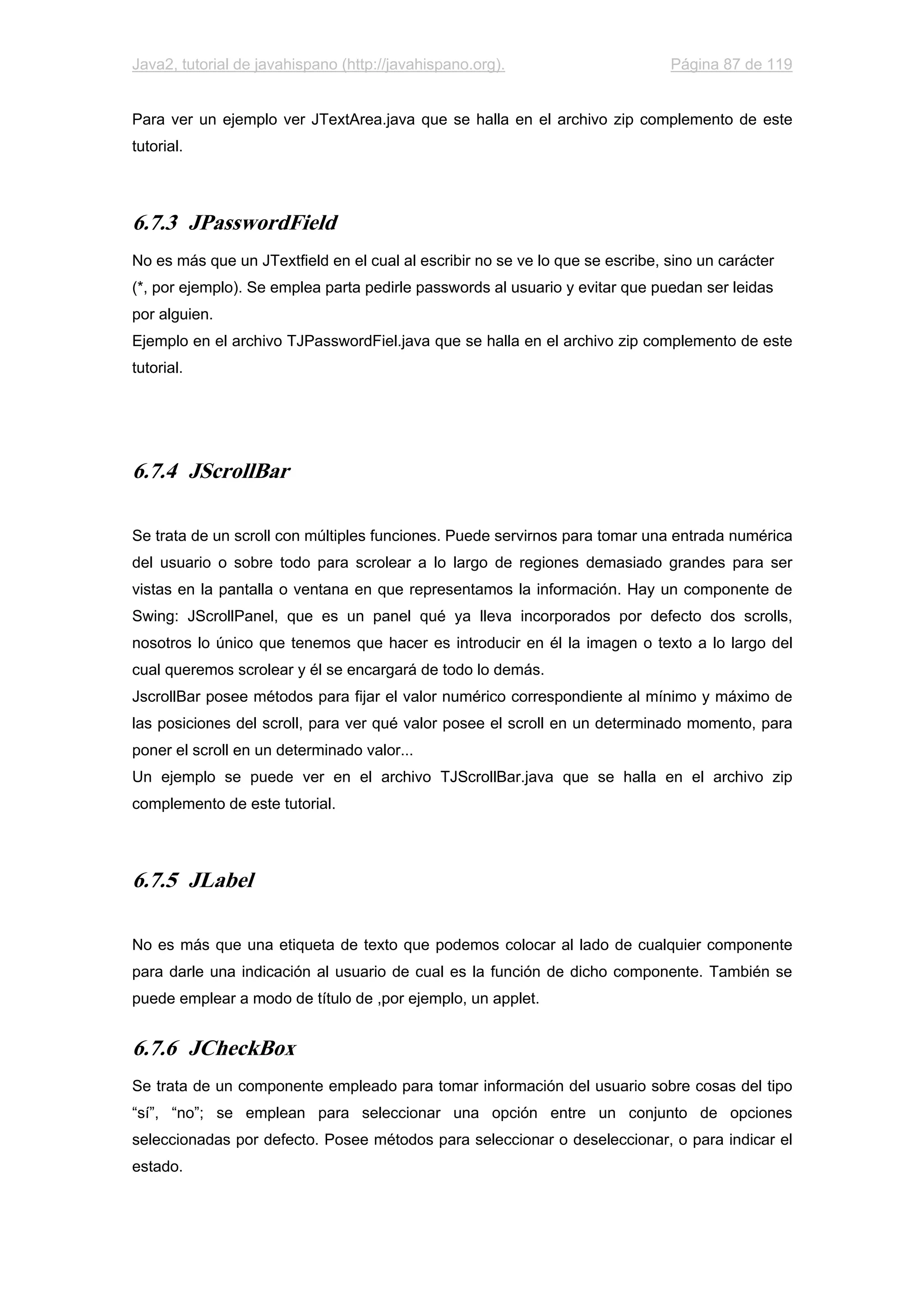 Java2, tutorial de javahispano (http://javahispano.org). Página 87 de 119
Para ver un ejemplo ver JTextArea.java que se halla en el archivo zip complemento de este
tutorial.
6.7.3 JPasswordField
No es más que un JTextfield en el cual al escribir no se ve lo que se escribe, sino un carácter
(*, por ejemplo). Se emplea parta pedirle passwords al usuario y evitar que puedan ser leidas
por alguien.
Ejemplo en el archivo TJPasswordFiel.java que se halla en el archivo zip complemento de este
tutorial.
6.7.4 JScrollBar
Se trata de un scroll con múltiples funciones. Puede servirnos para tomar una entrada numérica
del usuario o sobre todo para scrolear a lo largo de regiones demasiado grandes para ser
vistas en la pantalla o ventana en que representamos la información. Hay un componente de
Swing: JScrollPanel, que es un panel qué ya lleva incorporados por defecto dos scrolls,
nosotros lo único que tenemos que hacer es introducir en él la imagen o texto a lo largo del
cual queremos scrolear y él se encargará de todo lo demás.
JscrollBar posee métodos para fijar el valor numérico correspondiente al mínimo y máximo de
las posiciones del scroll, para ver qué valor posee el scroll en un determinado momento, para
poner el scroll en un determinado valor...
Un ejemplo se puede ver en el archivo TJScrollBar.java que se halla en el archivo zip
complemento de este tutorial.
6.7.5 JLabel
No es más que una etiqueta de texto que podemos colocar al lado de cualquier componente
para darle una indicación al usuario de cual es la función de dicho componente. También se
puede emplear a modo de título de ,por ejemplo, un applet.
6.7.6 JCheckBox
Se trata de un componente empleado para tomar información del usuario sobre cosas del tipo
“sí”, “no”; se emplean para seleccionar una opción entre un conjunto de opciones
seleccionadas por defecto. Posee métodos para seleccionar o deseleccionar, o para indicar el
estado.
 