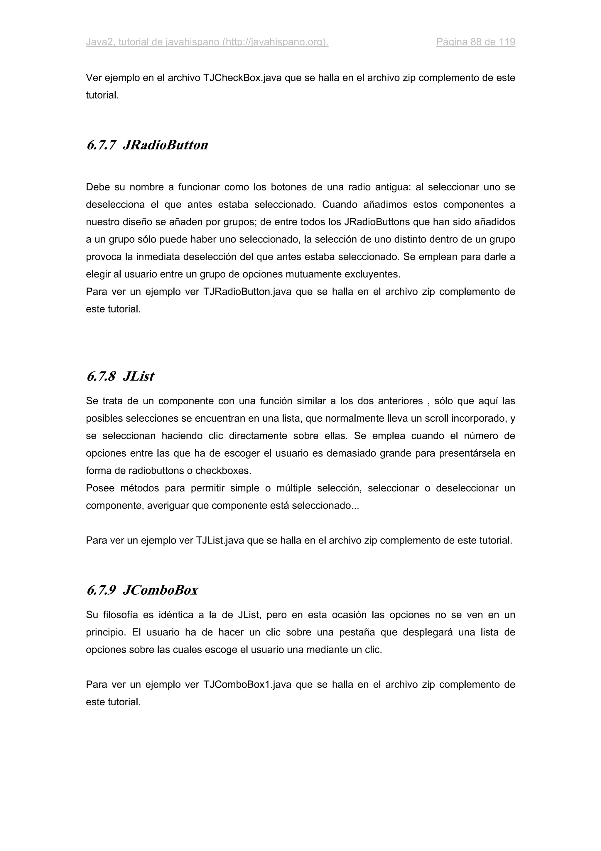 Java2, tutorial de javahispano (http://javahispano.org). Página 88 de 119
Ver ejemplo en el archivo TJCheckBox.java que se halla en el archivo zip complemento de este
tutorial.
6.7.7 JRadioButton
Debe su nombre a funcionar como los botones de una radio antigua: al seleccionar uno se
deselecciona el que antes estaba seleccionado. Cuando añadimos estos componentes a
nuestro diseño se añaden por grupos; de entre todos los JRadioButtons que han sido añadidos
a un grupo sólo puede haber uno seleccionado, la selección de uno distinto dentro de un grupo
provoca la inmediata deselección del que antes estaba seleccionado. Se emplean para darle a
elegir al usuario entre un grupo de opciones mutuamente excluyentes.
Para ver un ejemplo ver TJRadioButton.java que se halla en el archivo zip complemento de
este tutorial.
6.7.8 JList
Se trata de un componente con una función similar a los dos anteriores , sólo que aquí las
posibles selecciones se encuentran en una lista, que normalmente lleva un scroll incorporado, y
se seleccionan haciendo clic directamente sobre ellas. Se emplea cuando el número de
opciones entre las que ha de escoger el usuario es demasiado grande para presentársela en
forma de radiobuttons o checkboxes.
Posee métodos para permitir simple o múltiple selección, seleccionar o deseleccionar un
componente, averiguar que componente está seleccionado...
Para ver un ejemplo ver TJList.java que se halla en el archivo zip complemento de este tutorial.
6.7.9 JComboBox
Su filosofía es idéntica a la de JList, pero en esta ocasión las opciones no se ven en un
principio. El usuario ha de hacer un clic sobre una pestaña que desplegará una lista de
opciones sobre las cuales escoge el usuario una mediante un clic.
Para ver un ejemplo ver TJComboBox1.java que se halla en el archivo zip complemento de
este tutorial.
 