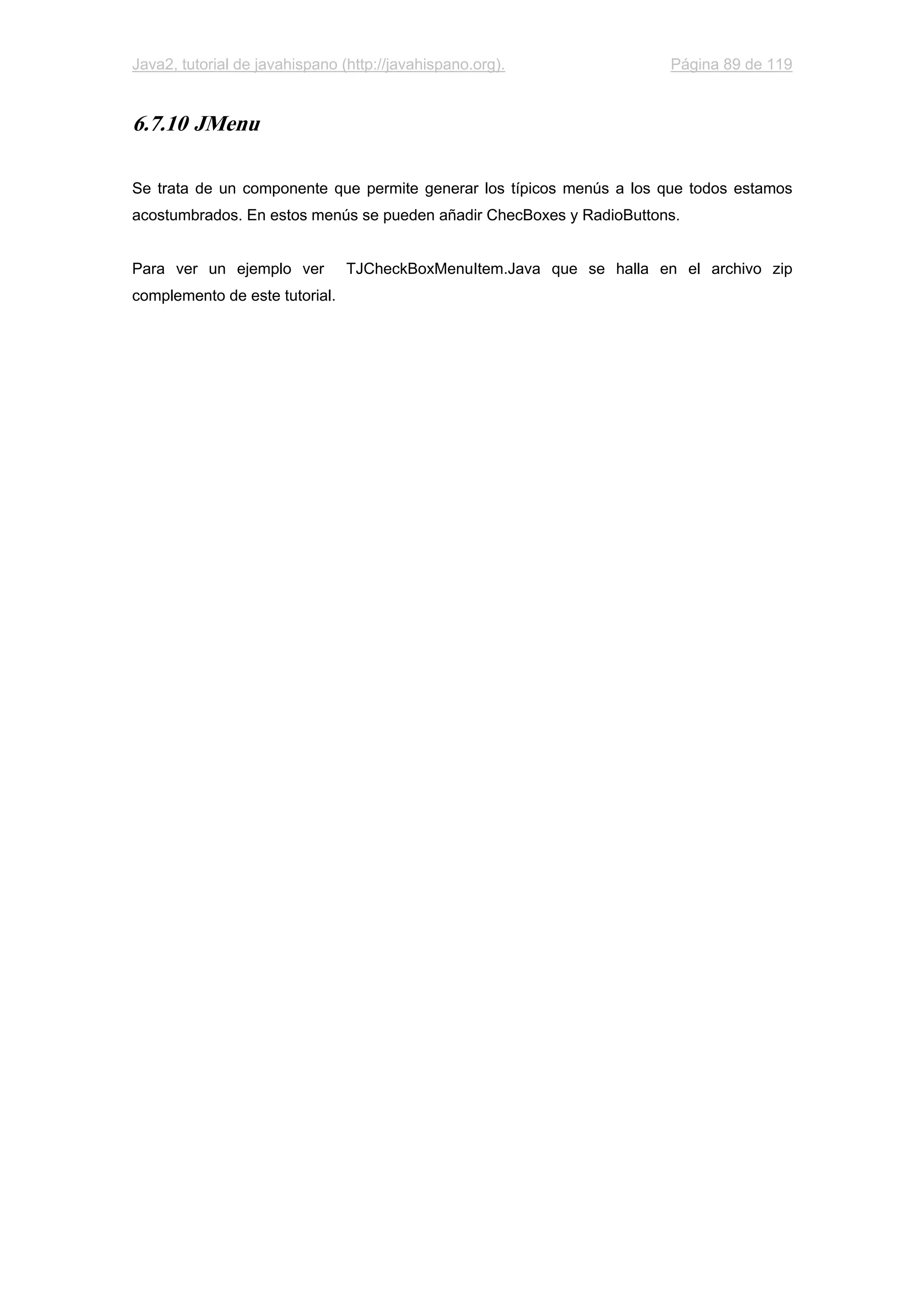 Java2, tutorial de javahispano (http://javahispano.org). Página 89 de 119
6.7.10 JMenu
Se trata de un componente que permite generar los típicos menús a los que todos estamos
acostumbrados. En estos menús se pueden añadir ChecBoxes y RadioButtons.
Para ver un ejemplo ver TJCheckBoxMenuItem.Java que se halla en el archivo zip
complemento de este tutorial.
 