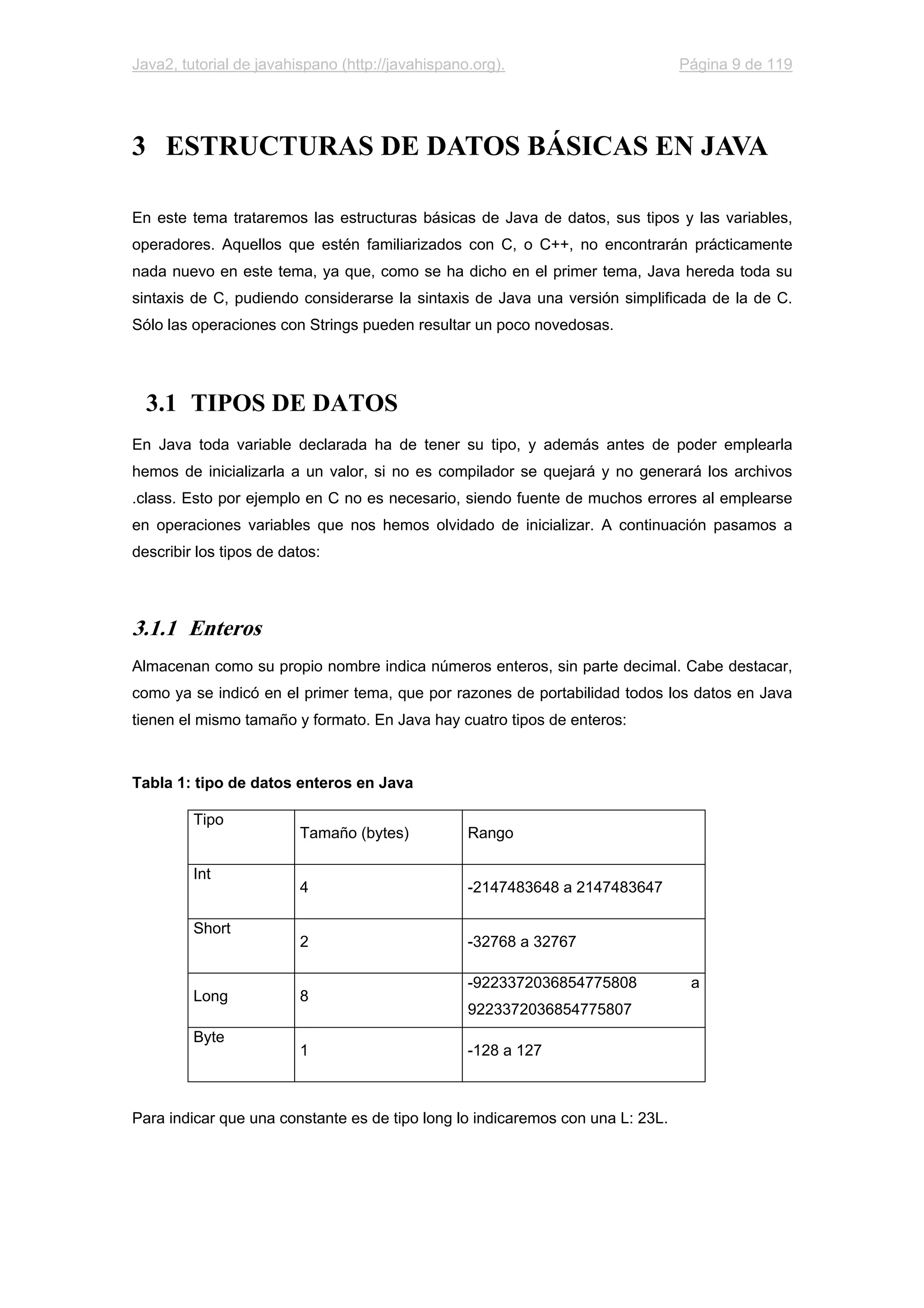 Java2, tutorial de javahispano (http://javahispano.org). Página 9 de 119
3 ESTRUCTURAS DE DATOS BÁSICAS EN JAVA
En este tema trataremos las estructuras básicas de Java de datos, sus tipos y las variables,
operadores. Aquellos que estén familiarizados con C, o C++, no encontrarán prácticamente
nada nuevo en este tema, ya que, como se ha dicho en el primer tema, Java hereda toda su
sintaxis de C, pudiendo considerarse la sintaxis de Java una versión simplificada de la de C.
Sólo las operaciones con Strings pueden resultar un poco novedosas.
3.1 TIPOS DE DATOS
En Java toda variable declarada ha de tener su tipo, y además antes de poder emplearla
hemos de inicializarla a un valor, si no es compilador se quejará y no generará los archivos
.class. Esto por ejemplo en C no es necesario, siendo fuente de muchos errores al emplearse
en operaciones variables que nos hemos olvidado de inicializar. A continuación pasamos a
describir los tipos de datos:
3.1.1 Enteros
Almacenan como su propio nombre indica números enteros, sin parte decimal. Cabe destacar,
como ya se indicó en el primer tema, que por razones de portabilidad todos los datos en Java
tienen el mismo tamaño y formato. En Java hay cuatro tipos de enteros:
Tabla 1: tipo de datos enteros en Java
Tipo
Tamaño (bytes) Rango
Int
4 -2147483648 a 2147483647
Short
2 -32768 a 32767
Long 8
-9223372036854775808 a
9223372036854775807
Byte
1 -128 a 127
Para indicar que una constante es de tipo long lo indicaremos con una L: 23L.
 
