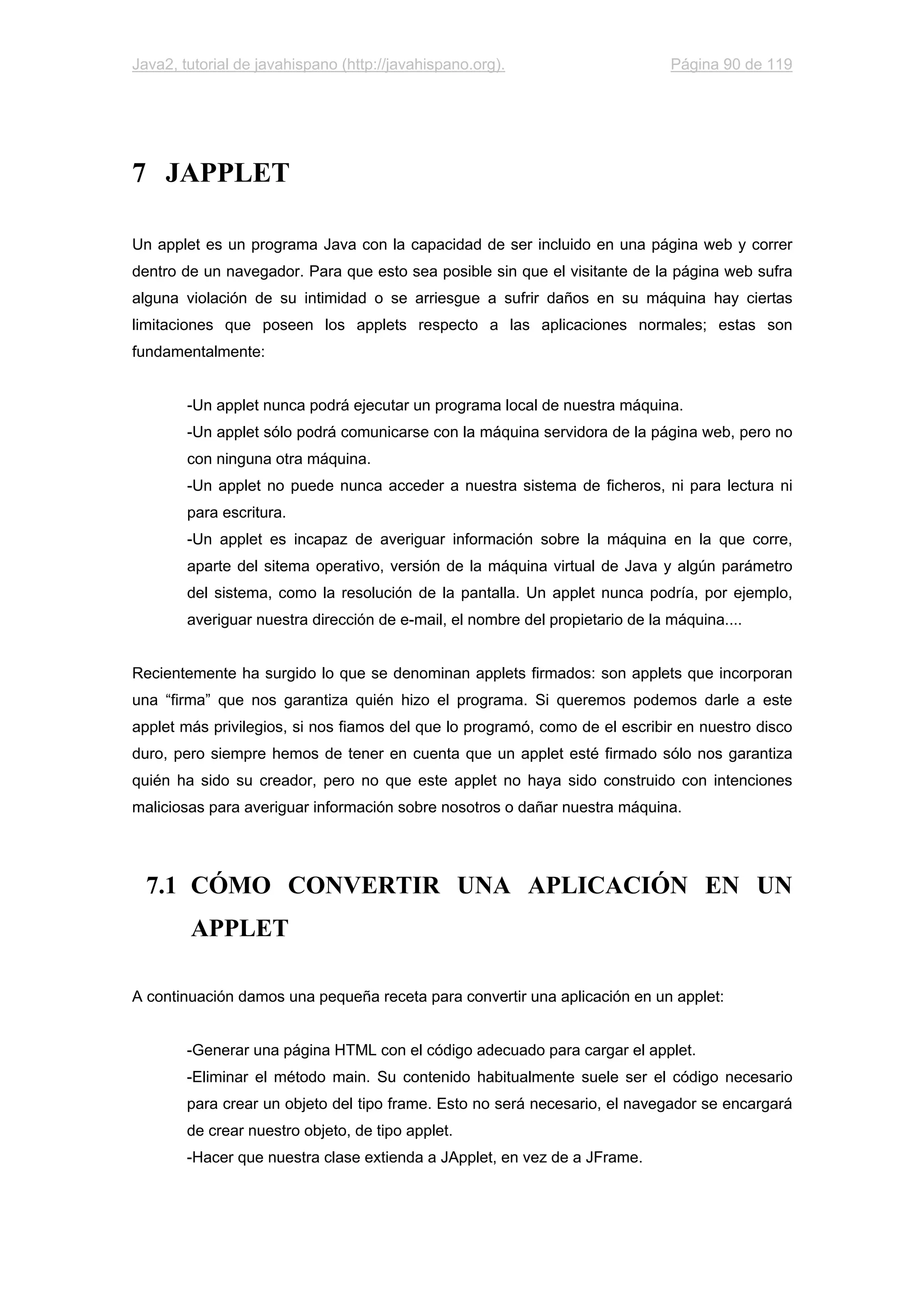 Java2, tutorial de javahispano (http://javahispano.org). Página 90 de 119
7 JAPPLET
Un applet es un programa Java con la capacidad de ser incluido en una página web y correr
dentro de un navegador. Para que esto sea posible sin que el visitante de la página web sufra
alguna violación de su intimidad o se arriesgue a sufrir daños en su máquina hay ciertas
limitaciones que poseen los applets respecto a las aplicaciones normales; estas son
fundamentalmente:
-Un applet nunca podrá ejecutar un programa local de nuestra máquina.
-Un applet sólo podrá comunicarse con la máquina servidora de la página web, pero no
con ninguna otra máquina.
-Un applet no puede nunca acceder a nuestra sistema de ficheros, ni para lectura ni
para escritura.
-Un applet es incapaz de averiguar información sobre la máquina en la que corre,
aparte del sitema operativo, versión de la máquina virtual de Java y algún parámetro
del sistema, como la resolución de la pantalla. Un applet nunca podría, por ejemplo,
averiguar nuestra dirección de e-mail, el nombre del propietario de la máquina....
Recientemente ha surgido lo que se denominan applets firmados: son applets que incorporan
una “firma” que nos garantiza quién hizo el programa. Si queremos podemos darle a este
applet más privilegios, si nos fiamos del que lo programó, como de el escribir en nuestro disco
duro, pero siempre hemos de tener en cuenta que un applet esté firmado sólo nos garantiza
quién ha sido su creador, pero no que este applet no haya sido construido con intenciones
maliciosas para averiguar información sobre nosotros o dañar nuestra máquina.
7.1 CÓMO CONVERTIR UNA APLICACIÓN EN UN
APPLET
A continuación damos una pequeña receta para convertir una aplicación en un applet:
-Generar una página HTML con el código adecuado para cargar el applet.
-Eliminar el método main. Su contenido habitualmente suele ser el código necesario
para crear un objeto del tipo frame. Esto no será necesario, el navegador se encargará
de crear nuestro objeto, de tipo applet.
-Hacer que nuestra clase extienda a JApplet, en vez de a JFrame.
 
