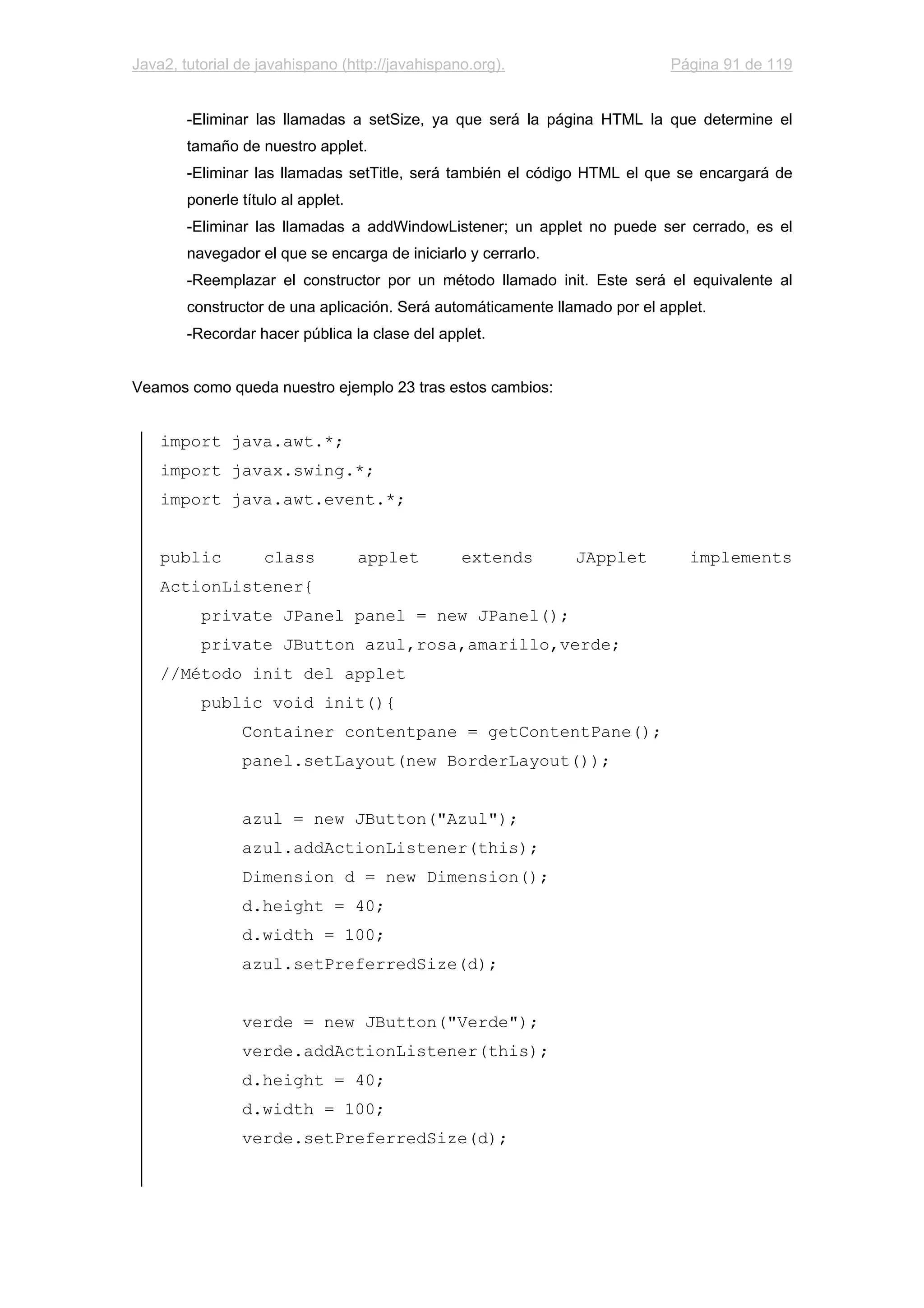 Java2, tutorial de javahispano (http://javahispano.org). Página 91 de 119
-Eliminar las llamadas a setSize, ya que será la página HTML la que determine el
tamaño de nuestro applet.
-Eliminar las llamadas setTitle, será también el código HTML el que se encargará de
ponerle título al applet.
-Eliminar las llamadas a addWindowListener; un applet no puede ser cerrado, es el
navegador el que se encarga de iniciarlo y cerrarlo.
-Reemplazar el constructor por un método llamado init. Este será el equivalente al
constructor de una aplicación. Será automáticamente llamado por el applet.
-Recordar hacer pública la clase del applet.
Veamos como queda nuestro ejemplo 23 tras estos cambios:
import java.awt.*;
import javax.swing.*;
import java.awt.event.*;
public class applet extends JApplet implements
ActionListener{
private JPanel panel = new JPanel();
private JButton azul,rosa,amarillo,verde;
//Método init del applet
public void init(){
Container contentpane = getContentPane();
panel.setLayout(new BorderLayout());
azul = new JButton("Azul");
azul.addActionListener(this);
Dimension d = new Dimension();
d.height = 40;
d.width = 100;
azul.setPreferredSize(d);
verde = new JButton("Verde");
verde.addActionListener(this);
d.height = 40;
d.width = 100;
verde.setPreferredSize(d);
 