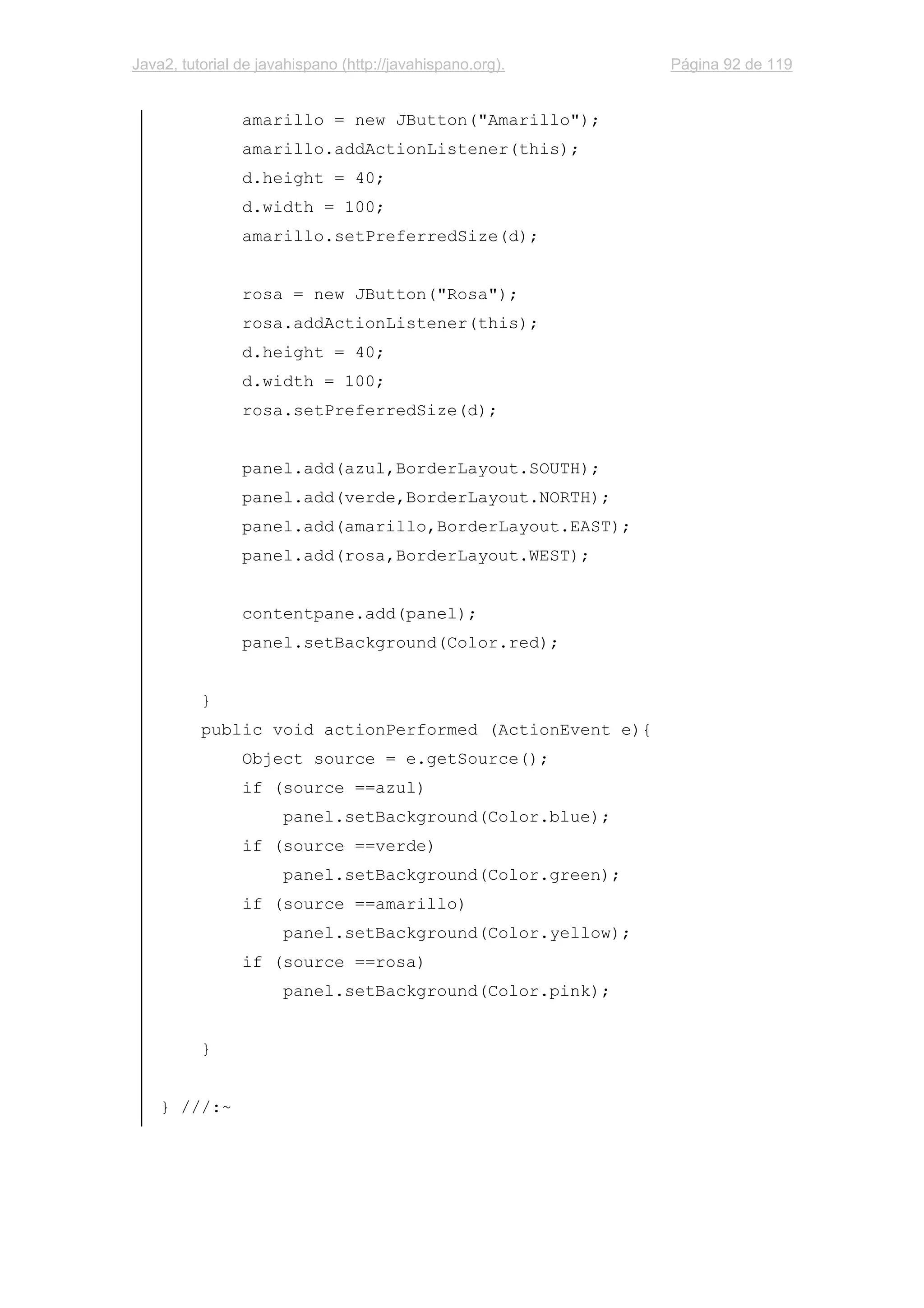 Java2, tutorial de javahispano (http://javahispano.org). Página 92 de 119
amarillo = new JButton("Amarillo");
amarillo.addActionListener(this);
d.height = 40;
d.width = 100;
amarillo.setPreferredSize(d);
rosa = new JButton("Rosa");
rosa.addActionListener(this);
d.height = 40;
d.width = 100;
rosa.setPreferredSize(d);
panel.add(azul,BorderLayout.SOUTH);
panel.add(verde,BorderLayout.NORTH);
panel.add(amarillo,BorderLayout.EAST);
panel.add(rosa,BorderLayout.WEST);
contentpane.add(panel);
panel.setBackground(Color.red);
}
public void actionPerformed (ActionEvent e){
Object source = e.getSource();
if (source ==azul)
panel.setBackground(Color.blue);
if (source ==verde)
panel.setBackground(Color.green);
if (source ==amarillo)
panel.setBackground(Color.yellow);
if (source ==rosa)
panel.setBackground(Color.pink);
}
} ///:~
 