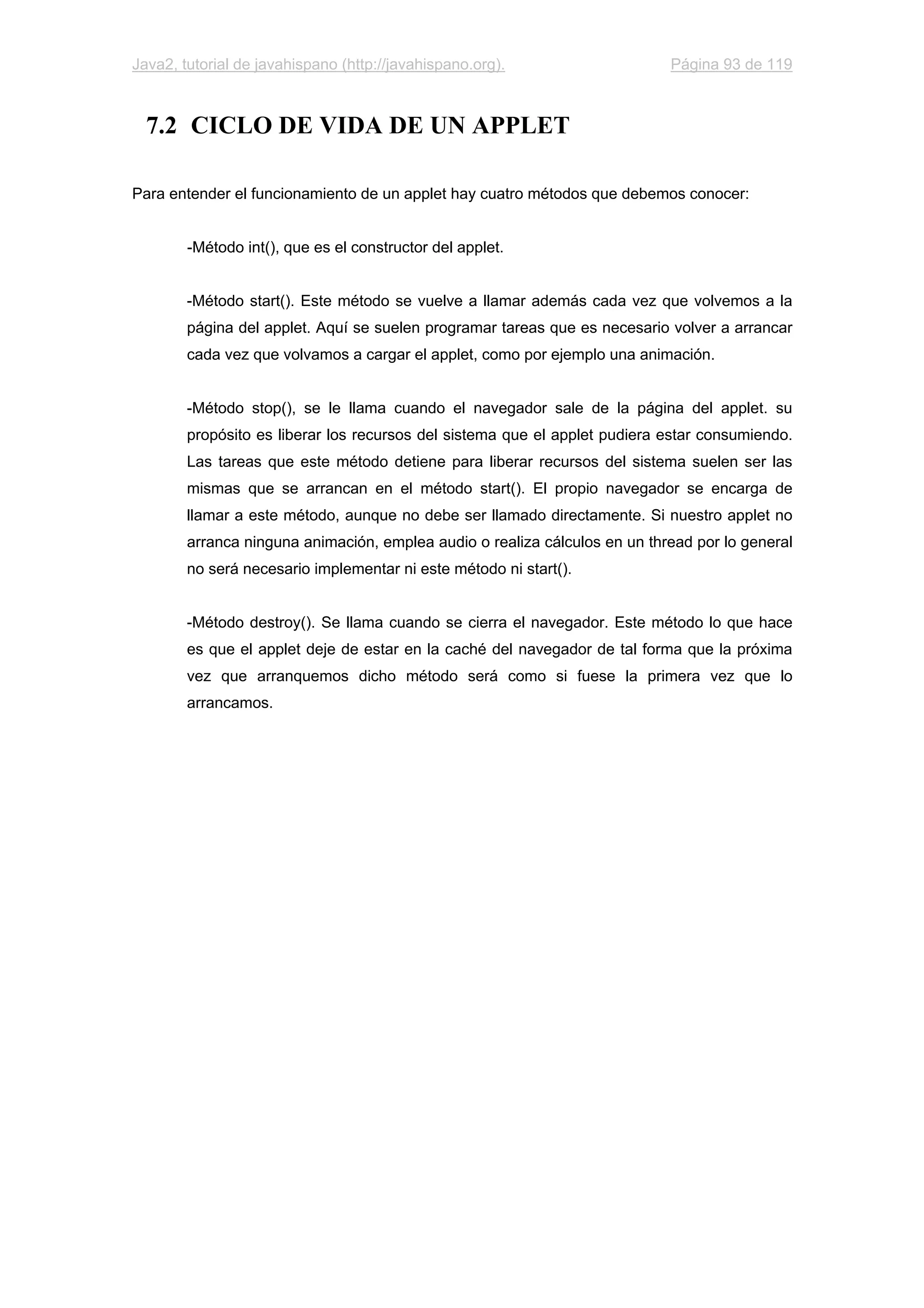 Java2, tutorial de javahispano (http://javahispano.org). Página 93 de 119
7.2 CICLO DE VIDA DE UN APPLET
Para entender el funcionamiento de un applet hay cuatro métodos que debemos conocer:
-Método int(), que es el constructor del applet.
-Método start(). Este método se vuelve a llamar además cada vez que volvemos a la
página del applet. Aquí se suelen programar tareas que es necesario volver a arrancar
cada vez que volvamos a cargar el applet, como por ejemplo una animación.
-Método stop(), se le llama cuando el navegador sale de la página del applet. su
propósito es liberar los recursos del sistema que el applet pudiera estar consumiendo.
Las tareas que este método detiene para liberar recursos del sistema suelen ser las
mismas que se arrancan en el método start(). El propio navegador se encarga de
llamar a este método, aunque no debe ser llamado directamente. Si nuestro applet no
arranca ninguna animación, emplea audio o realiza cálculos en un thread por lo general
no será necesario implementar ni este método ni start().
-Método destroy(). Se llama cuando se cierra el navegador. Este método lo que hace
es que el applet deje de estar en la caché del navegador de tal forma que la próxima
vez que arranquemos dicho método será como si fuese la primera vez que lo
arrancamos.
 