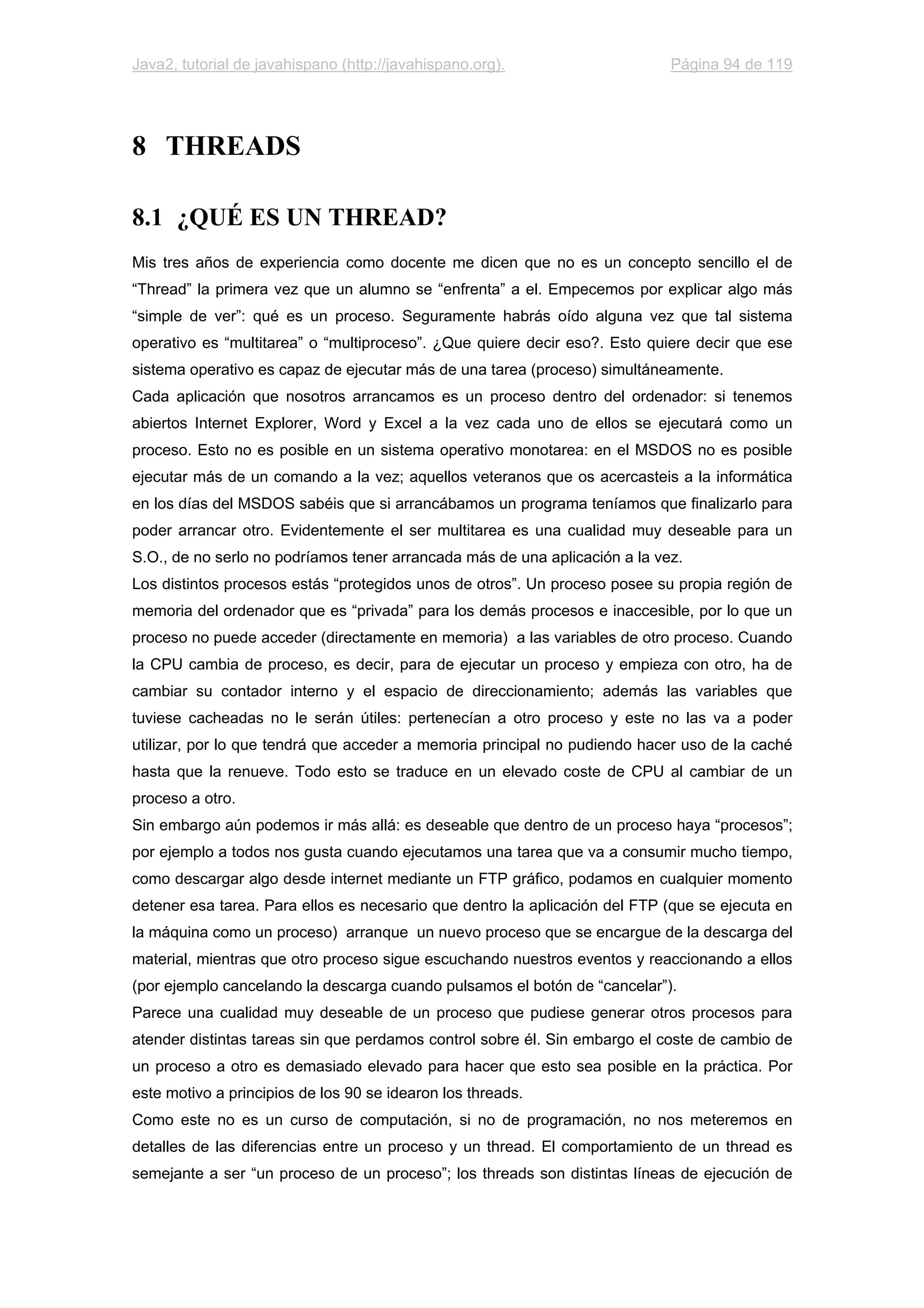 Java2, tutorial de javahispano (http://javahispano.org). Página 94 de 119
8 THREADS
8.1 ¿QUÉ ES UN THREAD?
Mis tres años de experiencia como docente me dicen que no es un concepto sencillo el de
“Thread” la primera vez que un alumno se “enfrenta” a el. Empecemos por explicar algo más
“simple de ver”: qué es un proceso. Seguramente habrás oído alguna vez que tal sistema
operativo es “multitarea” o “multiproceso”. ¿Que quiere decir eso?. Esto quiere decir que ese
sistema operativo es capaz de ejecutar más de una tarea (proceso) simultáneamente.
Cada aplicación que nosotros arrancamos es un proceso dentro del ordenador: si tenemos
abiertos Internet Explorer, Word y Excel a la vez cada uno de ellos se ejecutará como un
proceso. Esto no es posible en un sistema operativo monotarea: en el MSDOS no es posible
ejecutar más de un comando a la vez; aquellos veteranos que os acercasteis a la informática
en los días del MSDOS sabéis que si arrancábamos un programa teníamos que finalizarlo para
poder arrancar otro. Evidentemente el ser multitarea es una cualidad muy deseable para un
S.O., de no serlo no podríamos tener arrancada más de una aplicación a la vez.
Los distintos procesos estás “protegidos unos de otros”. Un proceso posee su propia región de
memoria del ordenador que es “privada” para los demás procesos e inaccesible, por lo que un
proceso no puede acceder (directamente en memoria) a las variables de otro proceso. Cuando
la CPU cambia de proceso, es decir, para de ejecutar un proceso y empieza con otro, ha de
cambiar su contador interno y el espacio de direccionamiento; además las variables que
tuviese cacheadas no le serán útiles: pertenecían a otro proceso y este no las va a poder
utilizar, por lo que tendrá que acceder a memoria principal no pudiendo hacer uso de la caché
hasta que la renueve. Todo esto se traduce en un elevado coste de CPU al cambiar de un
proceso a otro.
Sin embargo aún podemos ir más allá: es deseable que dentro de un proceso haya “procesos”;
por ejemplo a todos nos gusta cuando ejecutamos una tarea que va a consumir mucho tiempo,
como descargar algo desde internet mediante un FTP gráfico, podamos en cualquier momento
detener esa tarea. Para ellos es necesario que dentro la aplicación del FTP (que se ejecuta en
la máquina como un proceso) arranque un nuevo proceso que se encargue de la descarga del
material, mientras que otro proceso sigue escuchando nuestros eventos y reaccionando a ellos
(por ejemplo cancelando la descarga cuando pulsamos el botón de “cancelar”).
Parece una cualidad muy deseable de un proceso que pudiese generar otros procesos para
atender distintas tareas sin que perdamos control sobre él. Sin embargo el coste de cambio de
un proceso a otro es demasiado elevado para hacer que esto sea posible en la práctica. Por
este motivo a principios de los 90 se idearon los threads.
Como este no es un curso de computación, si no de programación, no nos meteremos en
detalles de las diferencias entre un proceso y un thread. El comportamiento de un thread es
semejante a ser “un proceso de un proceso”; los threads son distintas líneas de ejecución de
 